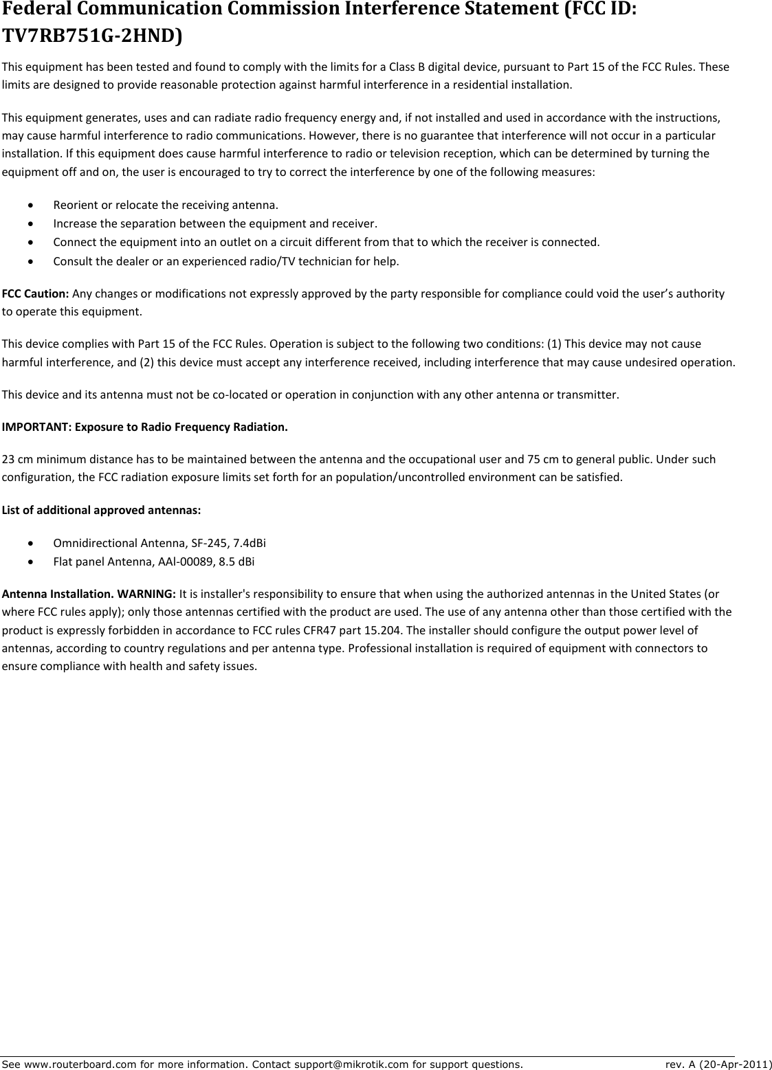 See www.routerboard.com for more information. Contact support@mikrotik.com for support questions.  rev. A (20-Apr-2011) Federal Communication Commission Interference Statement (FCC ID: TV7RB751G-2HND) This equipment has been tested and found to comply with the limits for a Class B digital device, pursuant to Part 15 of the FCC Rules. These limits are designed to provide reasonable protection against harmful interference in a residential installation. This equipment generates, uses and can radiate radio frequency energy and, if not installed and used in accordance with the instructions, may cause harmful interference to radio communications. However, there is no guarantee that interference will not occur in a particular installation. If this equipment does cause harmful interference to radio or television reception, which can be determined by turning the equipment off and on, the user is encouraged to try to correct the interference by one of the following measures:  Reorient or relocate the receiving antenna.  Increase the separation between the equipment and receiver.  Connect the equipment into an outlet on a circuit different from that to which the receiver is connected.  Consult the dealer or an experienced radio/TV technician for help. FCC Caution: Any changes or modifications not expressly approved by the party responsible for compliance could void the user’s authority to operate this equipment. This device complies with Part 15 of the FCC Rules. Operation is subject to the following two conditions: (1) This device may not cause harmful interference, and (2) this device must accept any interference received, including interference that may cause undesired operation. This device and its antenna must not be co-located or operation in conjunction with any other antenna or transmitter. IMPORTANT: Exposure to Radio Frequency Radiation. 23 cm minimum distance has to be maintained between the antenna and the occupational user and 75 cm to general public. Under such configuration, the FCC radiation exposure limits set forth for an population/uncontrolled environment can be satisfied. List of additional approved antennas:  Omnidirectional Antenna, SF-245, 7.4dBi  Flat panel Antenna, AAl-00089, 8.5 dBi Antenna Installation. WARNING: It is installer&apos;s responsibility to ensure that when using the authorized antennas in the United States (or where FCC rules apply); only those antennas certified with the product are used. The use of any antenna other than those certified with the product is expressly forbidden in accordance to FCC rules CFR47 part 15.204. The installer should configure the output power level of antennas, according to country regulations and per antenna type. Professional installation is required of equipment with connectors to ensure compliance with health and safety issues.   