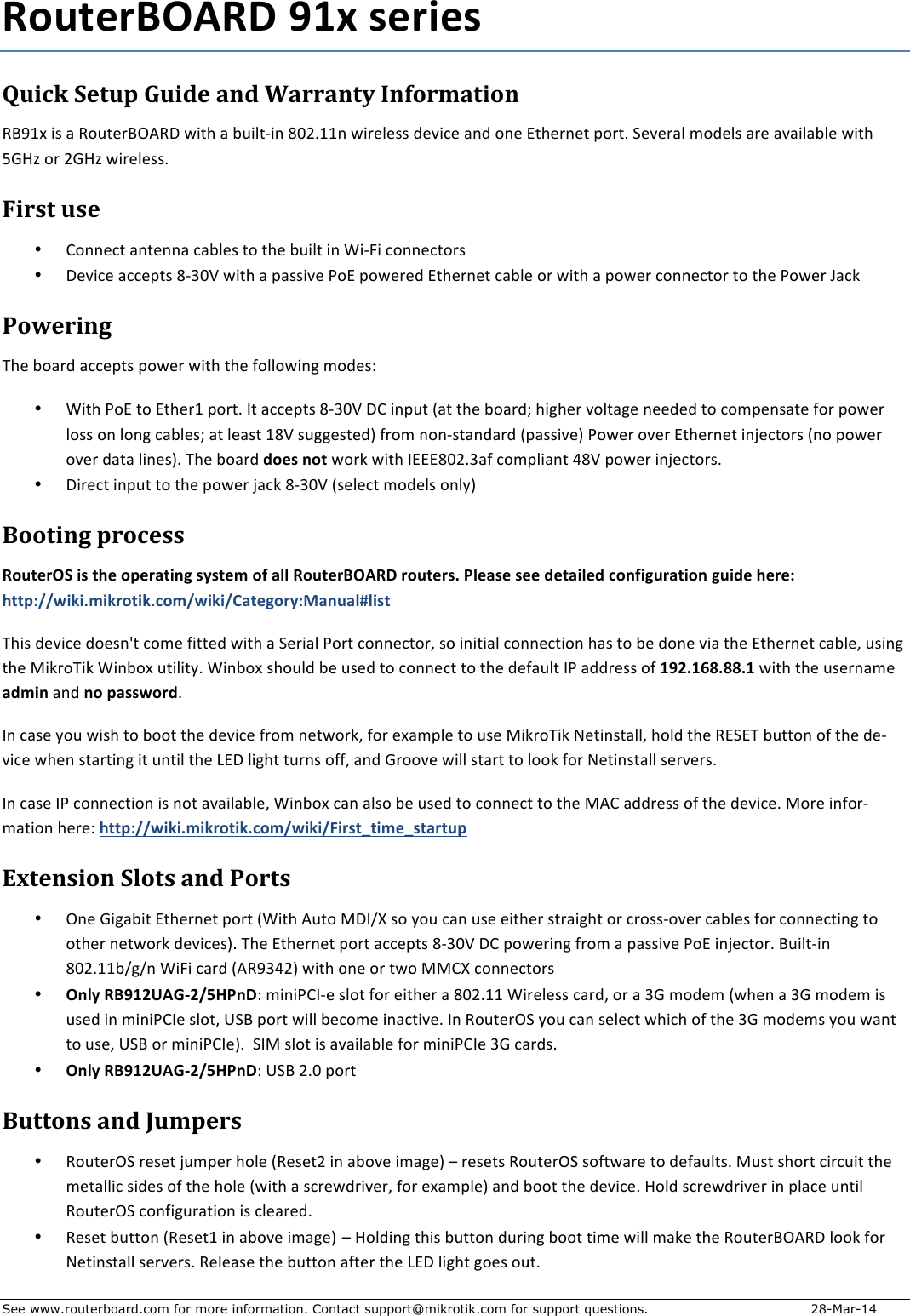 See www.routerboard.com for more information. Contact support@mikrotik.com for support questions.   28-Mar-14 !&quot;#$%&amp;&apos;()!*+,-.+/%&amp;0%/+Quick&amp;Setup&amp;Guide&amp;and&amp;Warranty&amp;Information&amp;!&quot;#$%&amp;&apos;(&amp;)&amp;!*+,-.&quot;/0!1&amp;2&apos;,3&amp;)&amp;4+&apos;5,6&apos;7&amp;89:;$$7&amp;2&apos;.-5-((&amp;&lt;-=&apos;&gt;-&amp;)7&lt;&amp;*7-&amp;?,3-.7-,&amp;@*.,;&amp;A-=-.)5&amp;B*&lt;-5(&amp;).-&amp;)=)&apos;5)45-&amp;2&apos;,3&amp;CDEF&amp;*.&amp;:DEF&amp;2&apos;.-5-((;&amp;First&amp;use&amp;• G*77-&gt;,&amp;)7,-77)&amp;&gt;)45-(&amp;,*&amp;,3-&amp;4+&apos;5,&amp;&apos;7&amp;H&apos;6I&apos;&amp;&gt;*77-&gt;,*.(&amp;• 1-=&apos;&gt;-&amp;)&gt;&gt;-@,(&amp;86J9K&amp;2&apos;,3&amp;)&amp;@)((&apos;=-&amp;L*?&amp;@*2-.-&lt;&amp;?,3-.7-,&amp;&gt;)45-&amp;*.&amp;2&apos;,3&amp;)&amp;@*2-.&amp;&gt;*77-&gt;,*.&amp;,*&amp;,3-&amp;L*2-.&amp;M)&gt;N&amp;Powering&amp;O3-&amp;4*).&lt;&amp;)&gt;&gt;-@,(&amp;@*2-.&amp;2&apos;,3&amp;,3-&amp;P*55*2&apos;7Q&amp;B*&lt;-(R&amp;&amp;• H&apos;,3&amp;L*?&amp;,*&amp;?,3-.$&amp;@*.,;&amp;S,&amp;)&gt;&gt;-@,(&amp;86J9K&amp;1G&amp;&apos;7@+,&amp;T),&amp;,3-&amp;4*).&lt;U&amp;3&apos;Q3-.&amp;=*5,)Q-&amp;7--&lt;-&lt;&amp;,*&amp;&gt;*B@-7(),-&amp;P*.&amp;@*2-.&amp;5*((&amp;*7&amp;5*7Q&amp;&gt;)45-(U&amp;),&amp;5-)(,&amp;$8K&amp;(+QQ-(,-&lt;V&amp;P.*B&amp;7*76(,)7&lt;).&lt;&amp;T@)((&apos;=-V&amp;L*2-.&amp;*=-.&amp;?,3-.7-,&amp;&apos;7W-&gt;,*.(&amp;T7*&amp;@*2-.&amp;*=-.&amp;&lt;),)&amp;5&apos;7-(V;&amp;O3-&amp;4*).&lt;&amp;1&quot;%/+2&quot;$&amp;2*.N&amp;2&apos;,3&amp;S???89:;J)P&amp;&gt;*B@5&apos;)7,&amp;X8K&amp;@*2-.&amp;&apos;7W-&gt;,*.(;&amp;• 1&apos;.-&gt;,&amp;&apos;7@+,&amp;,*&amp;,3-&amp;@*2-.&amp;W)&gt;N&amp;86J9K&amp;T(-5-&gt;,&amp;B*&lt;-5(&amp;*75YV&amp;Booting&amp;process&amp;!&quot;#$%&amp;(3+0/+$4%+&quot;5%&amp;6$027+/8/$%9+&quot;:+6;;+!&quot;#$%&amp;&apos;()!*+&amp;&quot;#$%&amp;/&lt;+=;%6/%+/%%+1%$60;%1+&gt;&quot;2:07#&amp;6$0&quot;2+7#01%+4%&amp;%?++4$$5?@@A0B0&lt;90B&amp;&quot;$0B&lt;&gt;&quot;9@A0B0@C6$%7&quot;&amp;8?D62#6;E;0/$+O3&apos;(&amp;&lt;-=&apos;&gt;-&amp;&lt;*-(7Z,&amp;&gt;*B-&amp;P&apos;,,-&lt;&amp;2&apos;,3&amp;)&amp;A-.&apos;)5&amp;L*.,&amp;&gt;*77-&gt;,*.[&amp;(*&amp;&apos;7&apos;,&apos;)5&amp;&gt;*77-&gt;,&apos;*7&amp;3)(&amp;,*&amp;4-&amp;&lt;*7-&amp;=&apos;)&amp;,3-&amp;?,3-.7-,&amp;&gt;)45-[&amp;+(&apos;7Q&amp;,3-&amp;\&apos;N.*O&apos;N&amp;H&apos;74*%&amp;+,&apos;5&apos;,Y;&amp;H&apos;74*%&amp;(3*+5&lt;&amp;4-&amp;+(-&lt;&amp;,*&amp;&gt;*77-&gt;,&amp;,*&amp;,3-&amp;&lt;-P)+5,&amp;SL&amp;)&lt;&lt;.-((&amp;*P&amp;-,F&lt;-GH&lt;HH&lt;-+2&apos;,3&amp;,3-&amp;+(-.7)B-&amp;61902&amp;)7&lt;&amp;2&quot;+56//A&quot;&amp;1;&amp;S7&amp;&gt;)(-&amp;Y*+&amp;2&apos;(3&amp;,*&amp;4**,&amp;,3-&amp;&lt;-=&apos;&gt;-&amp;P.*B&amp;7-,2*.N[&amp;P*.&amp;-%)B@5-&amp;,*&amp;+(-&amp;\&apos;N.*O&apos;N&amp;]-,&apos;7(,)55[&amp;3*5&lt;&amp;,3-&amp;!?A?O&amp;4+,,*7&amp;*P&amp;,3-&amp;&lt;-6=&apos;&gt;-&amp;23-7&amp;(,).,&apos;7Q&amp;&apos;,&amp;+7,&apos;5&amp;,3-&amp;^?1&amp;5&apos;Q3,&amp;,+.7(&amp;*PP[&amp;)7&lt;&amp;D.**=-&amp;2&apos;55&amp;(,).,&amp;,*&amp;5**N&amp;P*.&amp;]-,&apos;7(,)55&amp;(-.=-.(;&amp;S7&amp;&gt;)(-&amp;SL&amp;&gt;*77-&gt;,&apos;*7&amp;&apos;(&amp;7*,&amp;)=)&apos;5)45-[&amp;H&apos;74*%&amp;&gt;)7&amp;)5(*&amp;4-&amp;+(-&lt;&amp;,*&amp;&gt;*77-&gt;,&amp;,*&amp;,3-&amp;\0G&amp;)&lt;&lt;.-((&amp;*P&amp;,3-&amp;&lt;-=&apos;&gt;-;&amp;\*.-&amp;&apos;7P*.6B),&apos;*7&amp;3-.-R&amp;4$$5?@@A0B0&lt;90B&amp;&quot;$0B&lt;&gt;&quot;9@A0B0@I0&amp;/$J$09%J/$6&amp;$#5&amp;Extension&amp;Slots&amp;and&amp;Ports&amp;• /7-&amp;D&apos;Q)4&apos;,&amp;?,3-.7-,&amp;@*.,&amp;TH&apos;,3&amp;0+,*&amp;\1S_`&amp;(*&amp;Y*+&amp;&gt;)7&amp;+(-&amp;-&apos;,3-.&amp;(,.)&apos;Q3,&amp;*.&amp;&gt;.*((6*=-.&amp;&gt;)45-(&amp;P*.&amp;&gt;*77-&gt;,&apos;7Q&amp;,*&amp;*,3-.&amp;7-,2*.N&amp;&lt;-=&apos;&gt;-(V;&amp;O3-&amp;?,3-.7-,&amp;@*.,&amp;)&gt;&gt;-@,(&amp;86J9K&amp;1G&amp;@*2-.&apos;7Q&amp;P.*B&amp;)&amp;@)((&apos;=-&amp;L*?&amp;&apos;7W-&gt;,*.;&amp;&quot;+&apos;5,6&apos;7&amp;89:;$$4_Q_7&amp;H&apos;I&apos;&amp;&gt;).&lt;&amp;T0!#JX:V&amp;2&apos;,3&amp;*7-&amp;*.&amp;,2*&amp;\\G`&amp;&gt;*77-&gt;,*.(&amp;• (2;8+!&apos;,-FK)LMF@NO=2*R&amp;B&apos;7&apos;LGS6-&amp;(5*,&amp;P*.&amp;-&apos;,3-.&amp;)&amp;89:;$$&amp;H&apos;.-5-((&amp;&gt;).&lt;[&amp;*.&amp;)&amp;JD&amp;B*&lt;-B&amp;T23-7&amp;)&amp;JD&amp;B*&lt;-B&amp;&apos;(&amp;+(-&lt;&amp;&apos;7&amp;B&apos;7&apos;LGS-&amp;(5*,[&amp;aA&quot;&amp;@*.,&amp;2&apos;55&amp;4-&gt;*B-&amp;&apos;7)&gt;,&apos;=-;&amp;S7&amp;!*+,-./A&amp;Y*+&amp;&gt;)7&amp;(-5-&gt;,&amp;23&apos;&gt;3&amp;*P&amp;,3-&amp;JD&amp;B*&lt;-B(&amp;Y*+&amp;2)7,&amp;,*&amp;+(-[&amp;aA&quot;&amp;*.&amp;B&apos;7&apos;LGS-V;&amp;&amp;AS\&amp;(5*,&amp;&apos;(&amp;)=)&apos;5)45-&amp;P*.&amp;B&apos;7&apos;LGS-&amp;JD&amp;&gt;).&lt;(;&amp;• (2;8+!&apos;,-FK)LMF@NO=2*R&amp;aA&quot;&amp;:;9&amp;@*.,&amp;Buttons&amp;and&amp;Jumpers&amp;• !*+,-./A&amp;.-(-,&amp;W+B@-.&amp;3*5-&amp;T!-(-,:&amp;&apos;7&amp;)4*=-&amp;&apos;B)Q-V&amp;b&amp;.-(-,(&amp;!*+,-./A&amp;(*P,2).-&amp;,*&amp;&lt;-P)+5,(;&amp;\+(,&amp;(3*.,&amp;&gt;&apos;.&gt;+&apos;,&amp;,3-&amp;B-,)55&apos;&gt;&amp;(&apos;&lt;-(&amp;*P&amp;,3-&amp;3*5-&amp;T2&apos;,3&amp;)&amp;(&gt;.-2&lt;.&apos;=-.[&amp;P*.&amp;-%)B@5-V&amp;)7&lt;&amp;4**,&amp;,3-&amp;&lt;-=&apos;&gt;-;&amp;E*5&lt;&amp;(&gt;.-2&lt;.&apos;=-.&amp;&apos;7&amp;@5)&gt;-&amp;+7,&apos;5&amp;!*+,-./A&amp;&gt;*7P&apos;Q+.),&apos;*7&amp;&apos;(&amp;&gt;5-).-&lt;;&amp;&amp;&amp;• !-(-,&amp;4+,,*7&amp;T!-(-,$&amp;&apos;7&amp;)4*=-&amp;&apos;B)Q-V b&amp;E*5&lt;&apos;7Q&amp;,3&apos;(&amp;4+,,*7&amp;&lt;+.&apos;7Q&amp;4**,&amp;,&apos;B-&amp;2&apos;55&amp;B)N-&amp;,3-&amp;!*+,-.&quot;/0!1&amp;5**N&amp;P*.&amp;]-,&apos;7(,)55&amp;(-.=-.(;&amp;!-5-)(-&amp;,3-&amp;4+,,*7&amp;)P,-.&amp;,3-&amp;^?1&amp;5&apos;Q3,&amp;Q*-(&amp;*+,;&amp;