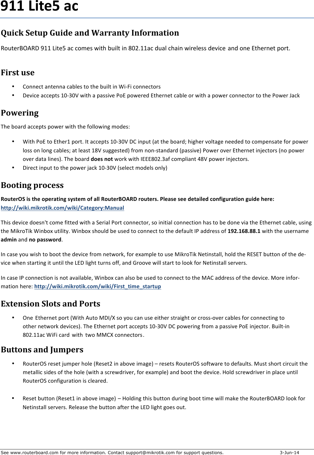 See www.routerboard.com for more information. Contact support@mikrotik.com for support questions.   3-Jun-14 +Quick&amp;Setup&amp;Guide&amp;and&amp;Warranty&amp;Information&amp;%First&amp;use&amp;• K)&lt;&lt;,3+%(&lt;+,&lt;&lt;(%3(:6,&apos;%+)%+9,%:*&amp;6+%&amp;&lt;%M&amp;;I&amp;%3)&lt;&lt;,3+)-&apos;%• 0,2&amp;3,%(33,B+&apos;%@$;N$O%8&amp;+9%(%B(&apos;&apos;&amp;2,%J)A%B)8,-,1%A+9,-&lt;,+%3(:6,%)-%8&amp;+9%(%B)8,-%3)&lt;&lt;,3+)-%+)%+9,%J)8,-%P(3Q%Powering&amp;R9,%:)(-1%(33,B+&apos;%B)8,-%8&amp;+9%+9,%4)66)8&amp;&lt;S%5)1,&apos;T%%• M&amp;+9%J)A%+)%A+9,-@%B)-+?%L+%(33,B+&apos;%@$;N$O%0K%&amp;&lt;B*+%U(+%+9,%:)(-1V%9&amp;S9,-%2)6+(S,%&lt;,,1,1%+)%3)5B,&lt;&apos;(+,%4)-%B)8,-%6)&apos;&apos;%)&lt;%6)&lt;S%3(:6,&apos;V%(+%6,(&apos;+%@=O%&apos;*SS,&apos;+,1W%4-)5%&lt;)&lt;;&apos;+(&lt;1(-1%UB(&apos;&apos;&amp;2,W%J)8,-%)2,-%A+9,-&lt;,+%&amp;&lt;X,3+)-&apos;%U&lt;)%B)8,-%)2,-%1(+(%6&amp;&lt;,&apos;W?%R9,%:)(-1%0&quot;%.+1&quot;$%8)-Q%8&amp;+9%LAAA=$&gt;?N(4%3)5B6&amp;(&lt;+%Y=O%B)8,-%&amp;&lt;X,3+)-&apos;?%• 0&amp;-,3+%&amp;&lt;B*+%+)%+9,%B)8,-%X(3Q%@$;N$O%U&apos;,6,3+%5)1,6&apos;%)&lt;67W%Booting&amp;process&amp;!&quot;#$%&amp;(2+/.+$3%+&quot;4%&amp;5$/16+.7.$%8+&quot;9+5::+!&quot;#$%&amp;&apos;()!*+&amp;&quot;#$%&amp;.;+&lt;:%5.%+.%%+0%$5/:%0+=&quot;19/6#&amp;5$/&quot;1+6#/0%+3%&amp;%&gt;+3$$4&gt;??@/A/;8/A&amp;&quot;$/A;=&quot;8?@/A/?B5$%6&quot;&amp;7&gt;C51#5:+R9&amp;&apos;%1,2&amp;3,%1),&apos;&lt;Z+%3)5,%4&amp;++,1%8&amp;+9%(%C,-&amp;(6%J)-+%3)&lt;&lt;,3+)-H%&apos;)%&amp;&lt;&amp;+&amp;(6%3)&lt;&lt;,3+&amp;)&lt;%9(&apos;%+)%:,%1)&lt;,%2&amp;(%+9,%A+9,-&lt;,+%3(:6,H%*&apos;&amp;&lt;S%+9,%[&amp;Q-)R&amp;Q%M&amp;&lt;:)\%*+&amp;6&amp;+7?%M&amp;&lt;:)\%&apos;9)*61%:,%*&apos;,1%+)%3)&lt;&lt;,3+%+)%+9,%1,4(*6+%LJ%(11-,&apos;&apos;%)4%D,E;DFG;GG;D+8&amp;+9%+9,%*&apos;,-&lt;(5,%508/1%(&lt;1%1&quot;+45..@&quot;&amp;0?%L&lt;%3(&apos;,%7)*%8&amp;&apos;9%+)%:))+%+9,%1,2&amp;3,%4-)5%&lt;,+8)-QH%4)-%,\(5B6,%+)%*&apos;,%[&amp;Q-)R&amp;Q%],+&amp;&lt;&apos;+(66H%9)61%+9,%!ACAR%:*++)&lt;%)4%+9,%1,;2&amp;3,%89,&lt;%&apos;+(-+&amp;&lt;S%&amp;+%*&lt;+&amp;6%+9,%^A0%6&amp;S9+%+*-&lt;&apos;%)44H%(&lt;1%E-))2,%8&amp;66%&apos;+(-+%+)%6))Q%4)-%],+&amp;&lt;&apos;+(66%&apos;,-2,-&apos;?%L&lt;%3(&apos;,%LJ%3)&lt;&lt;,3+&amp;)&lt;%&amp;&apos;%&lt;)+%(2(&amp;6(:6,H%M&amp;&lt;:)\%3(&lt;%(6&apos;)%:,%*&apos;,1%+)%3)&lt;&lt;,3+%+)%+9,%[/K%(11-,&apos;&apos;%)4%+9,%1,2&amp;3,?%[)-,%&amp;&lt;4)-;5(+&amp;)&lt;%9,-,T%3$$4&gt;??@/A/;8/A&amp;&quot;$/A;=&quot;8?@/A/?H/&amp;.$I$/8%I.$5&amp;$#4%Extension&amp;Slots&amp;and&amp;Ports&amp;• .&lt;,%A+9,-&lt;,+%B)-+ %UM&amp;+9%/*+)%[0L_`%&apos;)%7)*%3(&lt;%*&apos;,%,&amp;+9,-%&apos;+-(&amp;S9+%)-%3-)&apos;&apos;;)2,-%3(:6,&apos;%4)-%3)&lt;&lt;,3+&amp;&lt;S%+)%)+9,-%&lt;,+8)-Q%1,2&amp;3,&apos;W?%R9,%A+9,-&lt;,+%B)-+%(33,B+&apos;%@$;N$O%0K%B)8,-&amp;&lt;S%4-)5%(%B(&apos;&apos;&amp;2,%J)A%&amp;&lt;X,3+)-?%&quot;*&amp;6+;&amp;&lt;%=$&gt;?@@(3%M&amp;I&amp;%3(-1 %8&amp;+9% +8) [[K`%3)&lt;&lt;,3+)-&apos;?%Buttons&amp;and&amp;Jumpers&amp;• !)*+,-.C%-,&apos;,+%X*5B,-%9)6,%U!,&apos;,+&gt;%&amp;&lt;%(:)2,%&amp;5(S,W%b%-,&apos;,+&apos;%!)*+,-.C%&apos;)4+8(-,%+)%1,4(*6+&apos;?%[*&apos;+%&apos;9)-+%3&amp;-3*&amp;+%+9,%5,+(66&amp;3%&apos;&amp;1,&apos;%)4%+9,%9)6,%U8&amp;+9%(%&apos;3-,81-&amp;2,-H%4)-%,\(5B6,W%(&lt;1%:))+%+9,%1,2&amp;3,?%F)61%&apos;3-,81-&amp;2,-%&amp;&lt;%B6(3,%*&lt;+&amp;6%!)*+,-.C%3)&lt;4&amp;S*-(+&amp;)&lt;%&amp;&apos;%36,(-,1?%%%911 Lite5 acRouterBOARD 911 Lite5 ac comes with built in 802.11ac dual chain wireless device and one Ethernet port.• Reset%button%(Reset1%in%above%image) –%Holding%this%button%during%boot%time%will%make%the%RouterBOARD%look%for%Netinstall%servers.%Release%the%button%after%the%LED%light%goes%out.%