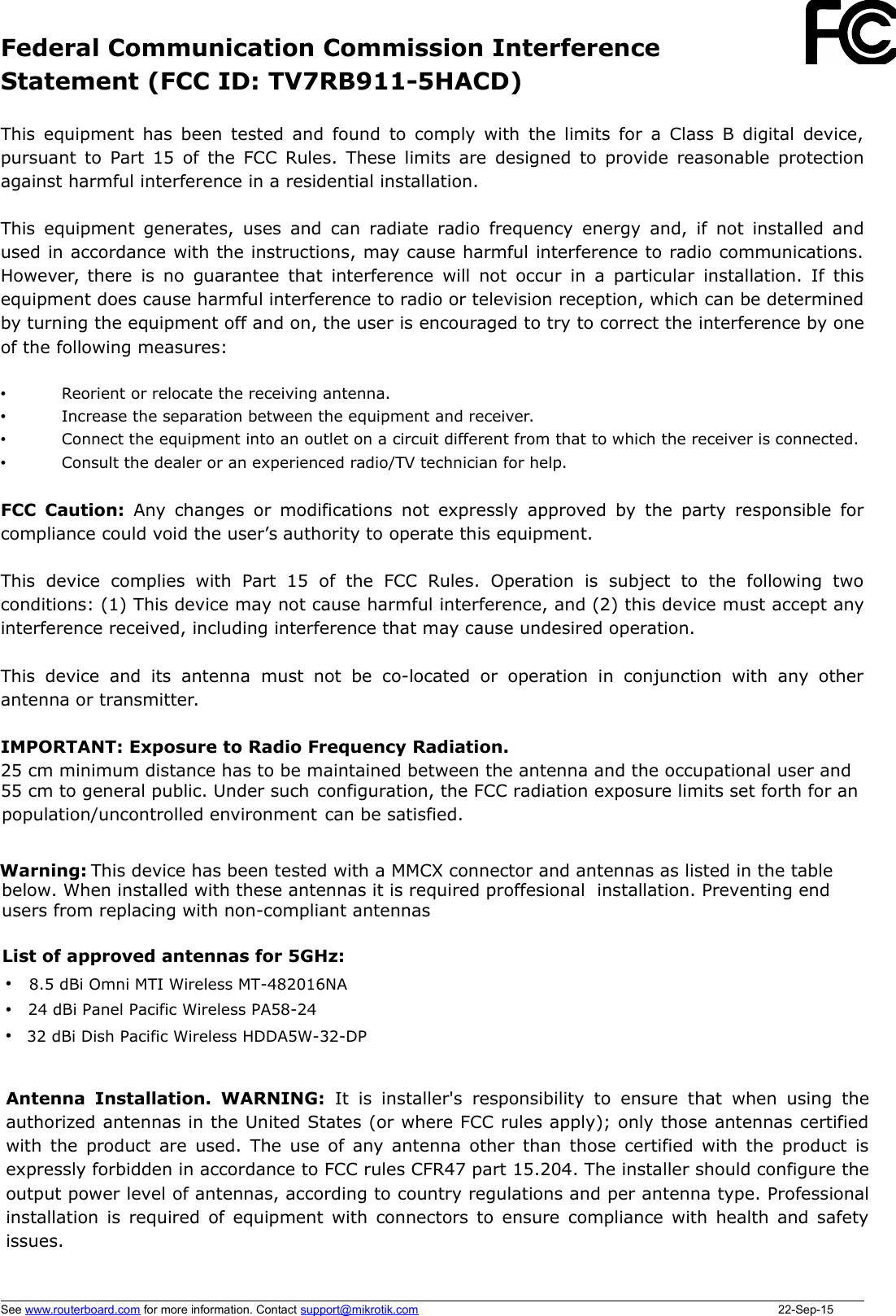 Federal Communication Commission InterferenceStatement (FCC ID: TV7RB911-5HACD)This equipment has been tested and found to comply with the limits for a Class B digital device,pursuant to Part 15 of the FCC Rules. These limits are designed to provide reasonable protectionagainst harmful interference in a residential installation.This equipment generates, uses and can radiate radio frequency energy and, if not installed andused in accordance with the instructions, may cause harmful interference to radio communications.However, there is no guarantee that interference will not occur in a particular installation. If thisequipment does cause harmful interference to radio or television reception, which can be determinedby turning the equipment off and on, the user is encouraged to try to correct the interference by oneof the following measures:•Reorient or relocate the receiving antenna.•Increase the separation between the equipment and receiver.•Connect the equipment into an outlet on a circuit different from that to which the receiver is connected.•Consult the dealer or an experienced radio/TV technician for help.FCC Caution:  Any changes or modifications not expressly approved by the party responsible forcompliance could void the user’s authority to operate this equipment.This   device   complies   with   Part   15   of   the   FCC   Rules.   Operation   is   subject   to   the   following   twoconditions: (1) This device may not cause harmful interference, and (2) this device must accept anyinterference received, including interference that may cause undesired operation.This  device   and   its  antenna  must not   be  co-located  or  operation  in   conjunction  with  any otherantenna or transmitter.IMPORTANT: Exposure to Radio Frequency Radiation.25 cm minimum distance has to be maintained between the antenna and the occupational user and55 cm to general public. Under such configuration, the FCC radiation exposure limits set forth for anpopulation/uncontrolled environment  can be satisfied.Antenna Installation. WARNING:  It  is installer&apos;s responsibility to ensure that when using theauthorized antennas in the United States (or where FCC rules apply); only those antennas certifiedwith the product are used. The use of any antenna other than those certified with the product isexpressly forbidden in accordance to FCC rules CFR47 part 15.204. The installer should configure theoutput power level of antennas, according to country regulations and per antenna type. Professionalinstallation is required of equipment with connectors to ensure compliance with health and safetyissues. See www.routerboard.com for more information. Contact support@mikrotik.com 22-Sep-15$+++•• • List of approved antennas for 5GHz:8.5 dBi Omni MTI Wireless MT-482016NA24 dBi Panel Pacific Wireless PA58-2432 dBi Dish Pacific Wireless HDDA5W-32-DP               This device has been tested with a MMCX connector and antennas as listed in the tablebelow. When installed with these antennas it is required proffesional  installation. Preventing endusers from replacing with non-compliant antennasWarning: