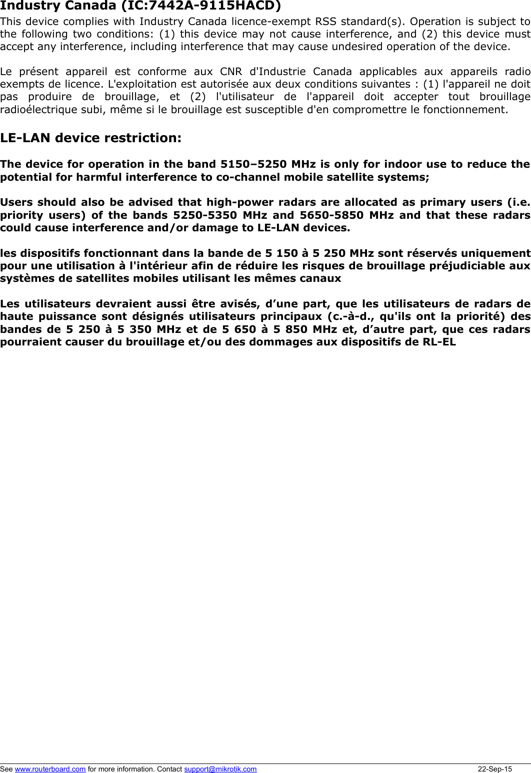 LE-LAN device restriction:The device for operation in the band 5150–5250 MHz is only for indoor use to reduce thepotential for harmful interference to co-channel mobile satellite systems;Users should also be advised that high-power radars are allocated as primary users (i.e.priority users) of the bands 5250-5350 MHz and 5650-5850 MHz and that these radarscould cause interference and/or damage to LE-LAN devices.les dispositifs fonctionnant dans la bande de 5 150 à 5 250 MHz sont réservés uniquementpour une utilisation à l&apos;intérieur afin de réduire les risques de brouillage préjudiciable auxsystèmes de satellites mobiles utilisant les mêmes canauxLes utilisateurs devraient aussi être avisés, d’une part, que les utilisateurs de radars dehaute puissance sont désignés utilisateurs principaux (c.-à-d., qu&apos;ils ont la priorité) desbandes de 5 250 à 5 350 MHz et de 5 650 à 5 850 MHz et, d’autre part, que ces radarspourraient causer du brouillage et/ou des dommages aux dispositifs de RL-ELSee www.routerboard.com for more information. Contact support@mikrotik.com 22-Sep-15Industry Canada (IC:7442A-9115HACD) This device complies with Industry Canada licence-exempt RSS standard(s). Operation is subject tothe following two conditions: (1) this device may not cause interference, and (2) this device mustaccept any interference, including interference that may cause undesired operation of the device.Le   présent   appareil   est   conforme   aux   CNR   d&apos;Industrie   Canada   applicables   aux   appareils   radioexempts de licence. L&apos;exploitation est autorisée aux deux conditions suivantes : (1) l&apos;appareil ne doitpas   produire   de   brouillage,   et   (2)   l&apos;utilisateur   de   l&apos;appareil   doit   accepter   tout   brouillageradioélectrique subi, même si le brouillage est susceptible d&apos;en compromettre le fonctionnement. 