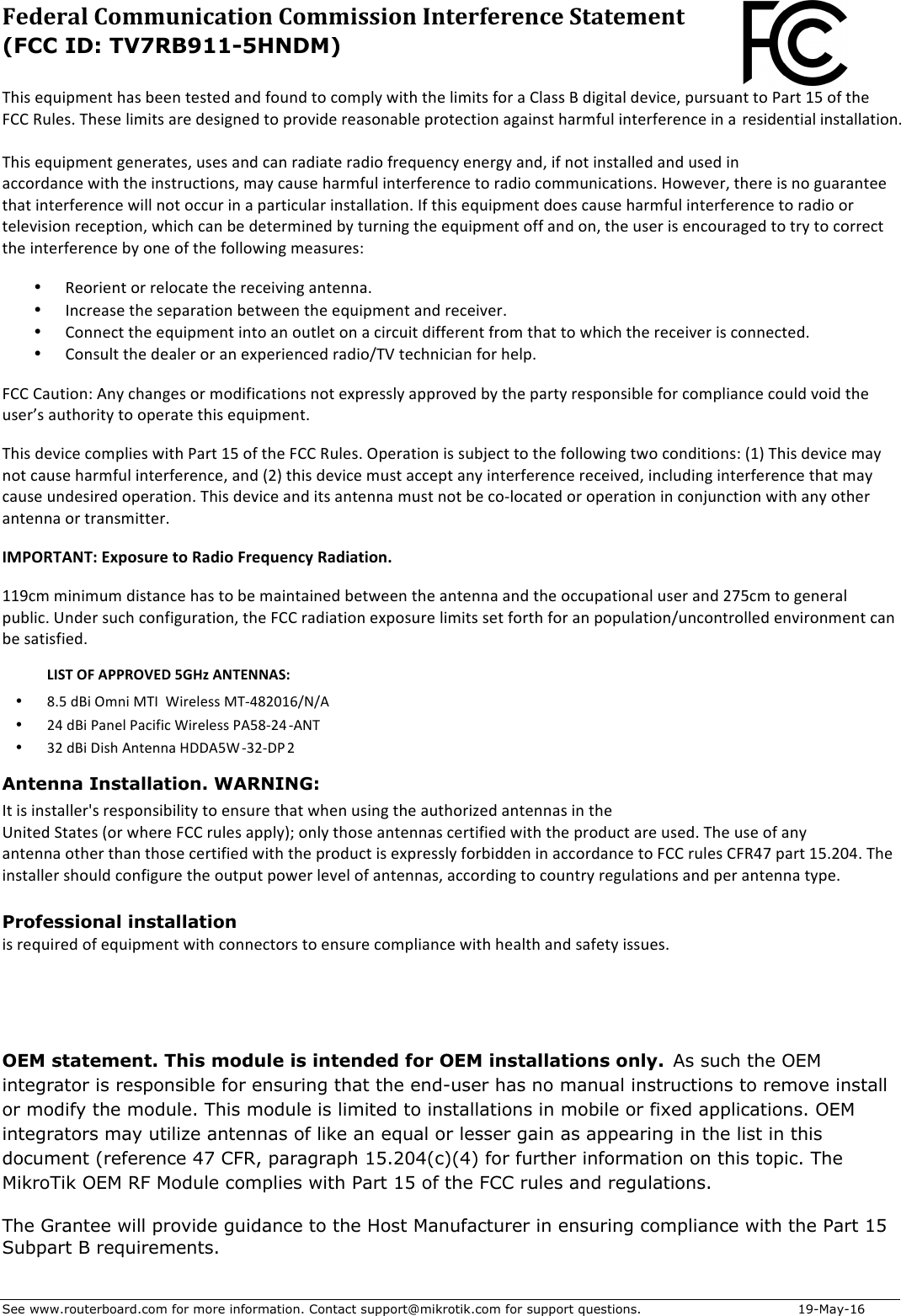 See www.routerboard.com for more information. Contact support@mikrotik.com for support questions.  19-May-16 Federal&amp;Communication&amp;Commission&amp;Interference&amp;Statement&amp;&amp;!&quot;*+$#d3*1&lt;#.&amp;$&quot;(+$6##.$&amp;#+&amp;#-$(.-$2,3.-$&amp;,$5,&lt;1)X$/*&amp;&quot;$&amp;&quot;#$)*&lt;*&amp;+$2,0$($P)(++$8$-*?*&amp;()$-#4*5#@$130+3(.&amp;$&amp;,$F(0&amp;$QW$,2$&amp;&quot;#$ePP$73)#+=$!&quot;#+#$)*&lt;*&amp;+$(0#$-#+*?.#-$&amp;,$10,4*-#$0#(+,.(6)#$10,&amp;#5&amp;*,.$(?(*.+&amp;$&quot;(0&lt;23)$*.&amp;#02#0#.5#$*.$($0#+*-#.&amp;*()$*.+&amp;())(&amp;*,.=$!&quot;*+$#d3*1&lt;#.&amp;$?#.#0(&amp;#+@$3+#+$(.-$5(.$0(-*(&amp;#$0(-*,$20#d3#.5X$#.#0?X$(.-@$*2$.,&amp;$*.+&amp;())#-$(.-$3+#-$*.$(55,0-(.5#$/*&amp;&quot;$&amp;&quot;#$*.+&amp;035&amp;*,.+@$&lt;(X$5(3+#$&quot;(0&lt;23)$*.&amp;#02#0#.5#$&amp;,$0(-*,$5,&lt;&lt;3.*5(&amp;*,.+=$`,/#4#0@$&amp;&quot;#0#$*+$.,$?3(0(.&amp;##$&amp;&quot;(&amp;$*.&amp;#02#0#.5#$/*))$.,&amp;$,5530$*.$($1(0&amp;*53)(0$*.+&amp;())(&amp;*,.=$&gt;2$&amp;&quot;*+$#d3*1&lt;#.&amp;$-,#+$5(3+#$&quot;(0&lt;23)$*.&amp;#02#0#.5#$&amp;,$0(-*,$,0$&amp;#)#4*+*,.$0#5#1&amp;*,.@$/&quot;*5&quot;$5(.$6#$-#&amp;#0&lt;*.#-$6X$&amp;30.*.?$&amp;&quot;#$#d3*1&lt;#.&amp;$,22$(.-$,.@$&amp;&quot;#$3+#0$*+$#.5,30(?#-$&amp;,$&amp;0X$&amp;,$5,00#5&amp;$&amp;&quot;#$*.&amp;#02#0#.5#$6X$,.#$,2$&amp;&quot;#$2,)),/*.?$&lt;#(+30#+Z$• 7#,0*#.&amp;$,0$0#),5(&amp;#$&amp;&quot;#$0#5#*4*.?$(.&amp;#..(=$• &gt;.50#(+#$&amp;&quot;#$+#1(0(&amp;*,.$6#&amp;/##.$&amp;&quot;#$#d3*1&lt;#.&amp;$(.-$0#5#*4#0=$• P,..#5&amp;$&amp;&quot;#$#d3*1&lt;#.&amp;$*.&amp;,$(.$,3&amp;)#&amp;$,.$($5*053*&amp;$-*22#0#.&amp;$20,&lt;$&amp;&quot;(&amp;$&amp;,$/&quot;*5&quot;$&amp;&quot;#$0#5#*4#0$*+$5,..#5&amp;#-=$• P,.+3)&amp;$&amp;&quot;#$-#()#0$,0$(.$#;1#0*#.5#-$0(-*,c!M$&amp;#5&quot;.*5*(.$2,0$&quot;#)1=$ePP$P(3&amp;*,.Z$H.X$5&quot;(.?#+$,0$&lt;,-*2*5(&amp;*,.+$.,&amp;$#;10#++)X$(110,4#-$6X$&amp;&quot;#$1(0&amp;X$0#+1,.+*6)#$2,0$5,&lt;1)*(.5#$5,3)-$4,*-$&amp;&quot;#$3+#0g+$(3&amp;&quot;,0*&amp;X$&amp;,$,1#0(&amp;#$&amp;&quot;*+$#d3*1&lt;#.&amp;=$!&quot;*+$-#4*5#$5,&lt;1)*#+$/*&amp;&quot;$F(0&amp;$QW$,2$&amp;&quot;#$ePP$73)#+=$R1#0(&amp;*,.$*+$+36N#5&amp;$&amp;,$&amp;&quot;#$2,)),/*.?$&amp;/,$5,.-*&amp;*,.+Z$IQJ$!&quot;*+$-#4*5#$&lt;(X$.,&amp;$5(3+#$&quot;(0&lt;23)$*.&amp;#02#0#.5#@$(.-$I:J$&amp;&quot;*+$-#4*5#$&lt;3+&amp;$(55#1&amp;$(.X$*.&amp;#02#0#.5#$0#5#*4#-@$*.5)3-*.?$*.&amp;#02#0#.5#$&amp;&quot;(&amp;$&lt;(X$5(3+#$3.-#+*0#-$,1#0(&amp;*,.=$!&quot;*+$-#4*5#$(.-$*&amp;+$(.&amp;#..($&lt;3+&amp;$.,&amp;$6#$5,D),5(&amp;#-$,0$,1#0(&amp;*,.$*.$5,.N3.5&amp;*,.$/*&amp;&quot;$(.X$,&amp;&quot;#0$(.&amp;#..($,0$&amp;0(.+&lt;*&amp;&amp;#0=$@$ABCDE!D8&apos;FG/.(&gt;)&quot;&apos;#.&apos;C%+*.&apos;&lt;)&quot;H&gt;&quot;-;I&apos;C%+*%#*.-4&apos;QQ95&lt;$&lt;*.*&lt;3&lt;$-*+&amp;(.5#$&quot;(+$&amp;,$6#$&lt;(*.&amp;(*.#-$6#&amp;/##.$&amp;&quot;#$(.&amp;#..($(.-$&amp;&quot;#$,5531(&amp;*,.()$3+#0$(.-$:hW5&lt;$&amp;,$?#.#0()$136)*5=$V.-#0$+35&quot;$5,.2*?30(&amp;*,.@$&amp;&quot;#$ePP$0(-*(&amp;*,.$#;1,+30#$)*&lt;*&amp;+$+#&amp;$2,0&amp;&quot;$2,0$(.$1,13)(&amp;*,.c3.5,.&amp;0,))#-$#.4*0,.&lt;#.&amp;$5(.$6#$+(&amp;*+2*#-=$Antenna Installation. WARNING:&gt;&amp;$*+$*.+&amp;())#0_+$0#+1,.+*6*)*&amp;X$&amp;,$#.+30#$&amp;&quot;(&amp;$/&quot;#.$3+*.?$&amp;&quot;#$(3&amp;&quot;,0*a#-$(.&amp;#..(+$*.$&amp;&quot;#$V.*&amp;#-$G&amp;(&amp;#+$I,0$/&quot;#0#$ePP$03)#+$(11)XJi$,.)X$&amp;&quot;,+#$(.&amp;#..(+$5#0&amp;*2*#-$/*&amp;&quot;$&amp;&quot;#$10,-35&amp;$(0#$3+#-=$!&quot;#$3+#$,2$(.X$$(.&amp;#..($,&amp;&quot;#0$&amp;&quot;(.$&amp;&quot;,+#$5#0&amp;*2*#-$/*&amp;&quot;$&amp;&quot;#$10,-35&amp;$*+$#;10#++)X$2,06*--#.$*.$(55,0-(.5#$&amp;,$ePP$03)#+$Pe7Lh$1(0&amp;$QW=:bL=$!&quot;#$*.+&amp;())#0$+&quot;,3)-$5,.2*?30#$&amp;&quot;#$,3&amp;13&amp;$1,/#0$)#4#)$,2$(.&amp;#..(+@$(55,0-*.?$&amp;,$5,3.&amp;0X$0#?3)(&amp;*,.+$(.-$1#0$(.&amp;#..($&amp;X1#=$Professional installation$*+$0#d3*0#-$,2$#d3*1&lt;#.&amp;$/*&amp;&quot;$5,..#5&amp;,0+$&amp;,$#.+30#$5,&lt;1)*(.5#$/*&amp;&quot;$&quot;#()&amp;&quot;$(.-$+(2#&amp;X$*++3#+=$$$+LIST+OF+APPROVED+5GHz+ANTENNAS:+++• 8.5$dBi$Omni$MTI$$Wireless$MT:482016/N/A$• 24$dBi$Panel$Pacific$Wireless$PA58:24:ANT$• 32$dBi$Dish$Antenna$HDDA5W :32:DP 2$OEM statement. This module is intended for OEM installations only. integrator is responsible for ensuring that the end-user has no manual instructions to remove installor modify the module. This module is limited to installations in mobile or fixed applications. OEMintegrators may utilize antennas of like an equal or lesser gain as appearing in the list in thisdocument (reference 47 CFR, paragraph 15.204(c)(4) for further information on this topic. TheMikroTik OEM RF Module complies with Part 15 of the FCC rules and regulations. The Grantee will provide guidance to the Host Manufacturer in ensuring compliance with the Part 15 Subpart B requirements.As such the OEM (FCC ID: TV7RB911-5HNDM) 