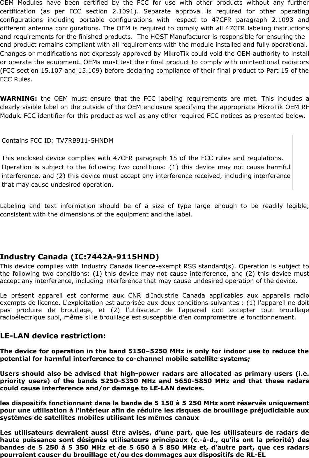 OEM   Modules   have  been   certified   by   the   FCC   for   use   with   other   products   without   any   furthercertification   (as   per   FCC   section   2.1091).   Separate   approval   is   required   for   other   operatingconfigurations   including   portable   configurations   with   respect   to   47CFR   paragraph   2.1093   anddifferent antenna configurations. The OEM is required to comply with all 47CFR labeling instructionsand requirements for the finished products.  The HOST Manufacturer is responsible for ensuring the end product remains compliant with all requirements with the module installed and fully operational. Changes or modifications not expressly approved by MikroTik could void the OEM authority to installor operate the equipment. OEMs must test their final product to comply with unintentional radiators(FCC section 15.107 and 15.109) before declaring compliance of their final product to Part 15 of theFCC Rules. WARNING:  the OEM must ensure that the FCC labeling  requirements are  met.   This   includes   aclearly visible label on the outside of the OEM enclosure specifying the appropriate MikroTik OEM RFModule FCC identifier for this product as well as any other required FCC notices as presented below. Contains FCC ID: TV7RB911-5HNDM This enclosed device complies with 47CFR paragraph 15 of the FCC rules and regulations.Operation is subject to the following two conditions: (1) this device may not cause harmfulinterference, and (2) this device must accept any interference received, including interferencethat may cause undesired operation. Labeling   and   text   information   should   be   of   a   size   of   type   large   enough   to   be   readily   legible,consistent with the dimensions of the equipment and the label. LE-LAN device restriction:The device for operation in the band 5150–5250 MHz is only for indoor use to reduce thepotential for harmful interference to co-channel mobile satellite systems;Users should also be advised that high-power radars are allocated as primary users (i.e.priority users) of the bands 5250-5350 MHz and 5650-5850 MHz and that these radarscould cause interference and/or damage to LE-LAN devices.les dispositifs fonctionnant dans la bande de 5 150 à 5 250 MHz sont réservés uniquementpour une utilisation à l&apos;intérieur afin de réduire les risques de brouillage préjudiciable auxsystèmes de satellites mobiles utilisant les mêmes canauxLes utilisateurs devraient aussi être avisés, d’une part, que les utilisateurs de radars dehaute puissance sont désignés utilisateurs principaux (c.-à-d., qu&apos;ils ont la priorité) desbandes de 5 250 à 5 350 MHz et de 5 650 à 5 850 MHz et, d’autre part, que ces radarspourraient causer du brouillage et/ou des dommages aux dispositifs de RL-ELIndustry Canada (IC:7442A-9115HND) This device complies with Industry Canada licence-exempt RSS standard(s). Operation is subject tothe following two conditions: (1) this device may not cause interference, and (2) this device mustaccept any interference, including interference that may cause undesired operation of the device.Le   présent   appareil   est   conforme   aux   CNR   d&apos;Industrie   Canada   applicables   aux   appareils   radioexempts de licence. L&apos;exploitation est autorisée aux deux conditions suivantes : (1) l&apos;appareil ne doitpas   produire   de   brouillage,   et   (2)   l&apos;utilisateur   de   l&apos;appareil   doit   accepter   tout   brouillageradioélectrique subi, même si le brouillage est susceptible d&apos;en compromettre le fonctionnement. 