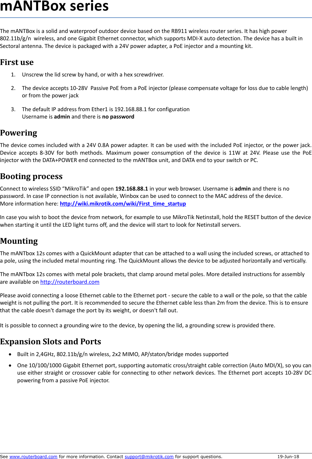 mANTBox seriesThe mANTBox is a solid and waterproof outdoor device based on the RB911 wireless router series. It has high power 802.11b/g/n  wireless, and one Gigabit Ethernet connector, which supports MDI-X auto detection. The device has a built in Sectoral antenna. The device is packaged with a 24V power adapter, a PoE injector and a mounting kit. First use1. Unscrew the lid screw by hand, or with a hex screwdriver. 2. The device accepts 10-28V  Passive PoE from a PoE injector (please compensate voltage for loss due to cable length) or from the power jack3. The default IP address from Ether1 is 192.168.88.1 for configurationUsername is admin and there is no passwordPoweringThe device comes included with a 24V 0.8A power adapter. It can be used with the included PoE injector, or the power jack.Device accepts 8-30V for both methods.  Maximum power consumption of the device is 11W at 24V.  Please use the PoEinjector with the DATA+POWER end connected to the mANTBox unit, and DATA end to your switch or PC. Booting processConnect to wireless SSID “MikroTik” and open 192.168.88.1 in your web browser. Username is admin and there is no password. In case IP connection is not available, Winbox can be used to connect to the MAC address of the device.More information here: http://wiki.mikrotik.com/wiki/First_time_startupIn case you wish to boot the device from network, for example to use MikroTik Netinstall, hold the RESET button of the devicewhen starting it until the LED light turns off, and the device will start to look for Netinstall servers.MountingThe mANTbox 12s comes with a QuickMount adapter that can be attached to a wall using the included screws, or attached to a pole, using the included metal mounting ring. The QuickMount allows the device to be adjusted horizontally and vertically.The mANTbox 12s comes with metal pole brackets, that clamp around metal poles. More detailed instructions for assembly are available on http://routerboard.com Please avoid connecting a loose Ethernet cable to the Ethernet port - secure the cable to a wall or the pole, so that the cable weight is not pulling the port. It is recommended to secure the Ethernet cable less than 2m from the device. This is to ensure that the cable doesn&apos;t damage the port by its weight, or doesn&apos;t fall out. It is possible to connect a grounding wire to the device, by opening the lid, a grounding screw is provided there. Expansion Slots and PortsBuilt in 2,4GHz, 802.11b/g/n wireless, 2x2 MIMO, AP/staton/bridge modes supported One 10/100/1000 Gigabit Ethernet port, supporting automatic cross/straight cable correction (Auto MDI/X), so you canuse either straight or crossover cable for connecting to other network devices. The Ethernet port accepts 10-28V DCpowering from a passive PoE injector.See www.routerboard.com for more information. Contact support@mikrotik.com for support questions.  19-Jun-18