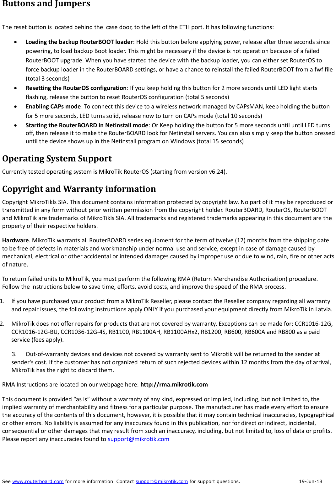 Buttons and JumpersThe reset button is located behind the  case door, to the left of the ETH port. It has following functions:Loading the backup RouterBOOT loader: Hold this button before applying power, release after three seconds since powering, to load backup Boot loader. This might be necessary if the device is not operation because of a failed RouterBOOT upgrade. When you have started the device with the backup loader, you can either set RouterOS to force backup loader in the RouterBOARD settings, or have a chance to reinstall the failed RouterBOOT from a fwf file (total 3 seconds)Resetting the RouterOS configuration: If you keep holding this button for 2 more seconds until LED light starts flashing, release the button to reset RouterOS configuration (total 5 seconds)Enabling CAPs mode: To connect this device to a wireless network managed by CAPsMAN, keep holding the button for 5 more seconds, LED turns solid, release now to turn on CAPs mode (total 10 seconds)Starting the RouterBOARD in Netinstall mode: Or Keep holding the button for 5 more seconds until until LED turns off, then release it to make the RouterBOARD look for Netinstall servers. You can also simply keep the button presseduntil the device shows up in the Netinstall program on Windows (total 15 seconds)Operating System SupportCurrently tested operating system is MikroTik RouterOS (starting from version v6.24).Copyright and Warranty informationCopyright MikroTikls SIA. This document contains information protected by copyright law. No part of it may be reproduced or transmitted in any form without prior written permission from the copyright holder. RouterBOARD, RouterOS, RouterBOOT and MikroTik are trademarks of MikroTikls SIA. All trademarks and registered trademarks appearing in this document are the property of their respective holders.Hardware. MikroTik warrants all RouterBOARD series equipment for the term of twelve (12) months from the shipping date to be free of defects in materials and workmanship under normal use and service, except in case of damage caused by mechanical, electrical or other accidental or intended damages caused by improper use or due to wind, rain, fire or other actsof nature.To return failed units to MikroTik, you must perform the following RMA (Return Merchandise Authorization) procedure. Follow the instructions below to save time, efforts, avoid costs, and improve the speed of the RMA process.1. If you have purchased your product from a MikroTik Reseller, please contact the Reseller company regarding all warranty and repair issues, the following instructions apply ONLY if you purchased your equipment directly from MikroTik in Latvia.2. MikroTik does not offer repairs for products that are not covered by warranty. Exceptions can be made for: CCR1016-12G, CCR1016-12G-BU, CCR1036-12G-4S, RB1100, RB1100AH, RB1100AHx2, RB1200, RB600, RB600A and RB800 as a paid service (fees apply).3. Out-of-warranty devices and devices not covered by warranty sent to Mikrotik will be returned to the sender at sender&apos;s cost. If the customer has not organized return of such rejected devices within 12 months from the day of arrival, MikroTik has the right to discard them. RMA Instructions are located on our webpage here: http://rma.mikrotik.comThis document is provided “as is” without a warranty of any kind, expressed or implied, including, but not limited to, the implied warranty of merchantability and fitness for a particular purpose. The manufacturer has made every effort to ensure the accuracy of the contents of this document, however, it is possible that it may contain technical inaccuracies, typographicalor other errors. No liability is assumed for any inaccuracy found in this publication, nor for direct or indirect, incidental, consequential or other damages that may result from such an inaccuracy, including, but not limited to, loss of data or profits. Please report any inaccuracies found to support@mikrotik.comSee www.routerboard.com for more information. Contact support@mikrotik.com for support questions.  19-Jun-18