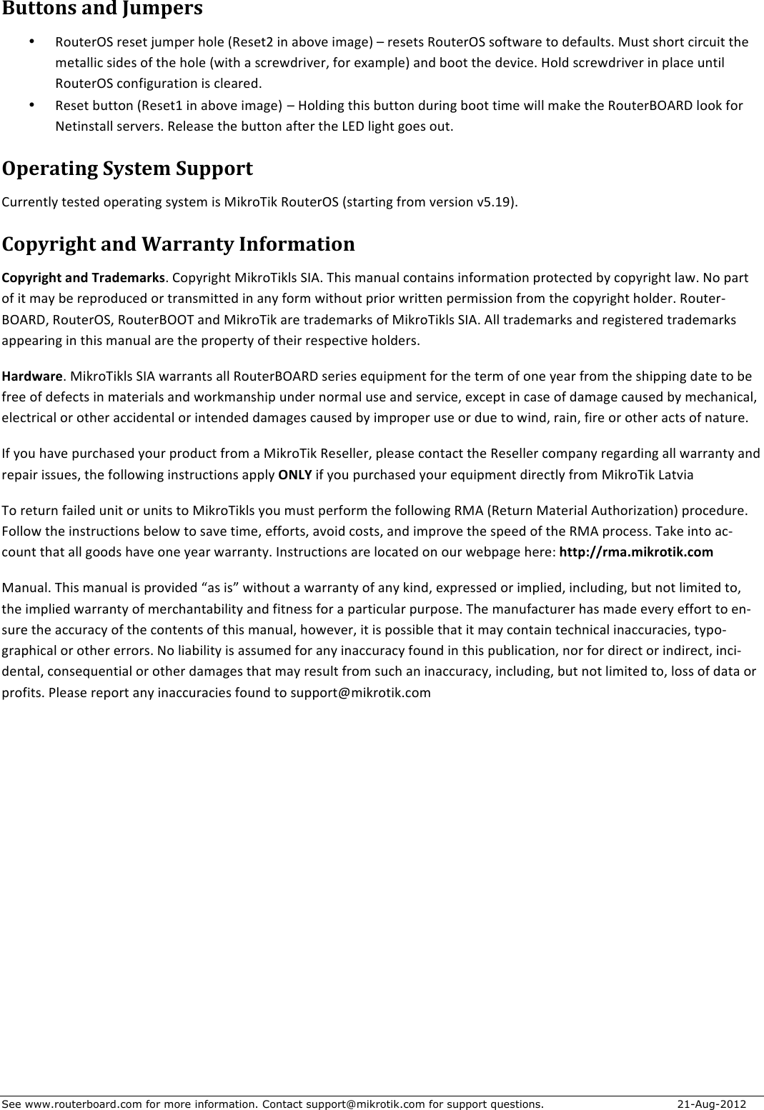See www.routerboard.com for more information. Contact support@mikrotik.com for support questions.   21-Aug-2012 Buttons&amp;and&amp;Jumpers&amp;• !?,:87_H&apos;78)8:&apos;Y,A&gt;87&apos;/?-8&apos;C!8)8:%&apos;(0&apos;*&lt;?98&apos;(A*;8P&apos;b&apos;78)8:)&apos;!?,:87_H&apos;)?J:6*78&apos;:?&apos;+8J*,-:)5&apos;I,):&apos;)/?7:&apos;.(7.,(:&apos;:/8&apos;A8:*--(.&apos;)(+8)&apos;?J&apos;:/8&apos;/?-8&apos;C6(:/&apos;*&apos;).786+7(987G&apos;J?7&apos;8[*A&gt;-8P&apos;*0+&apos;&lt;??:&apos;:/8&apos;+89(.85&apos;1?-+&apos;).786+7(987&apos;(0&apos;&gt;-*.8&apos;,0:(-&apos;!?,:87_H&apos;.?0J(;,7*:(?0&apos;()&apos;.-8*78+5&apos;&apos;&apos;• !8)8:&apos;&lt;,::?0&apos;C!8)8:$&apos;(0&apos;*&lt;?98&apos;(A*;8P b&apos;1?-+(0;&apos;:/()&apos;&lt;,::?0&apos;+,7(0;&apos;&lt;??:&apos;:(A8&apos;6(--&apos;A*W8&apos;:/8&apos;!?,:87&quot;_O!T&apos;-??W&apos;J?7&apos;]8:(0):*--&apos;)87987)5&apos;!8-8*)8&apos;:/8&apos;&lt;,::?0&apos;*J:87&apos;:/8&apos;^=T&apos;-(;/:&apos;;?8)&apos;?,:5&apos;Operating&amp;System&amp;Support&amp;E,7780:-\&apos;:8):8+&apos;?&gt;87*:(0;&apos;)\):8A&apos;()&apos;I(W7?@(W&apos;!?,:87_H&apos;C):*7:(0;&apos;J7?A&apos;987)(?0&apos;9c5$#P5&apos;Copyright&amp;and&amp;Warranty&amp;Information&amp;Copyright+and+Trademarks5&apos;E?&gt;\7(;/:&apos;I(W7?@(W-)&apos;HFO5&apos;@/()&apos;A*0,*-&apos;.?0:*(0)&apos;(0J?7A*:(?0&apos;&gt;7?:8.:8+&apos;&lt;\&apos;.?&gt;\7(;/:&apos;-*65&apos;]?&apos;&gt;*7:&apos;?J&apos;(:&apos;A*\&apos;&lt;8&apos;78&gt;7?+,.8+&apos;?7&apos;:7*0)A(::8+&apos;(0&apos;*0\&apos;J?7A&apos;6(:/?,:&apos;&gt;7(?7&apos;67(::80&apos;&gt;87A())(?0&apos;J7?A&apos;:/8&apos;.?&gt;\7(;/:&apos;/?-+875&apos;!?,:87R&quot;_O!TG&apos;!?,:87_HG&apos;!?,:87&quot;__@&apos;*0+&apos;I(W7?@(W&apos;*78&apos;:7*+8A*7W)&apos;?J&apos;I(W7?@(W-)&apos;HFO5&apos;O--&apos;:7*+8A*7W)&apos;*0+&apos;78;():878+&apos;:7*+8A*7W)&apos;*&gt;&gt;8*7(0;&apos;(0&apos;:/()&apos;A*0,*-&apos;*78&apos;:/8&apos;&gt;7?&gt;87:\&apos;?J&apos;:/8(7&apos;78)&gt;8.:(98&apos;/?-+87)5&apos;Hardware5&apos;I(W7?@(W-)&apos;HFO&apos;6*77*0:)&apos;*--&apos;!?,:87&quot;_O!T&apos;)87(8)&apos;8d,(&gt;A80:&apos;J?7&apos;:/8&apos;:87A&apos;?J&apos;?08&apos;\8*7&apos;J7?A&apos;:/8&apos;)/(&gt;&gt;(0;&apos;+*:8&apos;:?&apos;&lt;8&apos;J788&apos;?J&apos;+8J8.:)&apos;(0&apos;A*:87(*-)&apos;*0+&apos;6?7WA*0)/(&gt;&apos;,0+87&apos;0?7A*-&apos;,)8&apos;*0+&apos;)879(.8G&apos;8[.8&gt;:&apos;(0&apos;.*)8&apos;?J&apos;+*A*;8&apos;.*,)8+&apos;&lt;\&apos;A8./*0(.*-G&apos;8-8.:7(.*-&apos;?7&apos;?:/87&apos;*..(+80:*-&apos;?7&apos;(0:80+8+&apos;+*A*;8)&apos;.*,)8+&apos;&lt;\&apos;(A&gt;7?&gt;87&apos;,)8&apos;?7&apos;+,8&apos;:?&apos;6(0+G&apos;7*(0G&apos;J(78&apos;?7&apos;?:/87&apos;*.:)&apos;?J&apos;0*:,785&apos;FJ&apos;\?,&apos;/*98&apos;&gt;,7./*)8+&apos;\?,7&apos;&gt;7?+,.:&apos;J7?A&apos;*&apos;I(W7?@(W&apos;!8)8--87G&apos;&gt;-8*)8&apos;.?0:*.:&apos;:/8&apos;!8)8--87&apos;.?A&gt;*0\&apos;78;*7+(0;&apos;*--&apos;6*77*0:\&apos;*0+&apos;78&gt;*(7&apos;()),8)G&apos;:/8&apos;J?--?6(0;&apos;(0):7,.:(?0)&apos;*&gt;&gt;-\&apos;ONLY&apos;(J&apos;\?,&apos;&gt;,7./*)8+&apos;\?,7&apos;8d,(&gt;A80:&apos;+(78.:-\&apos;J7?A&apos;I(W7?@(W&apos;^*:9(*&apos;@?&apos;78:,70&apos;J*(-8+&apos;,0(:&apos;?7&apos;,0(:)&apos;:?&apos;I(W7?@(W-)&apos;\?,&apos;A,):&apos;&gt;87J?7A&apos;:/8&apos;J?--?6(0;&apos;!IO&apos;C!8:,70&apos;I*:87(*-&apos;O,:/?7(2*:(?0P&apos;&gt;7?.8+,785&apos;S?--?6&apos;:/8&apos;(0):7,.:(?0)&apos;&lt;8-?6&apos;:?&apos;)*98&apos;:(A8G&apos;8JJ?7:)G&apos;*9?(+&apos;.?):)G&apos;*0+&apos;(A&gt;7?98&apos;:/8&apos;)&gt;88+&apos;?J&apos;:/8&apos;!IO&apos;&gt;7?.8))5&apos;@*W8&apos;(0:?&apos;*.R.?,0:&apos;:/*:&apos;*--&apos;;??+)&apos;/*98&apos;?08&apos;\8*7&apos;6*77*0:\5&apos;F0):7,.:(?0)&apos;*78&apos;-?.*:8+&apos;?0&apos;?,7&apos;68&lt;&gt;*;8&apos;/878B&apos;http://rma.mikrotik.com&apos;I*0,*-5&apos;@/()&apos;A*0,*-&apos;()&apos;&gt;7?9(+8+&apos;e*)&apos;()f&apos;6(:/?,:&apos;*&apos;6*77*0:\&apos;?J&apos;*0\&apos;W(0+G&apos;8[&gt;78))8+&apos;?7&apos;(A&gt;-(8+G&apos;(0.-,+(0;G&apos;&lt;,:&apos;0?:&apos;-(A(:8+&apos;:?G&apos;:/8&apos;(A&gt;-(8+&apos;6*77*0:\&apos;?J&apos;A87./*0:*&lt;(-(:\&apos;*0+&apos;J(:08))&apos;J?7&apos;*&apos;&gt;*7:(.,-*7&apos;&gt;,7&gt;?)85&apos;@/8&apos;A*0,J*.:,787&apos;/*)&apos;A*+8&apos;8987\&apos;8JJ?7:&apos;:?&apos;80R),78&apos;:/8&apos;*..,7*.\&apos;?J&apos;:/8&apos;.?0:80:)&apos;?J&apos;:/()&apos;A*0,*-G&apos;/?68987G&apos;(:&apos;()&apos;&gt;?))(&lt;-8&apos;:/*:&apos;(:&apos;A*\&apos;.?0:*(0&apos;:8./0(.*-&apos;(0*..,7*.(8)G&apos;:\&gt;?R;7*&gt;/(.*-&apos;?7&apos;?:/87&apos;877?7)5&apos;]?&apos;-(*&lt;(-(:\&apos;()&apos;*)),A8+&apos;J?7&apos;*0\&apos;(0*..,7*.\&apos;J?,0+&apos;(0&apos;:/()&apos;&gt;,&lt;-(.*:(?0G&apos;0?7&apos;J?7&apos;+(78.:&apos;?7&apos;(0+(78.:G&apos;(0.(R+80:*-G&apos;.?0)8d,80:(*-&apos;?7&apos;?:/87&apos;+*A*;8)&apos;:/*:&apos;A*\&apos;78),-:&apos;J7?A&apos;),./&apos;*0&apos;(0*..,7*.\G&apos;(0.-,+(0;G&apos;&lt;,:&apos;0?:&apos;-(A(:8+&apos;:?G&apos;-?))&apos;?J&apos;+*:*&apos;?7&apos;&gt;7?J(:)5&apos;D-8*)8&apos;78&gt;?7:&apos;*0\&apos;(0*..,7*.(8)&apos;J?,0+&apos;:?&apos;),&gt;&gt;?7:gA(W7?:(W5.?A&apos;