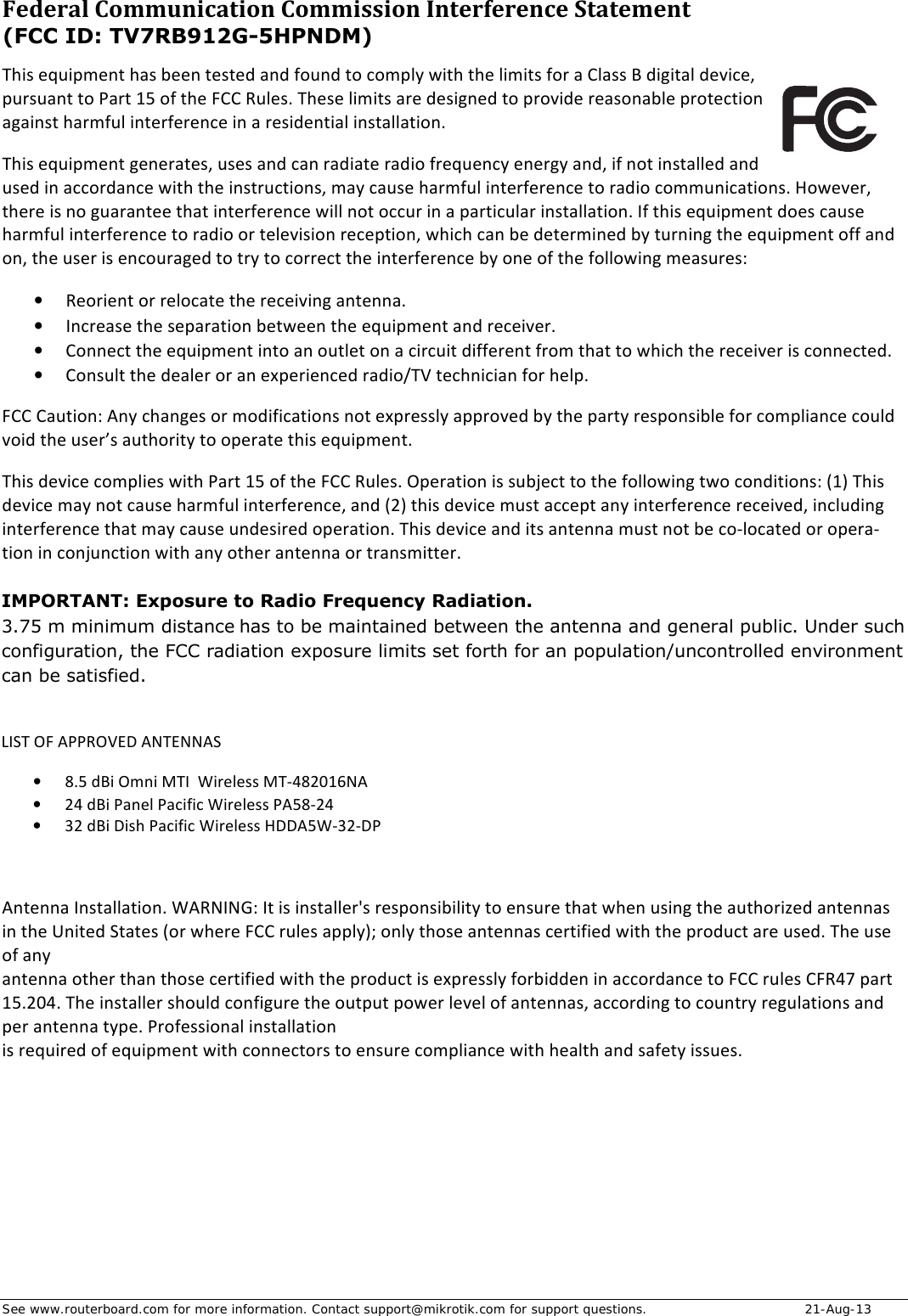 See www.routerboard.com for more information. Contact support@mikrotik.com for support questions.   21-Aug-13 Federal&amp;Communication&amp;Commission&amp;Interference&amp;Statement&amp;&amp;(FCC ID: TV7RB912G-5HPNDM)&amp;This$equipment$has$been$tested$and$found$to$comply$with$the$limits$for$a$Class$B$digital$device,$pursuant$to$Part$15$of$the$FCC$Rules.$These$limits$are$designed$to$provide$reasonable$protection$against$harmful$interference$in$a$residential$installation.$This$equipment$generates,$uses$and$can$radiate$radio$frequency$energy$and,$if$not$installed$and$used$in$accordance$with$the$instructions,$may$cause$harmful$interference$to$radio$communications.$However,$there$is$no$guarantee$that$interference$will$not$occur$in$a$particular$installation.$If$this$equipment$does$cause$harmful$interference$to$radio$or$television$reception,$which$can$be$determined$by$turning$the$equipment$off$and$on,$the$user$is$encouraged$to$try$to$correct$the$interference$by$one$of$the$following$measures:$• Reorient$or$relocate$the$receiving$antenna.$• Increase$the$separation$between$the$equipment$and$receiver.$• Connect$the$equipment$into$an$outlet$on$a$circuit$different$from$that$to$which$the$receiver$is$connected.$• Consult$the$dealer$or$an$experienced$radio/TV$technician$for$help.$FCC$Caution:$Any$changes$or$modifications$not$expressly$approved$by$the$party$responsible$for$compliance$could$void$the$user’s$authority$to$operate$this$equipment.$This$device$complies$with$Part$15$of$the$FCC$Rules.$Operation$is$subject$to$the$following$two$conditions:$(1)$This$device$may$not$cause$harmful$interference,$and$(2)$this$device$must$accept$any$interference$received,$including$interference$that$may$cause$undesired$operation.$This$device$and$its$antenna$must$not$be$coDlocated$or$operaDtion$in$conjunction$with$any$other$antenna$or$transmitter.$Antenna$Installation.$WARNING:$It$is$installer&apos;s$responsibility$to$ensure$that$when$using$the$authorized$antennas$in$the$United$States$(or$where$FCC$rules$apply);$only$those$antennas$certified$with$the$product$are$used.$The$use$of$any$$antenna$other$than$those$certified$with$the$product$is$expressly$forbidden$in$accordance$to$FCC$rules$CFR47$part$15.204.$The$installer$should$configure$the$output$power$level$of$antennas,$according$to$country$regulations$and$per$antenna$type.$Professional$installation$$is$required$of$equipment$with$connectors$to$ensure$compliance$with$health$and$safety$issues.$$IMPORTANT: Exposure to Radio Frequency Radiation.3.75 m minimum distance  has to be maintained between the antenna and general public. Under suchconfiguration, the FCC radiation exposure limits set forth for an population/uncontrolled environmentcan be satisfied. LIST$OF$APPROVED$ANTENNAS$• 8.5$dBi$Omni$MTI$$Wireless$MTH482016NA$• 24$dBi$Panel$Pacific$Wireless$PA58H24$• 32$dBi$Dish$Pacific$Wireless$HDDA5WH32HDP$