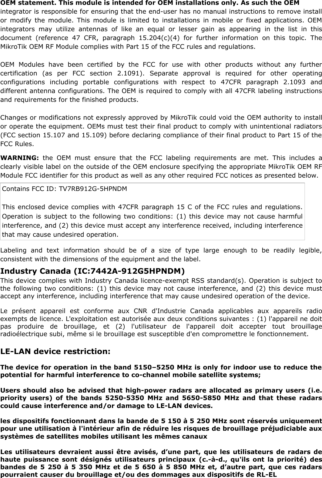 OEM statement. This module is intended for OEM installations only. As such the OEM integrator is responsible for ensuring that the end-user has no manual instructions to remove installor modify the module. This module is limited to installations in mobile or fixed applications. OEMintegrators may   utilize  antennas  of  like  an  equal  or lesser  gain   as   appearing  in  the  list   in  thisdocument   (reference  47  CFR,  paragraph  15.204(c)(4)  for  further  information  on this  topic.  TheMikroTik OEM RF Module complies with Part 15 of the FCC rules and regulations. OEM   Modules  have   been   certified   by   the  FCC   for   use   with   other   products  without   any   furthercertification   (as   per   FCC   section   2.1091).   Separate   approval   is   required   for   other   operatingconfigurations   including   portable   configurations   with   respect   to   47CFR   paragraph   2.1093   anddifferent antenna configurations. The OEM is required to comply with all 47CFR labeling instructionsand requirements for the finished products. Changes or modifications not expressly approved by MikroTik could void the OEM authority to installor operate the equipment. OEMs must test their final product to comply with unintentional radiators(FCC section 15.107 and 15.109) before declaring compliance of their final product to Part 15 of theFCC Rules. WARNING:  the OEM  must ensure  that the  FCC  labeling  requirements  are met.  This includes  aclearly visible label on the outside of the OEM enclosure specifying the appropriate MikroTik OEM RFModule FCC identifier for this product as well as any other required FCC notices as presented below. Contains FCC ID: TV7RB912G-5HPNDMThis enclosed device complies with 47CFR paragraph 15 C of the FCC rules and regulations.Operation is subject to the following two conditions: (1) this device may not cause harmfulinterference, and (2) this device must accept any interference received, including interferencethat may cause undesired operation. Labeling   and   text   information   should   be   of   a   size   of   type   large   enough   to   be   readily   legible,consistent with the dimensions of the equipment and the label. LE-LAN device restriction:The device for operation in the band 5150–5250 MHz is only for indoor use to reduce thepotential for harmful interference to co-channel mobile satellite systems;Users should also be advised that high-power radars are allocated as primary users (i.e.priority users) of the bands 5250-5350 MHz and 5650-5850 MHz and that these radarscould cause interference and/or damage to LE-LAN devices.les dispositifs fonctionnant dans la bande de 5 150 à 5 250 MHz sont réservés uniquementpour une utilisation à l&apos;intérieur afin de réduire les risques de brouillage préjudiciable auxsystèmes de satellites mobiles utilisant les mêmes canauxLes utilisateurs devraient aussi être avisés, d’une part, que les utilisateurs de radars dehaute puissance sont désignés utilisateurs principaux (c.-à-d., qu&apos;ils ont la priorité) desbandes de 5 250 à 5 350 MHz et de 5 650 à 5 850 MHz et, d’autre part, que ces radarspourraient causer du brouillage et/ou des dommages aux dispositifs de RL-ELIndustry Canada (IC:7442A-912G5HPNDM) This device complies with Industry Canada licence-exempt RSS standard(s). Operation is subject tothe following two conditions: (1) this device may not cause interference, and (2) this device mustaccept any interference, including interference that may cause undesired operation of the device.Le   présent   appareil   est   conforme   aux   CNR   d&apos;Industrie   Canada   applicables   aux   appareils   radioexempts de licence. L&apos;exploitation est autorisée aux deux conditions suivantes : (1) l&apos;appareil ne doitpas   produire   de   brouillage,   et   (2)   l&apos;utilisateur   de   l&apos;appareil   doit   accepter   tout   brouillageradioélectrique subi, même si le brouillage est susceptible d&apos;en compromettre le fonctionnement. 