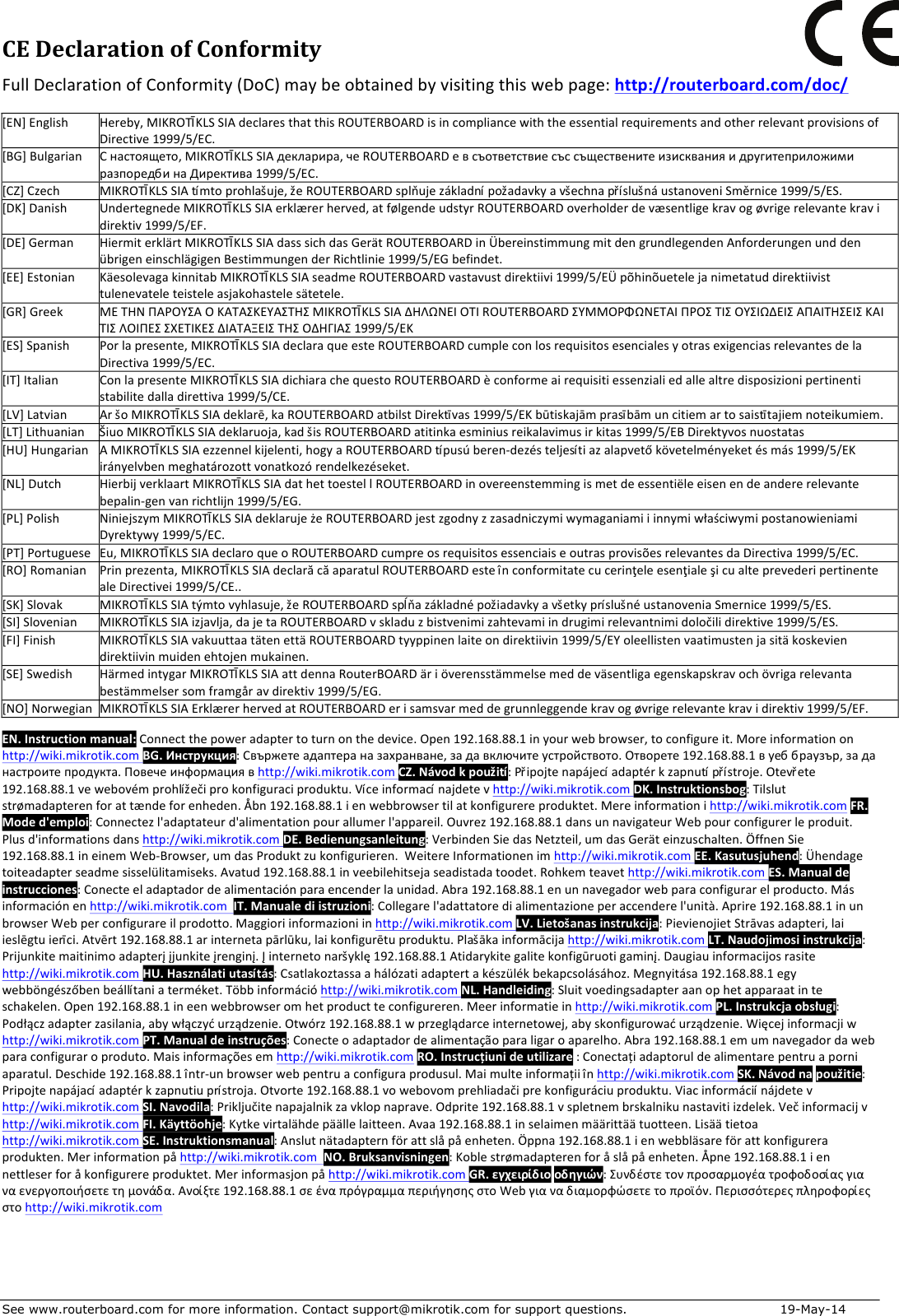 See www.routerboard.com for more information. Contact support@mikrotik.com for support questions.   19-May-14 CEDeclarationofConformityFullDeclarationofConformity(DoC)maybeobtainedbyvisitingthiswebpage:http://routerboard.com/doc/[EN]EnglishHereby,MIKROTĪKLSSIAdeclaresthatthisROUTERBOARDisincompliancewiththeessentialrequirementsandotherrelevantprovisionsofDirective1999/5/EC.[BG]BulgarianСнастоящето,MIKROTĪKLSSIAдекларира,чеROUTERBOARDевсъответствиесъссъщественитеизискванияидругитеприложимиразпоредбинаДиректива1999/5/EC.[CZ]CzechMIKROTĪKLSSIAtímtoprohlašuje,žeROUTERBOARDsplňujezákladnípožadavkyavšechnapříslušnáustanoveniSměrnice1999/5/ES.[DK]DanishUndertegnedeMIKROTĪKLSSIAerklærerherved,atfølgendeudstyrROUTERBOARDoverholderdevæsentligekravogøvrigerelevantekravidirektiv1999/5/EF.[DE]GermanHiermiterklärtMIKROTĪKLSSIAdasssichdasGerätROUTERBOARDinÜbereinstimmungmitdengrundlegendenAnforderungenunddenübrigeneinschlägigenBestimmungenderRichtlinie1999/5/EGbefindet.[EE]EstonianKäesolevagakinnitabMIKROTĪKLSSIAseadmeROUTERBOARDvastavustdirektiivi1999/5/EÜpõhinõuetelejanimetatuddirektiivisttulenevateleteisteleasjakohastelesätetele.[GR]GreekΜΕΤΗΝΠΑΡΟΥΣΑΟΚΑΤΑΣΚΕΥΑΣΤΗΣMIKROTĪKLSSIAΔΗΛΩΝΕΙΟΤΙROUTERBOARDΣΥΜΜΟΡΦΩΝΕΤΑΙΠΡΟΣΤΙΣΟΥΣΙΩΔΕΙΣΑΠΑΙΤΗΣΕΙΣΚΑΙΤΙΣΛΟΙΠΕΣΣΧΕΤΙΚΕΣΔΙΑΤΑΞΕΙΣΤΗΣΟΔΗΓΙΑΣ1999/5/ΕΚ[ES]SpanishPorlapresente,MIKROTĪKLSSIAdeclaraqueesteROUTERBOARDcumpleconlosrequisitosesencialesyotrasexigenciasrelevantesdelaDirectiva1999/5/EC.[IT]ItalianConlapresenteMIKROTĪKLSSIAdichiarachequestoROUTERBOARDèconformeairequisitiessenzialiedallealtredisposizionipertinentistabilitedalladirettiva1999/5/CE.[LV]LatvianAršoMIKROTĪKLSSIAdeklarē,kaROUTERBOARDatbilstDirektīvas1999/5/EKbūtiskajāmprasībāmuncitiemartosaistītajiemnoteikumiem.[LT]LithuanianŠiuoMIKROTĪKLSSIAdeklaruoja,kadšisROUTERBOARDatitinkaesminiusreikalavimusirkitas1999/5/EBDirektyvosnuostatas[HU]HungarianAMIKROTĪKLSSIAezzennelkijelenti,hogyaROUTERBOARDtípusúberen-dezésteljesítiazalapvetőkövetelményeketésmás1999/5/EKirányelvbenmeghatározottvonatkozórendelkezéseket.[NL]DutchHierbijverklaartMIKROTĪKLSSIAdathettoestellROUTERBOARDinovereenstemmingismetdeessentiëleeisenendeandererelevantebepalin-genvanrichtlijn1999/5/EG.[PL]PolishNiniejszymMIKROTĪKLSSIAdeklarujeżeROUTERBOARDjestzgodnyzzasadniczymiwymaganiamiiinnymiwłaściwymipostanowieniamiDyrektywy1999/5/EC.[PT]PortugueseEu,MIKROTĪKLSSIAdeclaroqueoROUTERBOARDcumpreosrequisitosessenciaiseoutrasprovisõesrelevantesdaDirectiva1999/5/EC.[RO]RomanianPrinprezenta,MIKROTĪKLSSIAdeclarăcăaparatulROUTERBOARDesteînconformitatecucerinţeleesenţialeşicualteprevederipertinentealeDirectivei1999/5/CE..[SK]SlovakMIKROTĪKLSSIAtýmtovyhlasuje,žeROUTERBOARDspĺňazákladnépožiadavkyavšetkypríslušnéustanoveniaSmernice1999/5/ES.[SI]SlovenianMIKROTĪKLSSIAizjavlja,dajetaROUTERBOARDvskladuzbistvenimizahtevamiindrugimirelevantnimidoločilidirektive1999/5/ES.[FI]FinishMIKROTĪKLSSIAvakuuttaatätenettäROUTERBOARDtyyppinenlaiteondirektiivin1999/5/EYoleellistenvaatimustenjasitäkoskeviendirektiivinmuidenehtojenmukainen.[SE]SwedishHärmedintygarMIKROTĪKLSSIAattdennaRouterBOARDäriöverensstämmelsemeddeväsentligaegenskapskravochövrigarelevantabestämmelsersomframgåravdirektiv1999/5/EG.[NO]NorwegianMIKROTĪKLSSIAErklærerhervedatROUTERBOARDerisamsvarmeddegrunnleggendekravogøvrigerelevantekravidirektiv1999/5/EF.EN.Instructionmanual:Connectthepoweradaptertoturnonthedevice.Open192.168.88.1inyourwebbrowser,toconfigureit.Moreinformationonhttp://wiki.mikrotik.comBG.Инструкция:Свържетеадаптераназахранване,задавключитеустройството.Отворете192.168.88.1вуеббраузър,заданастроитепродукта.Повечеинформациявhttp://wiki.mikrotik.comCZ.Návodkpoužití:Připojtenapájecíadaptérkzapnutípřístroje.Otevřete192.168.88.1vewebovémprohlížečiprokonfiguraciproduktu.Víceinformacínajdetevhttp://wiki.mikrotik.comDK.Instruktionsbog:Tilslutstrømadapterenforattændeforenheden.Åbn192.168.88.1ienwebbrowsertilatkonfigurereproduktet.Mereinformationihttp://wiki.mikrotik.comFR.Moded&apos;emploi:Connectezl&apos;adaptateurd&apos;alimentationpourallumerl&apos;appareil.Ouvrez192.168.88.1dansunnavigateurWebpourconfigurerleproduit.Plusd&apos;informationsdanshttp://wiki.mikrotik.comDE.Bedienungsanleitung:VerbindenSiedasNetzteil,umdasGeräteinzuschalten.ÖffnenSie192.168.88.1ineinemWeb-Browser,umdasProduktzukonfigurieren.WeitereInformationenimhttp://wiki.mikrotik.comEE.Kasutusjuhend:Ühendagetoiteadapterseadmesisselülitamiseks.Avatud192.168.88.1inveebilehitsejaseadistadatoodet.Rohkemteavethttp://wiki.mikrotik.comES.Manualdeinstrucciones:Conecteeladaptadordealimentaciónparaencenderlaunidad.Abra192.168.88.1enunnavegadorwebparaconfigurarelproducto.Másinformaciónenhttp://wiki.mikrotik.comIT.Manualediistruzioni:Collegarel&apos;adattatoredialimentazioneperaccenderel&apos;unità.Aprire192.168.88.1inunbrowserWebperconfigurareilprodotto.Maggioriinformazioniinhttp://wiki.mikrotik.comLV.Lietošanasinstrukcija:PievienojietStrāvasadapteri,laiieslēgtuierīci.Atvērt192.168.88.1arinternetapārlūku,laikonfigurētuproduktu.Plašākainformācijahttp://wiki.mikrotik.comLT.Naudojimosiinstrukcija:Prijunkitemaitinimoadapterįįjunkiteįrenginį.Įinternetonaršyklę192.168.88.1Atidarykitegalitekonfigūruotigaminį.Daugiauinformacijosrasitehttp://wiki.mikrotik.comHU.Használatiutasítás:Csatlakoztassaahálózatiadaptertakészülékbekapcsolásához.Megnyitása192.168.88.1egywebböngészőbenbeállítaniaterméket.Többinformációhttp://wiki.mikrotik.comNL.Handleiding:Sluitvoedingsadapteraanophetapparaatinteschakelen.Open192.168.88.1ineenwebbrowseromhetproductteconfigureren.Meerinformatieinhttp://wiki.mikrotik.comPL.Instrukcjaobsługi:Podłączadapterzasilania,abywłączyćurządzenie.Otwórz192.168.88.1wprzeglądarceinternetowej,abyskonfigurowaćurządzenie.Więcejinformacjiwhttp://wiki.mikrotik.comPT.Manualdeinstruções:Conecteoadaptadordealimentaçãoparaligaroaparelho.Abra192.168.88.1emumnavegadordawebparaconfiguraroproduto.Maisinformaçõesemhttp://wiki.mikrotik.comRO.Instrucțiunideutilizare:Conectațiadaptoruldealimentarepentruaporniaparatul.Deschide192.168.88.1într-unbrowserwebpentruaconfiguraprodusul.Maimulteinformațiiînhttp://wiki.mikrotik.comSK.Návodnapoužitie:Pripojtenapájacíadaptérkzapnutiuprístroja.Otvorte192.168.88.1vowebovomprehliadačiprekonfiguráciuproduktu.Viacinformáciínájdetevhttp://wiki.mikrotik.comSI.Navodila:Priključitenapajalnikzavklopnaprave.Odprite192.168.88.1vspletnembrskalnikunastavitiizdelek.Večinformacijvhttp://wiki.mikrotik.comFI.Käyttöohje:Kytkevirtalähdepäällelaitteen.Avaa192.168.88.1inselaimenmäärittäätuotteen.Lisäätietoahttp://wiki.mikrotik.comSE.Instruktionsmanual:Anslutnätadapternförattslåpåenheten.Öppna192.168.88.1ienwebbläsareförattkonfigureraprodukten.Merinformationpåhttp://wiki.mikrotik.comNO.Bruksanvisningen:Koblestrømadapterenforåslåpåenheten.Åpne192.168.88.1iennettleserforåkonfigurereproduktet.Merinformasjonpåhttp://wiki.mikrotik.comGR.εγχειρίδιοοδηγιών:Συνδέστετονπροσαρμογέατροφοδοσίαςγιαναενεργοποιήσετετημονάδα.Ανοίξτε192.168.88.1σεέναπρόγραμμαπεριήγησηςστοWebγιαναδιαμορφώσετετοπροϊόν.Περισσότερεςπληροφορίεςστοhttp://wiki.mikrotik.com