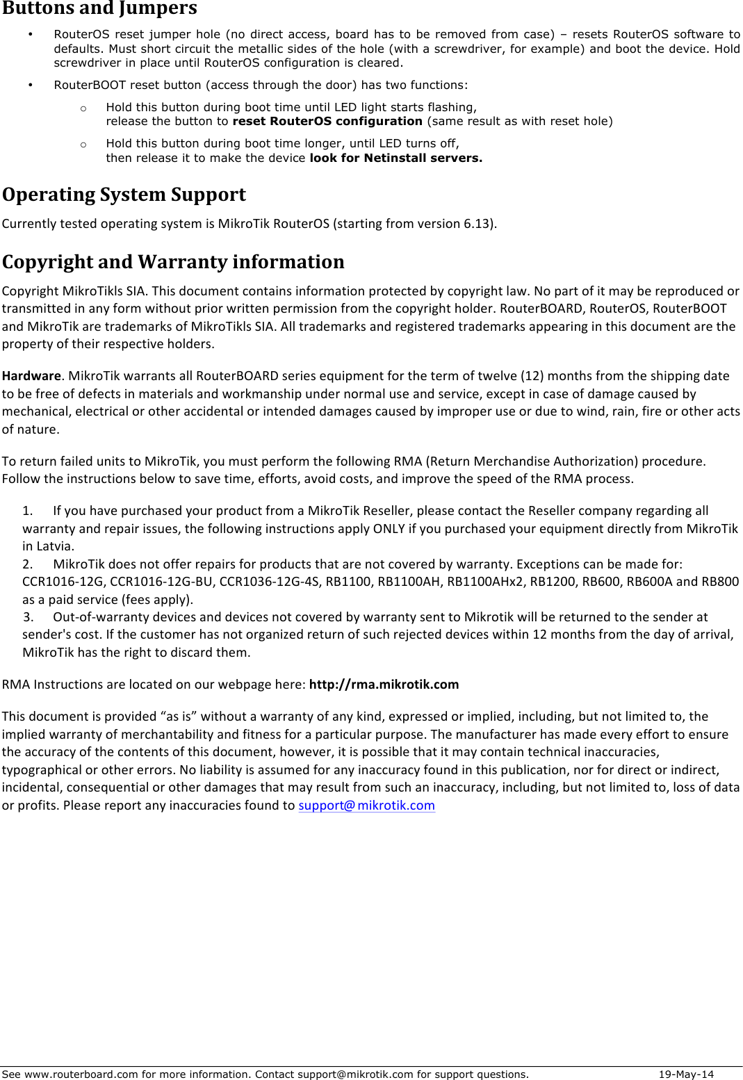 See www.routerboard.com for more information. Contact support@mikrotik.com for support questions.   19-May-14 ButtonsandJumpers• RouterOS reset jumper hole (no direct access,  board  has to be removed from case) – resets RouterOS software to defaults. Must short circuit the metallic sides of the hole (with a screwdriver, for example) and boot the device. Hold screwdriver in place until RouterOS configuration is cleared.   • RouterBOOT reset button (access through the door) has two functions: o Hold this button during boot time until LED light starts flashing,  release the button to reset RouterOS configuration (same result as with reset hole) o Hold this button during boot time longer, until LED turns off,  then release it to make the device look for Netinstall servers. OperatingSystemSupportCurrentlytestedoperatingsystemisMikroTikRouterOS(startingfromversion6.13).CopyrightandWarrantyinformationCopyrightMikroTiklsSIA.Thisdocumentcontainsinformationprotectedbycopyrightlaw.Nopartofitmaybereproducedortransmittedinanyformwithoutpriorwrittenpermissionfromthecopyrightholder.RouterBOARD,RouterOS,RouterBOOTandMikroTikaretrademarksofMikroTiklsSIA.Alltrademarksandregisteredtrademarksappearinginthisdocumentarethepropertyoftheirrespectiveholders.Hardware.MikroTikwarrantsallRouterBOARDseriesequipmentforthetermoftwelve(12)monthsfromtheshippingdatetobefreeofdefectsinmaterialsandworkmanshipundernormaluseandservice,exceptincaseofdamagecausedbymechanical,electricalorotheraccidentalorintendeddamagescausedbyimproperuseorduetowind,rain,fireorotheractsofnature.ToreturnfailedunitstoMikroTik,youmustperformthefollowingRMA(ReturnMerchandiseAuthorization)procedure.Followtheinstructionsbelowtosavetime,efforts,avoidcosts,andimprovethespeedoftheRMAprocess.1. IfyouhavepurchasedyourproductfromaMikroTikReseller,pleasecontacttheResellercompanyregardingallwarrantyandrepairissues,thefollowinginstructionsapplyONLYifyoupurchasedyourequipmentdirectlyfromMikroTikinLatvia.2. MikroTikdoesnotofferrepairsforproductsthatarenotcoveredbywarranty.Exceptionscanbemadefor:CCR1016-12G,CCR1016-12G-BU,CCR1036-12G-4S,RB1100,RB1100AH,RB1100AHx2,RB1200,RB600,RB600AandRB800asapaidservice(feesapply).3. Out-of-warrantydevicesanddevicesnotcoveredbywarrantysenttoMikrotikwillbereturnedtothesenderatsender&apos;scost.Ifthecustomerhasnotorganizedreturnofsuchrejecteddeviceswithin12monthsfromthedayofarrival,MikroTikhastherighttodiscardthem.RMAInstructionsarelocatedonourwebpagehere:http://rma.mikrotik.comThisdocumentisprovided“asis”withoutawarrantyofanykind,expressedorimplied,including,butnotlimitedto,theimpliedwarrantyofmerchantabilityandfitnessforaparticularpurpose.Themanufacturerhasmadeeveryefforttoensuretheaccuracyofthecontentsofthisdocument,however,itispossiblethatitmaycontaintechnicalinaccuracies,typographicalorothererrors.Noliabilityisassumedforanyinaccuracyfoundinthispublication,norfordirectorindirect,incidental,consequentialorotherdamagesthatmayresultfromsuchaninaccuracy,including,butnotlimitedto,lossofdataorprofits.Pleasereportanyinaccuraciesfoundtosupport@mikrotik.com 