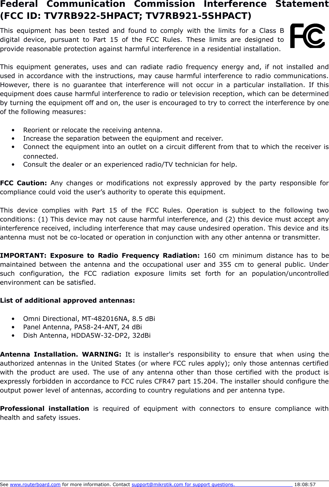 Federal   Communication   Commission   Interference   Statement(FCC ID: TV7RB922-5HPACT; TV7RB921-5SHPACT)This  equipment  has  been  tested and found to  comply  with the limits  for a Class  Bdigital   device,   pursuant   to  Part   15 of   the   FCC   Rules.   These   limits  are designed   toprovide reasonable protection against harmful interference in a residential installation.This equipment generates, uses and can radiate  radio frequency energy and, if not installed andused in accordance with the instructions, may cause harmful interference to radio communications.However, there is no guarantee that interference will not occur in a particular installation. If thisequipment does cause harmful interference to radio or television reception, which can be determinedby turning the equipment off and on, the user is encouraged to try to correct the interference by oneof the following measures:Reorient or relocate the receiving antenna.Increase the separation between the equipment and receiver.Connect the equipment into an outlet on a circuit different from that to which the receiver isconnected.Consult the dealer or an experienced radio/TV technician for help.FCC Caution:  Any changes or modifications not expressly approved by the  party responsible forcompliance could void the user’s authority to operate this equipment.This   device   complies   with   Part   15   of   the   FCC   Rules.   Operation   is   subject   to   the   following   twoconditions: (1) This device may not cause harmful interference, and (2) this device must accept anyinterference received, including interference that may cause undesired operation. This device and itsantenna must not be co-located or operation in conjunction with any other antenna or transmitter.IMPORTANT:  Exposure to Radio Frequency Radiation:  160 cm  minimum distance has to bemaintained between the antenna and the occupational user and 355 cm to general public. Undersuch   configuration,   the   FCC   radiation   exposure   limits   set   forth   for   an   population/uncontrolledenvironment can be satisfied.List of additional approved antennas:Omni Directional, MT-482016NA, 8.5 dBiPanel Antenna, PA58-24-ANT, 24 dBiDish Antenna, HDDA5W-32-DP2, 32dBiAntenna   Installation.  WARNING:  It  is  installer&apos;s  responsibility  to  ensure that  when using  theauthorized antennas in the United States (or where FCC rules apply); only those antennas certifiedwith the product are used. The use of any antenna other than those certified with the product isexpressly forbidden in accordance to FCC rules CFR47 part 15.204. The installer should configure theoutput power level of antennas, according to country regulations and per antenna type. Professional   installation  is   required   of   equipment   with  connectors   to  ensure   compliance   withhealth and safety issues. See www.routerboard.com for more information. Contact support@mikrotik.com    for support questions.                                       18:08:57