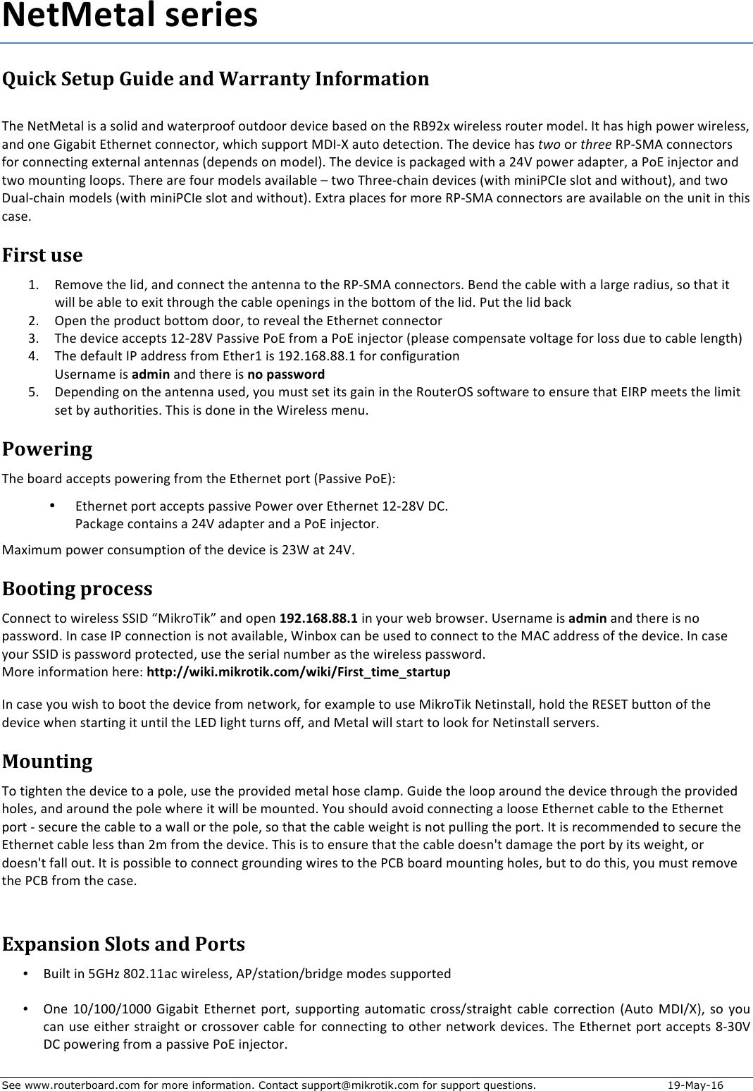 See www.routerboard.com for more information. Contact support@mikrotik.com for support questions.  19-May-16 NetMetal&apos;series&apos;Quick&amp;Setup&amp;Guide&amp;and&amp;Warranty&amp;Information&amp; !&quot;#$%#&amp;&apos;#&amp;()$*+$($+,)*-$(.-$/(&amp;#010,,2$,3&amp;-,,0$-#4*5#$6(+#-$,.$&amp;&quot;#$789:;$/*0#)#++$0,3&amp;#0$&lt;,-#)=$&gt;&amp;$&quot;(+$&quot;*?&quot;$1,/#0$/*0#)#++@$(.-$,.#$A*?(6*&amp;$B&amp;&quot;#0.#&amp;$5,..#5&amp;,0@$/&quot;*5&quot;$+311,0&amp;$&apos;C&gt;DE$(3&amp;,$-#&amp;#5&amp;*,.=$!&quot;#$-#4*5#$&quot;(+$two$,0$three$7FDG&apos;H$5,..#5&amp;,0+$2,0$5,..#5&amp;*.?$#;&amp;#0.()$(.&amp;#..(+$I-#1#.-+$,.$&lt;,-#)J=$!&quot;#$-#4*5#$*+$1(5K(?#-$/*&amp;&quot;$($:LM$1,/#0$(-(1&amp;#0@$($F,B$*.N#5&amp;,0$(.-$&amp;/,$&lt;,3.&amp;*.?$),,1+=$!&quot;#0#$(0#$2,30$&lt;,-#)+$(4(*)(6)#$O$&amp;/,$!&quot;0##D5&quot;(*.$-#4*5#+$I/*&amp;&quot;$&lt;*.*FP&gt;#$+),&amp;$(.-$/*&amp;&quot;,3&amp;J@$(.-$&amp;/,$C3()D5&quot;(*.$&lt;,-#)+$I/*&amp;&quot;$&lt;*.*FP&gt;#$+),&amp;$(.-$/*&amp;&quot;,3&amp;J=$B;&amp;0($1)(5#+$2,0$&lt;,0#$7FDG&apos;H$5,..#5&amp;,0+$(0#$(4(*)(6)#$,.$&amp;&quot;#$3.*&amp;$*.$&amp;&quot;*+$5(+#=$$First&amp;use&amp;Q= 7#&lt;,4#$&amp;&quot;#$)*-@$(.-$5,..#5&amp;$&amp;&quot;#$(.&amp;#..($&amp;,$&amp;&quot;#$7FDG&apos;H$5,..#5&amp;,0+=$8#.-$&amp;&quot;#$5(6)#$/*&amp;&quot;$($)(0?#$0(-*3+@$+,$&amp;&quot;(&amp;$*&amp;$/*))$6#$(6)#$&amp;,$#;*&amp;$&amp;&quot;0,3?&quot;$&amp;&quot;#$5(6)#$,1#.*.?+$*.$&amp;&quot;#$6,&amp;&amp;,&lt;$,2$&amp;&quot;#$)*-=$F3&amp;$&amp;&quot;#$)*-$6(5K$$:= R1#.$&amp;&quot;#$10,-35&amp;$6,&amp;&amp;,&lt;$-,,0@$&amp;,$0#4#()$&amp;&quot;#$B&amp;&quot;#0.#&amp;$5,..#5&amp;,0$S= !&quot;#$-#4*5#$(55#1&amp;+$Q:D:TM$F(++*4#$F,B$20,&lt;$($F,B$*.N#5&amp;,0$I1)#(+#$5,&lt;1#.+(&amp;#$4,)&amp;(?#$2,0$),++$-3#$&amp;,$5(6)#$)#.?&amp;&quot;J$$L= !&quot;#$-#2(3)&amp;$&gt;F$(--0#++$20,&lt;$B&amp;&quot;#0Q$*+$Q9:=QUT=TT=Q$2,0$5,.2*?30(&amp;*,.$V+#0.(&lt;#$*+$admin$(.-$&amp;&quot;#0#$*+$no&apos;password$W= C#1#.-*.?$,.$&amp;&quot;#$(.&amp;#..($3+#-@$X,3$&lt;3+&amp;$+#&amp;$*&amp;+$?(*.$*.$&amp;&quot;#$7,3&amp;#0RG$+,2&amp;/(0#$&amp;,$#.+30#$&amp;&quot;(&amp;$B&gt;7F$&lt;##&amp;+$&amp;&quot;#$)*&lt;*&amp;$+#&amp;$6X$(3&amp;&quot;,0*&amp;*#+=$!&quot;*+$*+$-,.#$*.$&amp;&quot;#$Y*0#)#++$&lt;#.3=$$Powering&amp;!&quot;#$6,(0-$(55#1&amp;+$1,/#0*.?$20,&lt;$&amp;&quot;#$B&amp;&quot;#0.#&amp;$1,0&amp;$IF(++*4#$F,BJZ$• B&amp;&quot;#0.#&amp;$1,0&amp;$(55#1&amp;+$1(++*4#$F,/#0$,4#0$B&amp;&quot;#0.#&amp;$Q:D:TM$CP=$ F(5K(?#$5,.&amp;(*.+$($:LM$(-(1&amp;#0$(.-$($F,B$*.N#5&amp;,0=$&apos;(;*&lt;3&lt;$1,/#0$5,.+3&lt;1&amp;*,.$,2$&amp;&quot;#$-#4*5#$*+$:SY$(&amp;$:LM=$Booting&amp;process&amp;P,..#5&amp;$&amp;,$/*0#)#++$GG&gt;C$[&apos;*K0,!*K\$(.-$,1#.$192.168.88.1&apos;*.$X,30$/#6$60,/+#0=&apos;V+#0.(&lt;#$*+$admin$(.-$&amp;&quot;#0#$*+$.,$1(++/,0-=$&gt;.$5(+#$&gt;F$5,..#5&amp;*,.$*+$.,&amp;$(4(*)(6)#@$Y*.6,;$5(.$6#$3+#-$&amp;,$5,..#5&amp;$&amp;,$&amp;&quot;#$&apos;HP$(--0#++$,2$&amp;&quot;#$-#4*5#=$&gt;.$5(+#$X,30$GG&gt;C$*+$1(++/,0-$10,&amp;#5&amp;#-@$3+#$&amp;&quot;#$+#0*()$.3&lt;6#0$(+$&amp;&quot;#$/*0#)#++$1(++/,0-=$$&apos;,0#$*.2,0&lt;(&amp;*,.$&quot;#0#Z$http://wiki.mikrotik.com/wiki/First_time_startup$&gt;.$5(+#$X,3$/*+&quot;$&amp;,$6,,&amp;$&amp;&quot;#$-#4*5#$20,&lt;$.#&amp;/,0K@$2,0$#;(&lt;1)#$&amp;,$3+#$&apos;*K0,!*K$%#&amp;*.+&amp;())@$&quot;,)-$&amp;&quot;#$7BGB!$63&amp;&amp;,.$,2$&amp;&quot;#$-#4*5#$/&quot;#.$+&amp;(0&amp;*.?$*&amp;$3.&amp;*)$&amp;&quot;#$]BC$)*?&quot;&amp;$&amp;30.+$,22@$(.-$&apos;#&amp;()$/*))$+&amp;(0&amp;$&amp;,$),,K$2,0$%#&amp;*.+&amp;())$+#04#0+=$Mounting&amp;!,$&amp;*?&quot;&amp;#.$&amp;&quot;#$-#4*5#$&amp;,$($1,)#@$3+#$&amp;&quot;#$10,4*-#-$&lt;#&amp;()$&quot;,+#$5)(&lt;1=$A3*-#$&amp;&quot;#$),,1$(0,3.-$&amp;&quot;#$-#4*5#$&amp;&quot;0,3?&quot;$&amp;&quot;#$10,4*-#-$&quot;,)#+@$(.-$(0,3.-$&amp;&quot;#$1,)#$/&quot;#0#$*&amp;$/*))$6#$&lt;,3.&amp;#-=$^,3$+&quot;,3)-$(4,*-$5,..#5&amp;*.?$($),,+#$B&amp;&quot;#0.#&amp;$5(6)#$&amp;,$&amp;&quot;#$B&amp;&quot;#0.#&amp;$1,0&amp;$D$+#530#$&amp;&quot;#$5(6)#$&amp;,$($/())$,0$&amp;&quot;#$1,)#@$+,$&amp;&quot;(&amp;$&amp;&quot;#$5(6)#$/#*?&quot;&amp;$*+$.,&amp;$13))*.?$&amp;&quot;#$1,0&amp;=$&gt;&amp;$*+$0#5,&lt;&lt;#.-#-$&amp;,$+#530#$&amp;&quot;#$B&amp;&quot;#0.#&amp;$5(6)#$)#++$&amp;&quot;(.$:&lt;$20,&lt;$&amp;&quot;#$-#4*5#=$!&quot;*+$*+$&amp;,$#.+30#$&amp;&quot;(&amp;$&amp;&quot;#$5(6)#$-,#+._&amp;$-(&lt;(?#$&amp;&quot;#$1,0&amp;$6X$*&amp;+$/#*?&quot;&amp;@$,0$-,#+._&amp;$2())$,3&amp;=$&gt;&amp;$*+$1,++*6)#$&amp;,$5,..#5&amp;$?0,3.-*.?$/*0#+$&amp;,$&amp;&quot;#$FP8$6,(0-$&lt;,3.&amp;*.?$&quot;,)#+@$63&amp;$&amp;,$-,$&amp;&quot;*+@$X,3$&lt;3+&amp;$0#&lt;,4#$&amp;&quot;#$FP8$20,&lt;$&amp;&quot;#$5(+#=$$&amp;Expansion&amp;Slots&amp;and&amp;Ports&amp;• 83*)&amp;$*.$WA`a$Tb:=QQ(5$/*0#)#++@$HFc+&amp;(&amp;*,.c60*-?#$&lt;,-#+$+311,0&amp;#-$• R.#$QbcQbbcQbbb$A*?(6*&amp;$B&amp;&quot;#0.#&amp;$1,0&amp;@$+311,0&amp;*.?$(3&amp;,&lt;(&amp;*5$50,++c+&amp;0(*?&quot;&amp;$5(6)#$5,00#5&amp;*,.$IH3&amp;,$&apos;C&gt;cEJ@$+,$X,3$5(.$3+#$#*&amp;&quot;#0$+&amp;0(*?&quot;&amp;$,0$50,++,4#0$5(6)#$2,0$5,..#5&amp;*.?$&amp;,$,&amp;&quot;#0$.#&amp;/,0K$-#4*5#+=$!&quot;#$B&amp;&quot;#0.#&amp;$1,0&amp;$(55#1&amp;+$TDSbM$CP$1,/#0*.?$20,&lt;$($1(++*4#$F,B$*.N#5&amp;,0=$