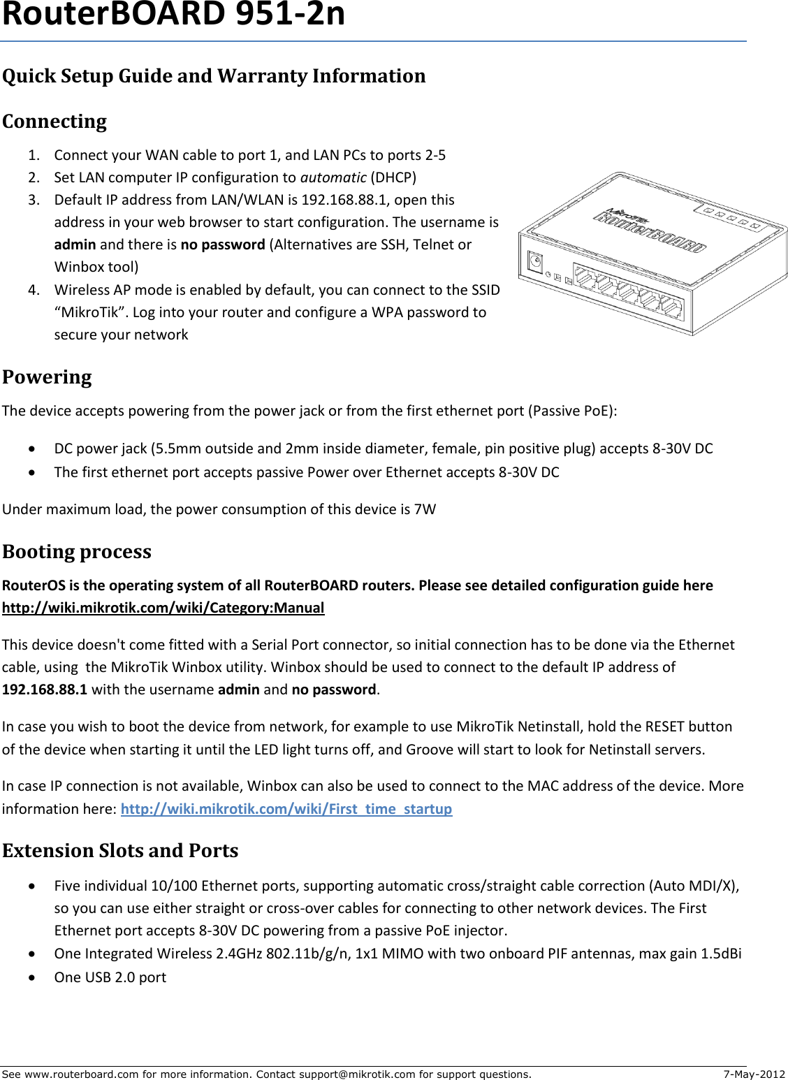 See www.routerboard.com for more information. Contact support@mikrotik.com for support questions.  7-May-2012 RouterBOARD 951-2n Quick Setup Guide and Warranty Information Connecting 1. Connect your WAN cable to port 1, and LAN PCs to ports 2-5 2. Set LAN computer IP configuration to automatic (DHCP) 3. Default IP address from LAN/WLAN is 192.168.88.1, open this address in your web browser to start configuration. The username is admin and there is no password (Alternatives are SSH, Telnet or Winbox tool) 4. Wireless AP mode is enabled by default, you can connect to the SSID “MikroTik”. Log into your router and configure a WPA password to secure your network Powering The device accepts powering from the power jack or from the first ethernet port (Passive PoE):  DC power jack (5.5mm outside and 2mm inside diameter, female, pin positive plug) accepts 8-30V DC  The first ethernet port accepts passive Power over Ethernet accepts 8-30V DC Under maximum load, the power consumption of this device is 7W Booting process RouterOS is the operating system of all RouterBOARD routers. Please see detailed configuration guide here http://wiki.mikrotik.com/wiki/Category:Manual This device doesn&apos;t come fitted with a Serial Port connector, so initial connection has to be done via the Ethernet cable, using  the MikroTik Winbox utility. Winbox should be used to connect to the default IP address of 192.168.88.1 with the username admin and no password. In case you wish to boot the device from network, for example to use MikroTik Netinstall, hold the RESET button of the device when starting it until the LED light turns off, and Groove will start to look for Netinstall servers. In case IP connection is not available, Winbox can also be used to connect to the MAC address of the device. More information here: http://wiki.mikrotik.com/wiki/First_time_startup Extension Slots and Ports  Five individual 10/100 Ethernet ports, supporting automatic cross/straight cable correction (Auto MDI/X), so you can use either straight or cross-over cables for connecting to other network devices. The First Ethernet port accepts 8-30V DC powering from a passive PoE injector.  One Integrated Wireless 2.4GHz 802.11b/g/n, 1x1 MIMO with two onboard PIF antennas, max gain 1.5dBi  One USB 2.0 port    