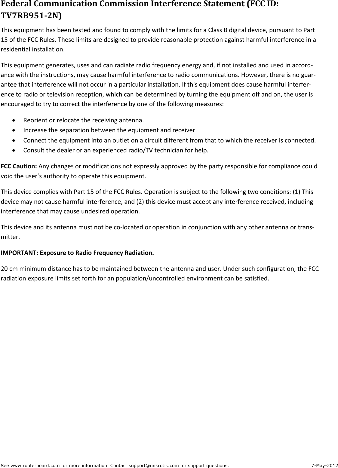 See www.routerboard.com for more information. Contact support@mikrotik.com for support questions.  7-May-2012 Federal Communication Commission Interference Statement (FCC ID: TV7RB951-2N) This equipment has been tested and found to comply with the limits for a Class B digital device, pursuant to Part 15 of the FCC Rules. These limits are designed to provide reasonable protection against harmful interference in a residential installation. This equipment generates, uses and can radiate radio frequency energy and, if not installed and used in accord-ance with the instructions, may cause harmful interference to radio communications. However, there is no guar-antee that interference will not occur in a particular installation. If this equipment does cause harmful interfer-ence to radio or television reception, which can be determined by turning the equipment off and on, the user is encouraged to try to correct the interference by one of the following measures:  Reorient or relocate the receiving antenna.  Increase the separation between the equipment and receiver.  Connect the equipment into an outlet on a circuit different from that to which the receiver is connected.  Consult the dealer or an experienced radio/TV technician for help. FCC Caution: Any changes or modifications not expressly approved by the party responsible for compliance could void the user’s authority to operate this equipment. This device complies with Part 15 of the FCC Rules. Operation is subject to the following two conditions: (1) This device may not cause harmful interference, and (2) this device must accept any interference received, including interference that may cause undesired operation. This device and its antenna must not be co-located or operation in conjunction with any other antenna or trans-mitter. IMPORTANT: Exposure to Radio Frequency Radiation. 20 cm minimum distance has to be maintained between the antenna and user. Under such configuration, the FCC radiation exposure limits set forth for an population/uncontrolled environment can be satisfied.   