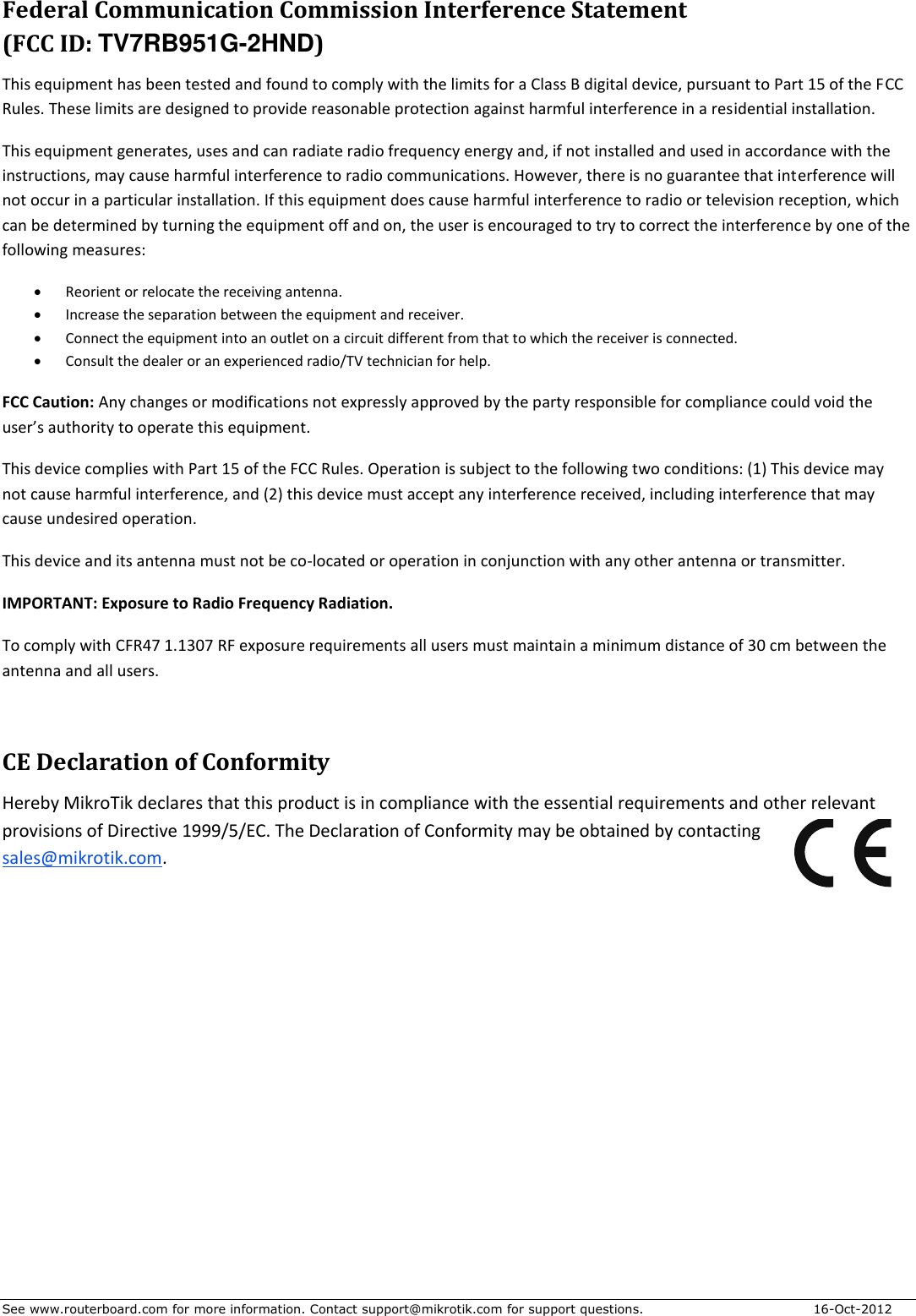 See www.routerboard.com for more information. Contact support@mikrotik.com for support questions.  16-Oct-2012 Federal Communication Commission Interference Statement  (FCC ID: TV7RB951G-2HND) This equipment has been tested and found to comply with the limits for a Class B digital device, pursuant to Part 15 of the FCC Rules. These limits are designed to provide reasonable protection against harmful interference in a residential installation. This equipment generates, uses and can radiate radio frequency energy and, if not installed and used in accordance with the instructions, may cause harmful interference to radio communications. However, there is no guarantee that interference will not occur in a particular installation. If this equipment does cause harmful interference to radio or television reception, which can be determined by turning the equipment off and on, the user is encouraged to try to correct the interference by one of the following measures:  Reorient or relocate the receiving antenna.  Increase the separation between the equipment and receiver.  Connect the equipment into an outlet on a circuit different from that to which the receiver is connected.  Consult the dealer or an experienced radio/TV technician for help. FCC Caution: Any changes or modifications not expressly approved by the party responsible for compliance could void the user’s authority to operate this equipment. This device complies with Part 15 of the FCC Rules. Operation is subject to the following two conditions: (1) This device may not cause harmful interference, and (2) this device must accept any interference received, including interference that may cause undesired operation. This device and its antenna must not be co-located or operation in conjunction with any other antenna or transmitter. IMPORTANT: Exposure to Radio Frequency Radiation. To comply with CFR47 1.1307 RF exposure requirements all users must maintain a minimum distance of 30 cm between the antenna and all users.  CE Declaration of Conformity Hereby MikroTik declares that this product is in compliance with the essential requirements and other relevant provisions of Directive 1999/5/EC. The Declaration of Conformity may be obtained by contacting sales@mikrotik.com.   