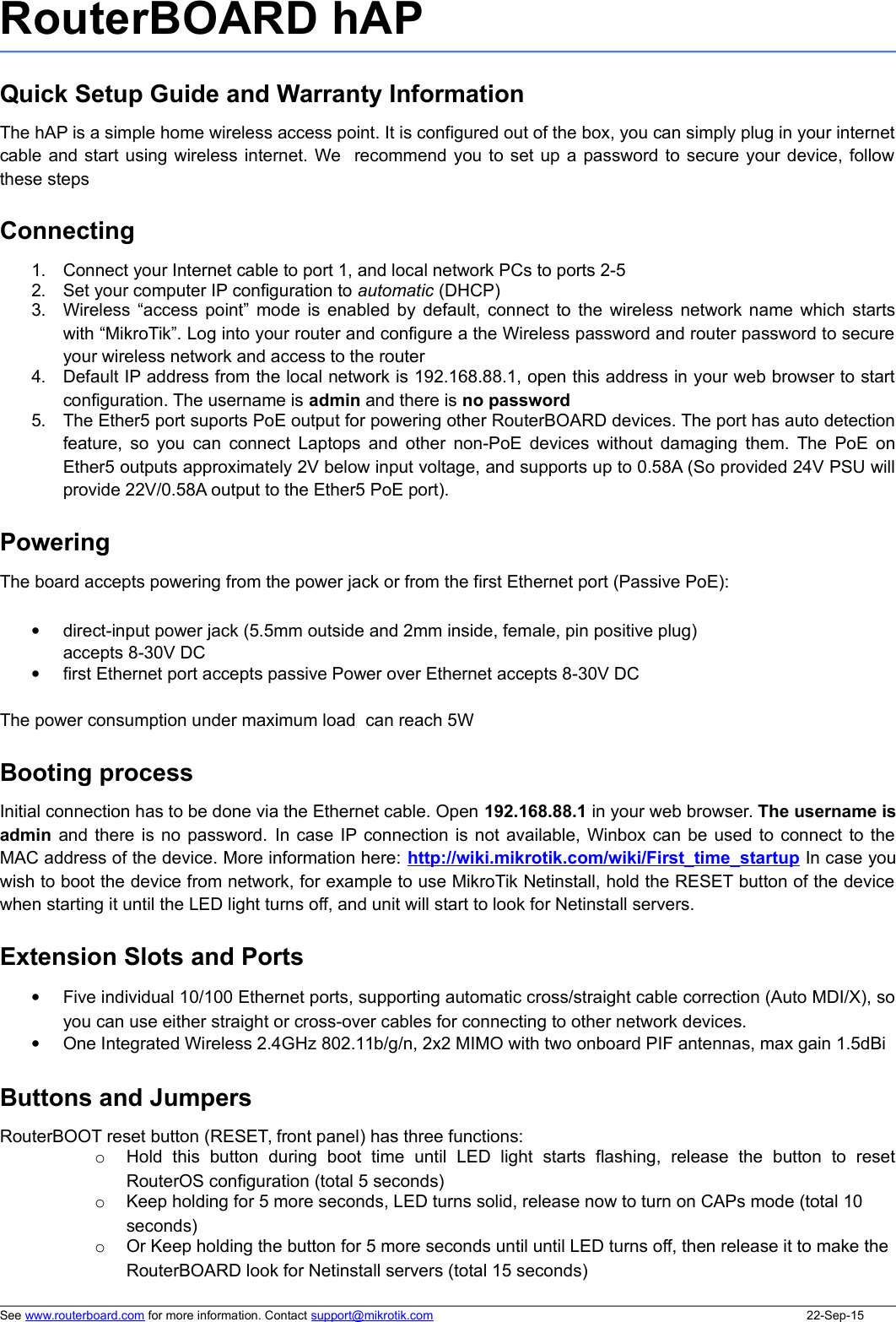 RouterBOARD hAP Quick Setup Guide and Warranty InformationThe hAP is a simple home wireless access point. It is configured out of the box, you can simply plug in your internetcable and start using wireless internet. We  recommend you to set up a password to secure your device, followthese stepsConnecting1. Connect your Internet cable to port 1, and local network PCs to ports 2-52. Set your computer IP configuration to automatic (DHCP)3. Wireless “access point” mode is enabled by default, connect to the wireless network name which startswith “MikroTik”. Log into your router and configure a the Wireless password and router password to secureyour wireless network and access to the router4. Default IP address from the local network is 192.168.88.1, open this address in your web browser to startconfiguration. The username is admin and there is no password5. The Ether5 port suports PoE output for powering other RouterBOARD devices. The port has auto detectionfeature, so you can connect Laptops and other non-PoE devices without damaging them. The PoE onEther5 outputs approximately 2V below input voltage, and supports up to 0.58A (So provided 24V PSU willprovide 22V/0.58A output to the Ether5 PoE port). PoweringThe board accepts powering from the power jack or from the first Ethernet port (Passive PoE):direct-input power jack (5.5mm outside and 2mm inside, female, pin positive plug) accepts 8-30V DCfirst Ethernet port accepts passive Power over Ethernet accepts 8-30V DCThe power consumption under maximum load  can reach 5WBooting processInitial connection has to be done via the Ethernet cable. Open 192.168.88.1 in your web browser. The username isadmin and there is no password. In case IP connection is not available, Winbox can be used to connect to theMAC address of the device. More information here: http://wiki.mikrotik.com/wiki/First_time_startup In case youwish to boot the device from network, for example to use MikroTik Netinstall, hold the RESET button of the devicewhen starting it until the LED light turns off, and unit will start to look for Netinstall servers.Extension Slots and PortsFive individual 10/100 Ethernet ports, supporting automatic cross/straight cable correction (Auto MDI/X), soyou can use either straight or cross-over cables for connecting to other network devices. One Integrated Wireless 2.4GHz 802.11b/g/n, 2x2 MIMO with two onboard PIF antennas, max gain 1.5dBiButtons and JumpersRouterBOOT reset button (RESET, front panel) has three functions:oHold   this  button   during  boot   time   until   LED   light   starts   flashing,   release   the  button   to   resetRouterOS configuration (total 5 seconds)oKeep holding for 5 more seconds, LED turns solid, release now to turn on CAPs mode (total 10 seconds)oOr Keep holding the button for 5 more seconds until until LED turns off, then release it to make the RouterBOARD look for Netinstall servers (total 15 seconds)See www.routerboard.com for more information. Contact support@mikrotik.com 22-Sep-15