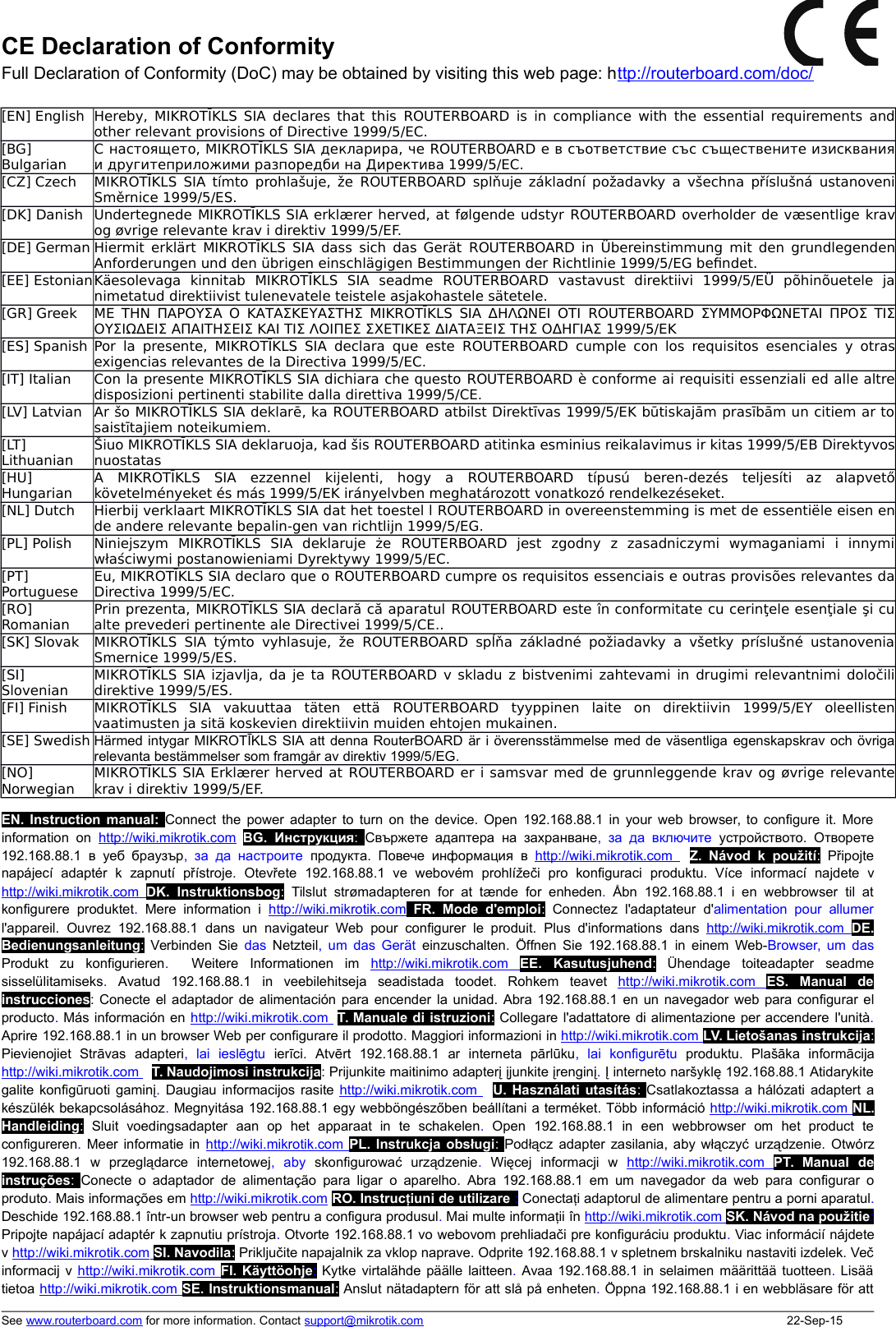 CE Declaration of ConformityFull Declaration of Conformity (DoC) may be obtained by visiting this web page: http://routerboard.com/doc/[EN] English Hereby, MIKROTĪKLS SIA declares that this  ROUTERBOARD  is in compliance with the essential requirements andother relevant provisions of Directive 1999/5/EC.[BG]BulgarianС настоящето, MIKROTĪKLS SIA декларира, че ROUTERBOARD е в съответствие със съществените изискванияи другитеприложими разпоредби на Директива 1999/5/EC.[CZ] Czech MIKROTĪKLS SIA tímto prohlašuje, že  ROUTERBOARD  splňuje základní požadavky a všechna příslušná ustanoveniSměrnice 1999/5/ES.[DK] Danish Undertegnede MIKROTĪKLS SIA erklærer herved, at følgende udstyr ROUTERBOARD overholder de væsentlige kravog øvrige relevante krav i direktiv 1999/5/EF.[DE] German Hiermit erklärt MIKROTĪKLS SIA dass sich das Gerät  ROUTERBOARD  in Übereinstimmung mit den grundlegendenAnforderungen und den übrigen einschlägigen Bestimmungen der Richtlinie 1999/5/EG be\ndet.[EE] EstonianKäesolevaga   kinnitab   MIKROTĪKLS   SIA   seadme  ROUTERBOARD  vastavust   direktiivi   1999/5/EÜ   põhinõuetele   janimetatud direktiivist tulenevatele teistele asjakohastele sätetele.[GR] Greek ΜΕ ΤΗΝ ΠΑΡΟΥΣΑ Ο ΚΑΤΑΣΚΕΥΑΣΤΗΣ MIKROTĪKLS SIA ΔΗΛΩΝΕΙ ΟΤΙ  ROUTERBOARD  ΣΥΜΜΟΡΦΩΝΕΤΑΙ ΠΡΟΣ ΤΙΣΟΥΣΙΩΔΕΙΣ ΑΠΑΙΤΗΣΕΙΣ ΚΑΙ ΤΙΣ ΛΟΙΠΕΣ ΣΧΕΤΙΚΕΣ ΔΙΑΤΑΞΕΙΣ ΤΗΣ ΟΔΗΓΙΑΣ 1999/5/ΕΚ[ES] Spanish Por la presente, MIKROTĪKLS SIA declara que este  ROUTERBOARD  cumple con los requisitos esenciales y otrasexigencias relevantes de la Directiva 1999/5/EC.[IT] Italian Con la presente MIKROTĪKLS SIA dichiara che questo ROUTERBOARD è conforme ai requisiti essenziali ed alle altredisposizioni pertinenti stabilite dalla direttiva 1999/5/CE.[LV] Latvian Ar šo MIKROTĪKLS SIA deklarē, ka ROUTERBOARD atbilst Direktīvas 1999/5/EK būtiskajām prasībām un citiem ar tosaistītajiem noteikumiem.[LT]LithuanianŠiuo MIKROTĪKLS SIA deklaruoja, kad šis ROUTERBOARD atitinka esminius reikalavimus ir kitas 1999/5/EB Direktyvosnuostatas[HU]HungarianA   MIKROTĪKLS   SIA   ezzennel   kijelenti,   hogy   a  ROUTERBOARD  típusú   beren-dezés   teljesíti   az   alapvetőkövetelményeket és más 1999/5/EK irányelvben meghatározott vonatkozó rendelkezéseket.[NL] Dutch Hierbij verklaart MIKROTĪKLS SIA dat het toestel l ROUTERBOARD in overeenstemming is met de essentiële eisen ende andere relevante bepalin-gen van richtlijn 1999/5/EG.[PL] Polish Niniejszym   MIKROTĪKLS   SIA   deklaruje   że  ROUTERBOARD  jest   zgodny   z   zasadniczymi   wymaganiami   i   innymiwłaściwymi postanowieniami Dyrektywy 1999/5/EC.[PT]PortugueseEu, MIKROTĪKLS SIA declaro que o ROUTERBOARD cumpre os requisitos essenciais e outras provisões relevantes daDirectiva 1999/5/EC.[RO]RomanianPrin prezenta, MIKROTĪKLS SIA declară că aparatul ROUTERBOARD este în conformitate cu cerinţele esenţiale şi cualte prevederi pertinente ale Directivei 1999/5/CE..[SK] Slovak MIKROTĪKLS  SIA týmto vyhlasuje, že  ROUTERBOARD  spĺňa základné požiadavky  a všetky príslušné ustanoveniaSmernice 1999/5/ES.[SI]SlovenianMIKROTĪKLS SIA izjavlja, da je ta  ROUTERBOARD v skladu z bistvenimi zahtevami in drugimi relevantnimi določilidirektive 1999/5/ES.[FI] Finish MIKROTĪKLS   SIA   vakuuttaa   täten   että  ROUTERBOARD  tyyppinen   laite   on   direktiivin   1999/5/EY   oleellistenvaatimusten ja sitä koskevien direktiivin muiden ehtojen mukainen.[SE] Swedish Härmed intygar MIKROTĪKLS SIA att denna RouterBOARD är i överensstämmelse med de väsentliga egenskapskrav och övrigarelevanta bestämmelser som framgår av direktiv 1999/5/EG.[NO]NorwegianMIKROTĪKLS SIA Erklærer herved at ROUTERBOARD er i samsvar med de grunnleggende krav og øvrige relevantekrav i direktiv 1999/5/EF.EN. Instruction manual: Connect the power adapter to turn on the device. Open 192.168.88.1 in your web browser, to configure it. Moreinformation  on  http://wiki.mikrotik.com BG.  Инструкция:  Свържете адаптера  на  захранване, за да  включите  устройството. Отворете192.168.88.1 в уеб  браузър,  за да  настроите  продукта. Повече  информация в  http://wiki.mikrotik.com     CZ.  Návod  k  použití:  Připojtenapájecí   adaptér   k zapnutí přístroje. Otevřete 192.168.88.1 ve   webovém  prohlížeči pro   konfiguraci produktu. Více   informací   najdete   vhttp://wiki.mikrotik.com     DK.  Instruktionsbog:  Tilslut strømadapteren for  at  tænde for  enheden.  Åbn 192.168.88.1 i en  webbrowser til  atkonfigurere produktet.  Mere information i  http://wiki.mikrotik.com FR.  Mode  d&apos;emploi:  Connectez  l&apos;adaptateur d&apos;alimentation  pour  allumerl&apos;appareil. Ouvrez 192.168.88.1 dans  un  navigateur Web pour configurer  le  produit. Plus d&apos;informations dans  http://wiki.mikrotik.com     DE.Bedienungsanleitung:  Verbinden Sie  das  Netzteil, um das Gerät  einzuschalten. Öffnen Sie 192.168.88.1 in einem Web-Browser, um dasProdukt   zu   konfigurieren.    Weitere   Informationen   im  http://wiki.mikrotik.com     EE.   Kasutusjuhend:  Ühendage toiteadapter seadmesisselülitamiseks.  Avatud 192.168.88.1 in veebilehitseja seadistada toodet. Rohkem teavet  http://wiki.mikrotik.com     ES.   Manual   deinstrucciones: Conecte el adaptador de alimentación para encender la unidad. Abra 192.168.88.1 en un navegador web para configurar elproducto. Más información en http://wiki.mikrotik.com    IT. Manuale di istruzioni: Collegare l&apos;adattatore di alimentazione per accendere l&apos;unità.Aprire 192.168.88.1 in un browser Web per configurare il prodotto. Maggiori informazioni in http://wiki.mikrotik.com    LV. Lietošanas instrukcija:Pievienojiet   Strāvas adapteri,   lai   ieslēgtu  ierīci. Atvērt 192.168.88.1 ar interneta   pārlūku,   lai   konfigurētu  produktu. Plašāka informācijahttp://wiki.mikrotik.com    LT. Naudojimosi instrukcija: Prijunkite maitinimo adapterį įjunkite įrenginį. Į interneto naršyklę 192.168.88.1 Atidarykitegalite konfigūruoti gaminį.  Daugiau informacijos rasite  http://wiki.mikrotik.com    HU. Használati utasítás:  Csatlakoztassa a hálózati adaptert akészülék bekapcsolásához. Megnyitása 192.168.88.1 egy webböngészőben beállítani a terméket. Több információ http://wiki.mikrotik.com    NL.Handleiding:  Sluit voedingsadapter aan op het apparaat   in   te   schakelen.  Open 192.168.88.1 in een  webbrowser   om het product  teconfigureren.  Meer informatie in http://wiki.mikrotik.com     PL. Instrukcja obsługi: Podłącz adapter zasilania, aby włączyć urządzenie. Otwórz192.168.88.1 w   przeglądarce   internetowej,   aby  skonfigurować   urządzenie.  Więcej   informacji   w  http://wiki.mikrotik.com     PT.  Manual   deinstruções:  Conecte o adaptador de alimentação para ligar o aparelho. Abra 192.168.88.1 em um navegador  da web para configurar oproduto. Mais informações em http://wiki.mikrotik.com RO. Instruc iuni de utilizareț : Conecta iț adaptorul de alimentare pentru a porni aparatul.Deschide 192.168.88.1 într-un browser web pentru a configura produsul. Mai multe informa iiț în http://wiki.mikrotik.com    SK. Návod na použitie:Pripojte napájací adaptér k zapnutiu prístroja. Otvorte 192.168.88.1 vo webovom prehliadači pre konfiguráciu produktu. Viac informácií nájdetev http://wiki.mikrotik.com    SI. Navodila: Priključite napajalnik za vklop naprave. Odprite 192.168.88.1 v spletnem brskalniku nastaviti izdelek. Večinformacij v http://wiki.mikrotik.com    FI. Käyttöohje: Kytke virtalähde päälle laitteen.  Avaa 192.168.88.1 in selaimen määrittää tuotteen.  Lisäätietoa http://wiki.mikrotik.com    SE. Instruktionsmanual: Anslut nätadaptern för att slå på enheten. Öppna 192.168.88.1 i en webbläsare för attSee www.routerboard.com for more information. Contact support@mikrotik.com 22-Sep-15