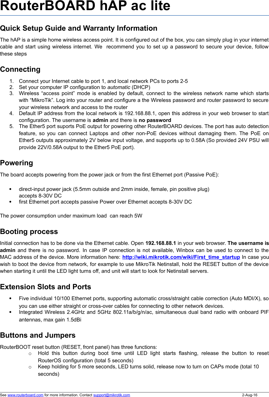 RouterBOARD hAP ac lite Quick Setup Guide and Warranty InformationThe hAP is a simple home wireless access point. It is configured out of the box, you can simply plug in your internetcable and start using wireless internet. We  recommend you to set up a password to secure your device, followthese stepsConnecting1. Connect your Internet cable to port 1, and local network PCs to ports 2-52. Set your computer IP configuration to automatic (DHCP)3. Wireless “access point” mode is enabled by default, connect to the wireless network name which startswith “MikroTik”. Log into your router and configure a the Wireless password and router password to secureyour wireless network and access to the router4. Default IP address from the local network is 192.168.88.1, open this address in your web browser to startconfiguration. The username is admin and there is no password5. The Ether5 port suports PoE output for powering other RouterBOARD devices. The port has auto detectionfeature, so you can connect Laptops and other non-PoE devices without damaging them. The PoE onEther5 outputs approximately 2V below input voltage, and supports up to 0.58A (So provided 24V PSU willprovide 22V/0.58A output to the Ether5 PoE port). PoweringThe board accepts powering from the power jack or from the first Ethernet port (Passive PoE):direct-input power jack (5.5mm outside and 2mm inside, female, pin positive plug) accepts 8-30V DCfirst Ethernet port accepts passive Power over Ethernet accepts 8-30V DCThe power consumption under maximum load  can reach 5WBooting processInitial connection has to be done via the Ethernet cable. Open 192.168.88.1 in your web browser. The username isadmin and there is no password. In case IP connection is not available, Winbox can be used to connect to theMAC address of the device. More information here: http://wiki.mikrotik.com/wiki/First_time_startup In case youwish to boot the device from network, for example to use MikroTik Netinstall, hold the RESET button of the devicewhen starting it until the LED light turns off, and unit will start to look for Netinstall servers.Extension Slots and PortsFive individual 10/100 Ethernet ports, supporting automatic cross/straight cable correction (Auto MDI/X), soyou can use either straight or cross-over cables for connecting to other network devices. Integrated Wireless 2.4GHz and 5GHz 802.11a/b/g/n/ac, simultaneous dual band radio with onboard PIFantennas, max gain 1.5dBiButtons and JumpersRouterBOOT reset button (RESET, front panel) has three functions:oHold   this  button   during  boot   time   until   LED   light   starts   flashing,   release   the  button   to   resetRouterOS configuration (total 5 seconds)oKeep holding for 5 more seconds, LED turns solid, release now to turn on CAPs mode (total 10 seconds)See www.routerboard.com for more information. Contact support@mikrotik.com 2-Aug-16