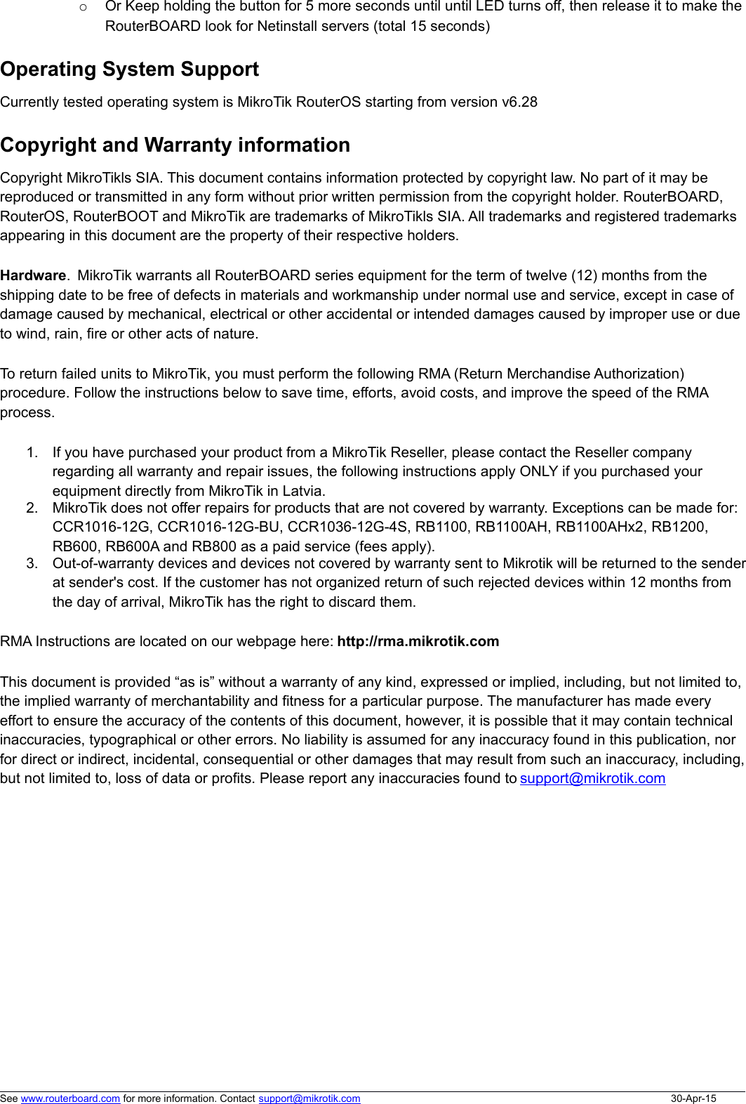 oOr Keep holding the button for 5 more seconds until until LED turns off, then release it to make the RouterBOARD look for Netinstall servers (total 15 seconds)Operating System SupportCurrently tested operating system is MikroTik RouterOS starting from version v6.28Copyright and Warranty informationCopyright MikroTikls SIA. This document contains information protected by copyright law. No part of it may bereproduced or transmitted in any form without prior written permission from the copyright holder. RouterBOARD,RouterOS, RouterBOOT and MikroTik are trademarks of MikroTikls SIA. All trademarks and registered trademarksappearing in this document are the property of their respective holders.Hardware.  MikroTik warrants all RouterBOARD series equipment for the term of twelve (12) months from theshipping date to be free of defects in materials and workmanship under normal use and service, except in case ofdamage caused by mechanical, electrical or other accidental or intended damages caused by improper use or dueto wind, rain, fire or other acts of nature.To return failed units to MikroTik, you must perform the following RMA (Return Merchandise Authorization)procedure. Follow the instructions below to save time, efforts, avoid costs, and improve the speed of the RMAprocess.1. If you have purchased your product from a MikroTik Reseller, please contact the Reseller companyregarding all warranty and repair issues, the following instructions apply ONLY if you purchased yourequipment directly from MikroTik in Latvia.2. MikroTik does not offer repairs for products that are not covered by warranty. Exceptions can be made for:CCR1016-12G, CCR1016-12G-BU, CCR1036-12G-4S, RB1100, RB1100AH, RB1100AHx2, RB1200,RB600, RB600A and RB800 as a paid service (fees apply).3. Out-of-warranty devices and devices not covered by warranty sent to Mikrotik will be returned to the senderat sender&apos;s cost. If the customer has not organized return of such rejected devices within 12 months fromthe day of arrival, MikroTik has the right to discard them. RMA Instructions are located on our webpage here: http://rma.mikrotik.comThis document is provided “as is” without a warranty of any kind, expressed or implied, including, but not limited to,the implied warranty of merchantability and fitness for a particular purpose. The manufacturer has made everyeffort to ensure the accuracy of the contents of this document, however, it is possible that it may contain technicalinaccuracies, typographical or other errors. No liability is assumed for any inaccuracy found in this publication, norfor direct or indirect, incidental, consequential or other damages that may result from such an inaccuracy, including,but not limited to, loss of data or profits. Please report any inaccuracies found to support@mikrotik.comSee www.routerboard.com for more information. Contact support@mikrotik.com 30-Apr-15