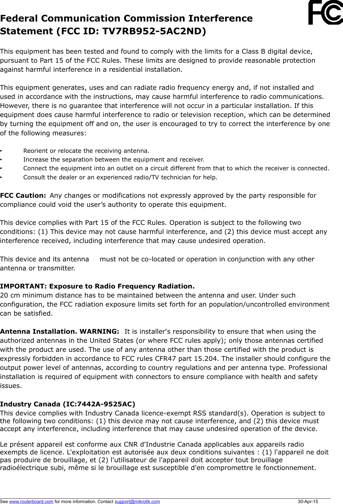 Federal Communication Commission InterferenceStatement (FCC ID: TV7RB952-5AC2ND)This equipment has been tested and found to comply with the limits for a Class B digital device,pursuant to Part 15 of the FCC Rules. These limits are designed to provide reasonable protectionagainst harmful interference in a residential installation.This equipment generates, uses and can radiate radio frequency energy and, if not installed andused in accordance with the instructions, may cause harmful interference to radio communications.However, there is no guarantee that interference will not occur in a particular installation. If thisequipment does cause harmful interference to radio or television reception, which can be determinedby turning the equipment off and on, the user is encouraged to try to correct the interference by oneof the following measures:•Reorient or relocate the receiving antenna.•Increase the separation between the equipment and receiver.•Connect the equipment into an outlet on a circuit different from that to which the receiver is connected.•Consult the dealer or an experienced radio/TV technician for help.FCC Caution:  Any changes or modifications not expressly approved by the party responsible forcompliance could void the user’s authority to operate this equipment.This device complies with Part 15 of the FCC Rules. Operation is subject to the following twoconditions: (1) This device may not cause harmful interference, and (2) this device must accept anyinterference received, including interference that may cause undesired operation.This device and its antenna   must not be co-located or operation in conjunction with any otherantenna or transmitter.IMPORTANT: Exposure to Radio Frequency Radiation.20 cm minimum distance has to be maintained between the antenna and user. Under suchconfiguration, the FCC radiation exposure limits set forth for an population/uncontrolled environmentcan be satisfied.Antenna Installation. WARNING:  It is installer&apos;s responsibility to ensure that when using theauthorized antennas in the United States (or where FCC rules apply); only those antennas certifiedwith the product are used. The use of any antenna other than those certified with the product isexpressly forbidden in accordance to FCC rules CFR47 part 15.204. The installer should configure theoutput power level of antennas, according to country regulations and per antenna type. Professionalinstallation is required of equipment with connectors to ensure compliance with health and safetyissues. Industry Canada (IC:7442A-9525AC) This device complies with Industry Canada licence-exempt RSS standard(s). Operation is subject tothe following two conditions: (1) this device may not cause interference, and (2) this device mustaccept any interference, including interference that may cause undesired operation of the device.Le présent appareil est conforme aux CNR d&apos;Industrie Canada applicables aux appareils radioexempts de licence. L&apos;exploitation est autorisée aux deux conditions suivantes : (1) l&apos;appareil ne doitpas produire de brouillage, et (2) l&apos;utilisateur de l&apos;appareil doit accepter tout brouillageradioélectrique subi, même si le brouillage est susceptible d&apos;en compromettre le fonctionnement.See www.routerboard.com for more information. Contact support@mikrotik.com 30-Apr-15