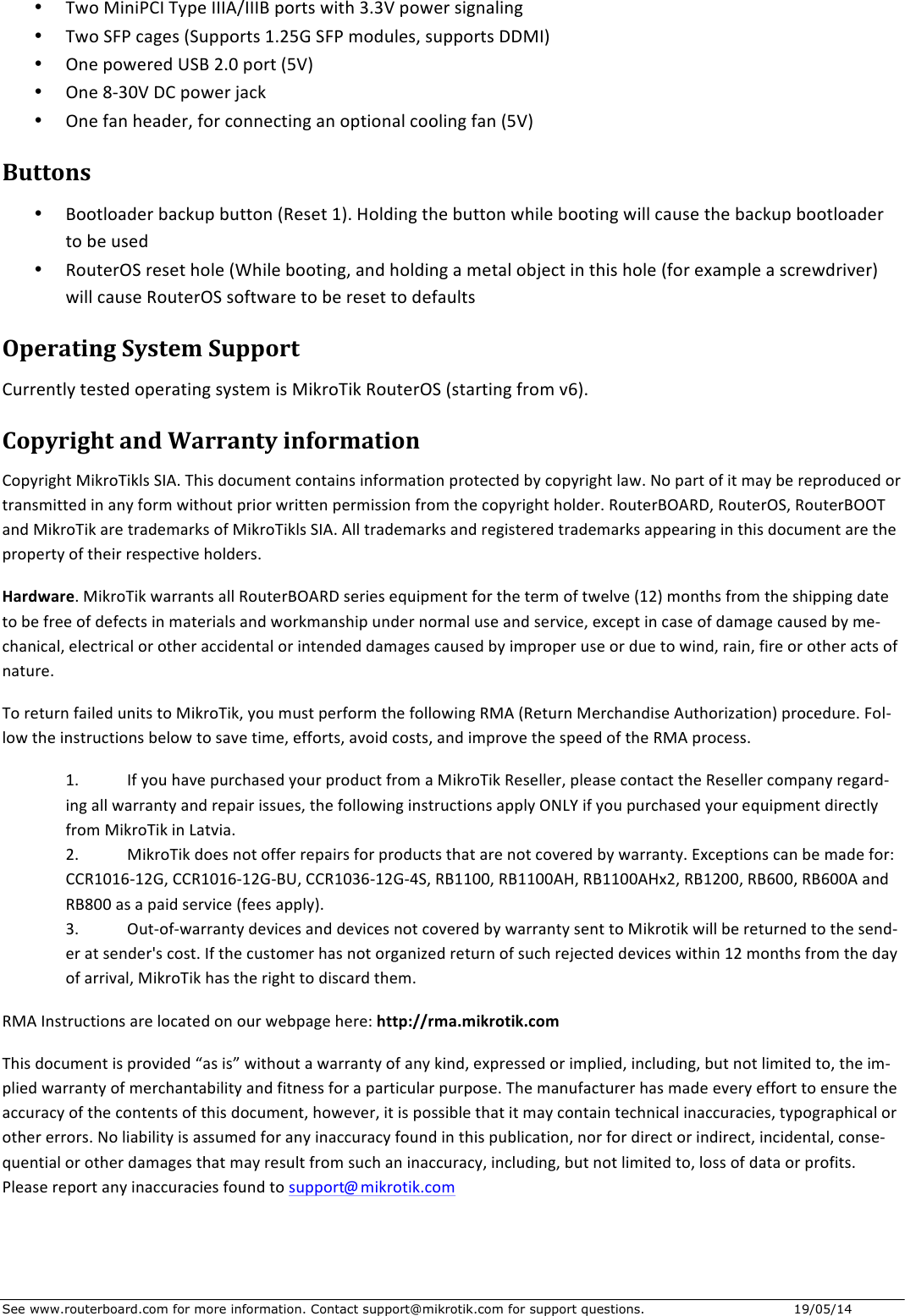 See www.routerboard.com for more information. Contact support@mikrotik.com for support questions.  19/05/14 • TwoMiniPCITypeIIIA/IIIBportswith3.3Vpowersignaling• TwoSFPcages(Supports1.25GSFPmodules,supportsDDMI)• OnepoweredUSB2.0port(5V)• One8-30VDCpowerjack• Onefanheader,forconnectinganoptionalcoolingfan(5V)Buttons• Bootloaderbackupbutton(Reset1).Holdingthebuttonwhilebootingwillcausethebackupbootloadertobeused• RouterOSresethole(Whilebooting,andholdingametalobjectinthishole(forexampleascrewdriver)willcauseRouterOSsoftwaretoberesettodefaultsOperatingSystemSupportCurrentlytestedoperatingsystemisMikroTikRouterOS(startingfromv6).CopyrightandWarrantyinformationCopyrightMikroTiklsSIA.Thisdocumentcontainsinformationprotectedbycopyrightlaw.Nopartofitmaybereproducedortransmittedinanyformwithoutpriorwrittenpermissionfromthecopyrightholder.RouterBOARD,RouterOS,RouterBOOTandMikroTikaretrademarksofMikroTiklsSIA.Alltrademarksandregisteredtrademarksappearinginthisdocumentarethepropertyoftheirrespectiveholders.Hardware.MikroTikwarrantsallRouterBOARDseriesequipmentforthetermoftwelve(12)monthsfromtheshippingdatetobefreeofdefectsinmaterialsandworkmanshipundernormaluseandservice,exceptincaseofdamagecausedbyme-chanical,electricalorotheraccidentalorintendeddamagescausedbyimproperuseorduetowind,rain,fireorotheractsofnature.ToreturnfailedunitstoMikroTik,youmustperformthefollowingRMA(ReturnMerchandiseAuthorization)procedure.Fol-lowtheinstructionsbelowtosavetime,efforts,avoidcosts,andimprovethespeedoftheRMAprocess.1. IfyouhavepurchasedyourproductfromaMikroTikReseller,pleasecontacttheResellercompanyregard-ingallwarrantyandrepairissues,thefollowinginstructionsapplyONLYifyoupurchasedyourequipmentdirectlyfromMikroTikinLatvia.2. MikroTikdoesnotofferrepairsforproductsthatarenotcoveredbywarranty.Exceptionscanbemadefor:CCR1016-12G,CCR1016-12G-BU,CCR1036-12G-4S,RB1100,RB1100AH,RB1100AHx2,RB1200,RB600,RB600AandRB800asapaidservice(feesapply).3. Out-of-warrantydevicesanddevicesnotcoveredbywarrantysenttoMikrotikwillbereturnedtothesend-eratsender&apos;scost.Ifthecustomerhasnotorganizedreturnofsuchrejecteddeviceswithin12monthsfromthedayofarrival,MikroTikhastherighttodiscardthem.RMAInstructionsarelocatedonourwebpagehere:http://rma.mikrotik.comThisdocumentisprovided“asis”withoutawarrantyofanykind,expressedorimplied,including,butnotlimitedto,theim-pliedwarrantyofmerchantabilityandfitnessforaparticularpurpose.Themanufacturerhasmadeeveryefforttoensuretheaccuracyofthecontentsofthisdocument,however,itispossiblethatitmaycontaintechnicalinaccuracies,typographicalorothererrors.Noliabilityisassumedforanyinaccuracyfoundinthispublication,norfordirectorindirect,incidental,conse-quentialorotherdamagesthatmayresultfromsuchaninaccuracy,including,butnotlimitedto,lossofdataorprofits.Pleasereportanyinaccuraciesfoundtosupport@mikrotik.com