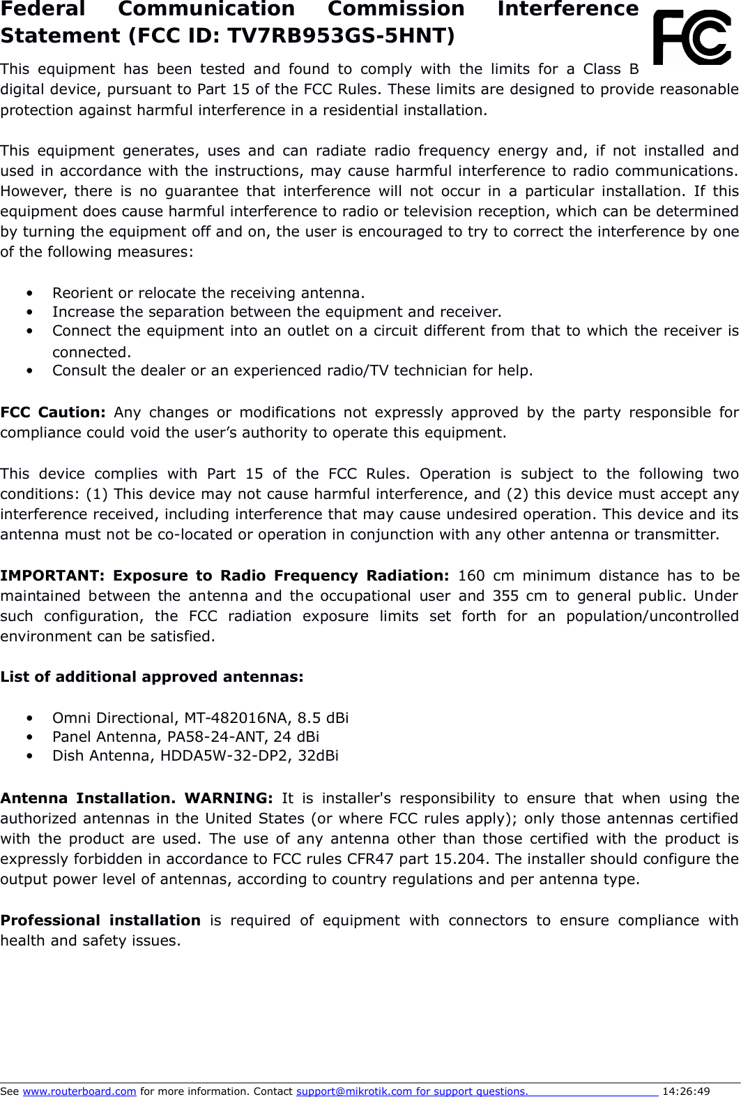 Federal   Communication   Commission   InterferenceStatement (FCC ID: TV7RB953GS-5HNT)This equipment has been tested and found   to  comply with the limits for a Class Bdigital device, pursuant to Part 15 of the FCC Rules. These limits are designed to provide reasonableprotection against harmful interference in a residential installation.This equipment generates, uses and can radiate radio frequency energy and, if not installed andused in accordance with the instructions, may cause harmful interference to radio communications.However, there is no guarantee that interference will not occur in a particular installation. If thisequipment does cause harmful interference to radio or television reception, which can be determinedby turning the equipment off and on, the user is encouraged to try to correct the interference by oneof the following measures:Reorient or relocate the receiving antenna.Increase the separation between the equipment and receiver.Connect the equipment into an outlet on a circuit different from that to which the receiver isconnected.Consult the dealer or an experienced radio/TV technician for help.FCC Caution:  Any changes or modifications not expressly approved by the  party responsible forcompliance could void the user’s authority to operate this equipment.This   device   complies   with   Part   15   of   the   FCC   Rules.   Operation   is   subject   to   the   following   twoconditions: (1) This device may not cause harmful interference, and (2) this device must accept anyinterference received, including interference that may cause undesired operation. This device and itsantenna must not be co-located or operation in conjunction with any other antenna or transmitter.IMPORTANT:  Exposure to Radio Frequency Radiation:  160 cm minimum distance has to  bemaintained  between  the  antenna and the occupational user and  355  cm to general public. Undersuch   configuration,   the   FCC   radiation   exposure   limits   set   forth   for   an   population/uncontrolledenvironment can be satisfied.List of additional approved antennas:Omni Directional, MT-482016NA, 8.5 dBiPanel Antenna, PA58-24-ANT, 24 dBiDish Antenna, HDDA5W-32-DP2, 32dBiAntenna  Installation.  WARNING:  It  is installer&apos;s  responsibility  to ensure   that when   using theauthorized antennas in the United States (or where FCC rules apply); only those antennas certifiedwith the product are used. The use of any antenna other than those certified with the product isexpressly forbidden in accordance to FCC rules CFR47 part 15.204. The installer should configure theoutput power level of antennas, according to country regulations and per antenna type. Professional   installation  is   required   of   equipment  with   connectors   to   ensure   compliance   withhealth and safety issues. See www.routerboard.com for more information. Contact support@mikrotik.com    for support questions.                                       14:26:49