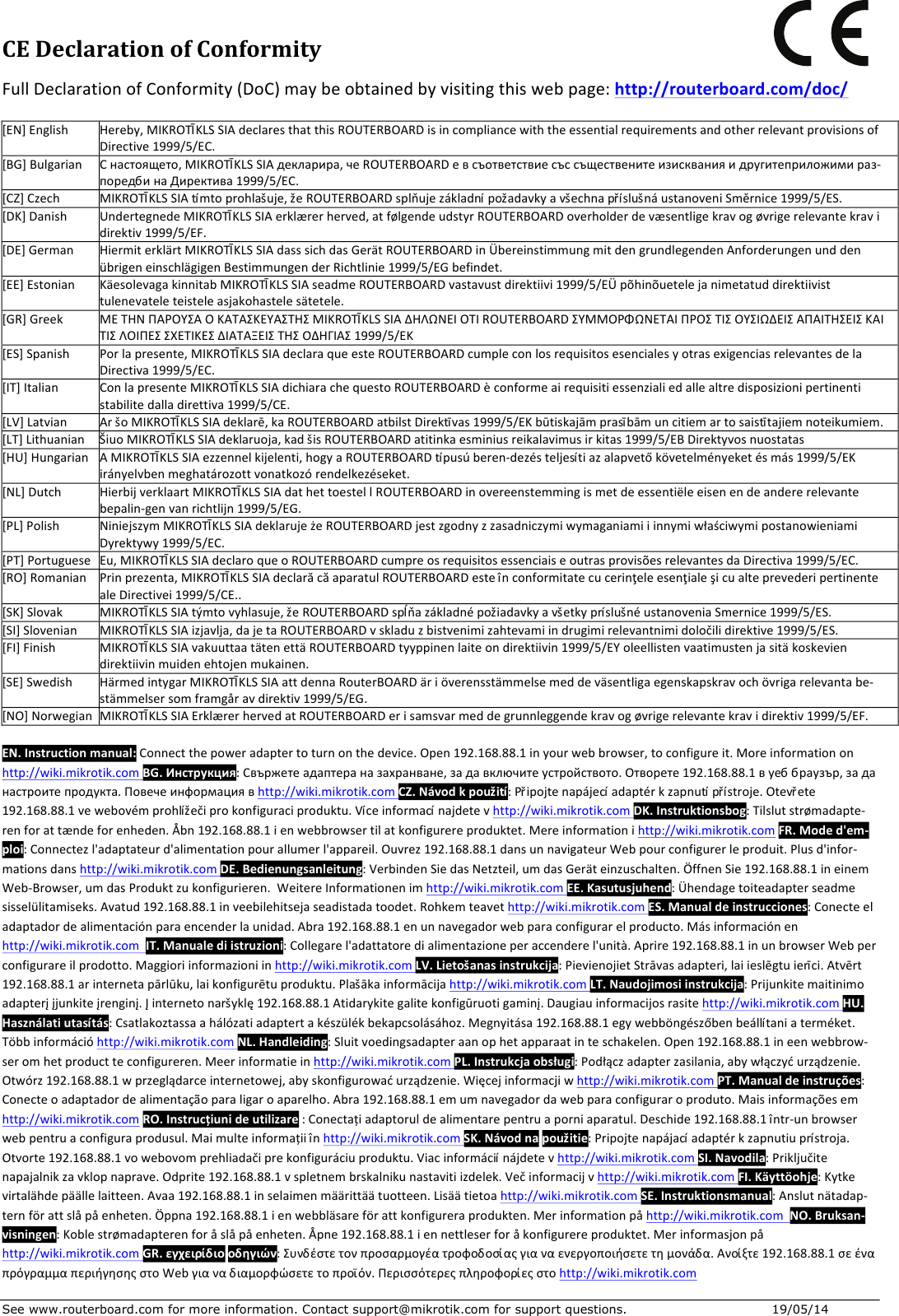 See www.routerboard.com for more information. Contact support@mikrotik.com for support questions.  19/05/14 CEDeclarationofConformityFullDeclarationofConformity(DoC)maybeobtainedbyvisitingthiswebpage:http://routerboard.com/doc/[EN]EnglishHereby,MIKROTĪKLSSIAdeclaresthatthisROUTERBOARDisincompliancewiththeessentialrequirementsandotherrelevantprovisionsofDirective1999/5/EC.[BG]BulgarianСнастоящето,MIKROTĪKLSSIAдекларира,чеROUTERBOARDевсъответствиесъссъщественитеизискванияидругитеприложимираз-поредбинаДиректива1999/5/EC.[CZ]CzechMIKROTĪKLSSIAtímtoprohlašuje,žeROUTERBOARDsplňujezákladnípožadavkyavšechnapříslušnáustanoveniSměrnice1999/5/ES.[DK]DanishUndertegnedeMIKROTĪKLSSIAerklærerherved,atfølgendeudstyrROUTERBOARDoverholderdevæsentligekravogøvrigerelevantekravidirektiv1999/5/EF.[DE]GermanHiermiterklärtMIKROTĪKLSSIAdasssichdasGerätROUTERBOARDinÜbereinstimmungmitdengrundlegendenAnforderungenunddenübrigeneinschlägigenBestimmungenderRichtlinie1999/5/EGbefindet.[EE]EstonianKäesolevagakinnitabMIKROTĪKLSSIAseadmeROUTERBOARDvastavustdirektiivi1999/5/EÜpõhinõuetelejanimetatuddirektiivisttulenevateleteisteleasjakohastelesätetele.[GR]GreekΜΕΤΗΝΠΑΡΟΥΣΑΟΚΑΤΑΣΚΕΥΑΣΤΗΣMIKROTĪKLSSIAΔΗΛΩΝΕΙΟΤΙROUTERBOARDΣΥΜΜΟΡΦΩΝΕΤΑΙΠΡΟΣΤΙΣΟΥΣΙΩΔΕΙΣΑΠΑΙΤΗΣΕΙΣΚΑΙΤΙΣΛΟΙΠΕΣΣΧΕΤΙΚΕΣΔΙΑΤΑΞΕΙΣΤΗΣΟΔΗΓΙΑΣ1999/5/ΕΚ[ES]SpanishPorlapresente,MIKROTĪKLSSIAdeclaraqueesteROUTERBOARDcumpleconlosrequisitosesencialesyotrasexigenciasrelevantesdelaDirectiva1999/5/EC.[IT]ItalianConlapresenteMIKROTĪKLSSIAdichiarachequestoROUTERBOARDèconformeairequisitiessenzialiedallealtredisposizionipertinentistabilitedalladirettiva1999/5/CE.[LV]LatvianAršoMIKROTĪKLSSIAdeklarē,kaROUTERBOARDatbilstDirektīvas1999/5/EKbūtiskajāmprasībāmuncitiemartosaistītajiemnoteikumiem.[LT]LithuanianŠiuoMIKROTĪKLSSIAdeklaruoja,kadšisROUTERBOARDatitinkaesminiusreikalavimusirkitas1999/5/EBDirektyvosnuostatas[HU]HungarianAMIKROTĪKLSSIAezzennelkijelenti,hogyaROUTERBOARDtípusúberen-dezésteljesítiazalapvetőkövetelményeketésmás1999/5/EKirányelvbenmeghatározottvonatkozórendelkezéseket.[NL]DutchHierbijverklaartMIKROTĪKLSSIAdathettoestellROUTERBOARDinovereenstemmingismetdeessentiëleeisenendeandererelevantebepalin-genvanrichtlijn1999/5/EG.[PL]PolishNiniejszymMIKROTĪKLSSIAdeklarujeżeROUTERBOARDjestzgodnyzzasadniczymiwymaganiamiiinnymiwłaściwymipostanowieniamiDyrektywy1999/5/EC.[PT]PortugueseEu,MIKROTĪKLSSIAdeclaroqueoROUTERBOARDcumpreosrequisitosessenciaiseoutrasprovisõesrelevantesdaDirectiva1999/5/EC.[RO]RomanianPrinprezenta,MIKROTĪKLSSIAdeclarăcăaparatulROUTERBOARDesteînconformitatecucerinţeleesenţialeşicualteprevederipertinentealeDirectivei1999/5/CE..[SK]SlovakMIKROTĪKLSSIAtýmtovyhlasuje,žeROUTERBOARDspĺňazákladnépožiadavkyavšetkypríslušnéustanoveniaSmernice1999/5/ES.[SI]SlovenianMIKROTĪKLSSIAizjavlja,dajetaROUTERBOARDvskladuzbistvenimizahtevamiindrugimirelevantnimidoločilidirektive1999/5/ES.[FI]FinishMIKROTĪKLSSIAvakuuttaatätenettäROUTERBOARDtyyppinenlaiteondirektiivin1999/5/EYoleellistenvaatimustenjasitäkoskeviendirektiivinmuidenehtojenmukainen.[SE]SwedishHärmedintygarMIKROTĪKLSSIAattdennaRouterBOARDäriöverensstämmelsemeddeväsentligaegenskapskravochövrigarelevantabe-stämmelsersomframgåravdirektiv1999/5/EG.[NO]NorwegianMIKROTĪKLSSIAErklærerhervedatROUTERBOARDerisamsvarmeddegrunnleggendekravogøvrigerelevantekravidirektiv1999/5/EF.EN.Instructionmanual:Connectthepoweradaptertoturnonthedevice.Open192.168.88.1inyourwebbrowser,toconfigureit.Moreinformationonhttp://wiki.mikrotik.comBG.Инструкция:Свържетеадаптераназахранване,задавключитеустройството.Отворете192.168.88.1вуеббраузър,заданастроитепродукта.Повечеинформациявhttp://wiki.mikrotik.comCZ.Návodkpoužití:Připojtenapájecíadaptérkzapnutípřístroje.Otevřete192.168.88.1vewebovémprohlížečiprokonfiguraciproduktu.Víceinformacínajdetevhttp://wiki.mikrotik.comDK.Instruktionsbog:Tilslutstrømadapte-renforattændeforenheden.Åbn192.168.88.1ienwebbrowsertilatkonfigurereproduktet.Mereinformationihttp://wiki.mikrotik.comFR.Moded&apos;em-ploi:Connectezl&apos;adaptateurd&apos;alimentationpourallumerl&apos;appareil.Ouvrez192.168.88.1dansunnavigateurWebpourconfigurerleproduit.Plusd&apos;infor-mationsdanshttp://wiki.mikrotik.comDE.Bedienungsanleitung:VerbindenSiedasNetzteil,umdasGeräteinzuschalten.ÖffnenSie192.168.88.1ineinemWeb-Browser,umdasProduktzukonfigurieren.WeitereInformationenimhttp://wiki.mikrotik.comEE.Kasutusjuhend:Ühendagetoiteadapterseadmesisselülitamiseks.Avatud192.168.88.1inveebilehitsejaseadistadatoodet.Rohkemteavethttp://wiki.mikrotik.comES.Manualdeinstrucciones:Conecteeladaptadordealimentaciónparaencenderlaunidad.Abra192.168.88.1enunnavegadorwebparaconfigurarelproducto.Másinformaciónenhttp://wiki.mikrotik.comIT.Manualediistruzioni:Collegarel&apos;adattatoredialimentazioneperaccenderel&apos;unità.Aprire192.168.88.1inunbrowserWebperconfigurareilprodotto.Maggioriinformazioniinhttp://wiki.mikrotik.comLV.Lietošanasinstrukcija:PievienojietStrāvasadapteri,laiieslēgtuierīci.Atvērt192.168.88.1arinternetapārlūku,laikonfigurētuproduktu.Plašākainformācijahttp://wiki.mikrotik.comLT.Naudojimosiinstrukcija:Prijunkitemaitinimoadapterįįjunkiteįrenginį.Įinternetonaršyklę192.168.88.1Atidarykitegalitekonfigūruotigaminį.Daugiauinformacijosrasitehttp://wiki.mikrotik.comHU.Használatiutasítás:Csatlakoztassaahálózatiadaptertakészülékbekapcsolásához.Megnyitása192.168.88.1egywebböngészőbenbeállítaniaterméket.Többinformációhttp://wiki.mikrotik.comNL.Handleiding:Sluitvoedingsadapteraanophetapparaatinteschakelen.Open192.168.88.1ineenwebbrow-seromhetproductteconfigureren.Meerinformatieinhttp://wiki.mikrotik.comPL.Instrukcjaobsługi:Podłączadapterzasilania,abywłączyćurządzenie.Otwórz192.168.88.1wprzeglądarceinternetowej,abyskonfigurowaćurządzenie.Więcejinformacjiwhttp://wiki.mikrotik.comPT.Manualdeinstruções:Conecteoadaptadordealimentaçãoparaligaroaparelho.Abra192.168.88.1emumnavegadordawebparaconfiguraroproduto.Maisinformaçõesemhttp://wiki.mikrotik.comRO.Instrucțiunideutilizare:Conectațiadaptoruldealimentarepentruaporniaparatul.Deschide192.168.88.1într-unbrowserwebpentruaconfiguraprodusul.Maimulteinformațiiînhttp://wiki.mikrotik.comSK.Návodnapoužitie:Pripojtenapájacíadaptérkzapnutiuprístroja.Otvorte192.168.88.1vowebovomprehliadačiprekonfiguráciuproduktu.Viacinformáciínájdetevhttp://wiki.mikrotik.comSI.Navodila:Priključitenapajalnikzavklopnaprave.Odprite192.168.88.1vspletnembrskalnikunastavitiizdelek.Večinformacijvhttp://wiki.mikrotik.comFI.Käyttöohje:Kytkevirtalähdepäällelaitteen.Avaa192.168.88.1inselaimenmäärittäätuotteen.Lisäätietoahttp://wiki.mikrotik.comSE.Instruktionsmanual:Anslutnätadap-ternförattslåpåenheten.Öppna192.168.88.1ienwebbläsareförattkonfigureraprodukten.Merinformationpåhttp://wiki.mikrotik.comNO.Bruksan-visningen:Koblestrømadapterenforåslåpåenheten.Åpne192.168.88.1iennettleserforåkonfigurereproduktet.Merinformasjonpåhttp://wiki.mikrotik.comGR.εγχειρίδιοοδηγιών:Συνδέστετονπροσαρμογέατροφοδοσίαςγιαναενεργοποιήσετετημονάδα.Ανοίξτε192.168.88.1σεέναπρόγραμμαπεριήγησηςστοWebγιαναδιαμορφώσετετοπροϊόν.Περισσότερεςπληροφορίεςστοhttp://wiki.mikrotik.com