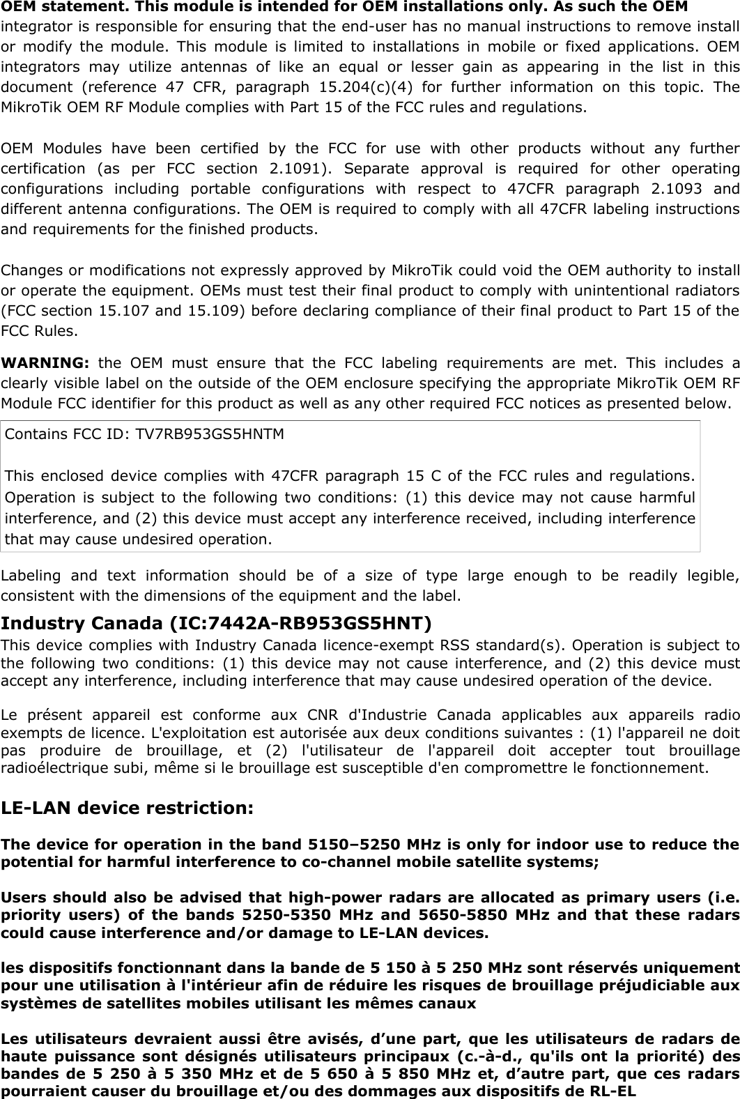 OEM statement. This module is intended for OEM installations only. As such the OEM integrator is responsible for ensuring that the end-user has no manual instructions to remove installor modify the module. This module is limited to installations in mobile or fixed applications. OEMintegrators  may  utilize  antennas   of like  an   equal  or  lesser  gain as   appearing in   the  list  in  thisdocument  (reference  47  CFR,  paragraph 15.204(c)(4)  for  further  information   on  this  topic.  TheMikroTik OEM RF Module complies with Part 15 of the FCC rules and regulations. OEM   Modules  have   been   certified   by   the  FCC   for   use   with   other   products   without   any   furthercertification   (as   per   FCC   section   2.1091).   Separate   approval   is   required   for   other   operatingconfigurations   including   portable   configurations   with   respect   to   47CFR   paragraph   2.1093   anddifferent antenna configurations. The OEM is required to comply with all 47CFR labeling instructionsand requirements for the finished products. Changes or modifications not expressly approved by MikroTik could void the OEM authority to installor operate the equipment. OEMs must test their final product to comply with unintentional radiators(FCC section 15.107 and 15.109) before declaring compliance of their final product to Part 15 of theFCC Rules. WARNING:  the  OEM  must  ensure  that the FCC labeling requirements  are  met.  This  includes  aclearly visible label on the outside of the OEM enclosure specifying the appropriate MikroTik OEM RFModule FCC identifier for this product as well as any other required FCC notices as presented below. Contains FCC ID: TV7RB953GS5HNTM This enclosed device complies with 47CFR paragraph 15 C of the FCC rules and regulations.Operation is subject to the following two conditions: (1) this device may not cause harmfulinterference, and (2) this device must accept any interference received, including interferencethat may cause undesired operation. Labeling   and   text   information   should   be   of   a   size   of   type   large   enough   to   be   readily   legible,consistent with the dimensions of the equipment and the label. LE-LAN device restriction:The device for operation in the band 5150–5250 MHz is only for indoor use to reduce thepotential for harmful interference to co-channel mobile satellite systems;Users should also be advised that high-power radars are allocated as primary users (i.e.priority users) of the bands 5250-5350 MHz and 5650-5850 MHz and that these radarscould cause interference and/or damage to LE-LAN devices.les dispositifs fonctionnant dans la bande de 5 150 à 5 250 MHz sont réservés uniquementpour une utilisation à l&apos;intérieur afin de réduire les risques de brouillage préjudiciable auxsystèmes de satellites mobiles utilisant les mêmes canauxLes utilisateurs devraient aussi être avisés, d’une part, que les utilisateurs de radars dehaute puissance sont désignés utilisateurs principaux (c.-à-d., qu&apos;ils ont la priorité) desbandes de 5 250 à 5 350 MHz et de 5 650 à 5 850 MHz et, d’autre part, que ces radarspourraient causer du brouillage et/ou des dommages aux dispositifs de RL-ELIndustry Canada (IC:7442A-RB953GS5HNT) This device complies with Industry Canada licence-exempt RSS standard(s). Operation is subject tothe following two conditions: (1) this device may not cause interference, and (2) this device mustaccept any interference, including interference that may cause undesired operation of the device.Le   présent   appareil   est   conforme   aux   CNR   d&apos;Industrie   Canada   applicables   aux   appareils   radioexempts de licence. L&apos;exploitation est autorisée aux deux conditions suivantes : (1) l&apos;appareil ne doitpas   produire   de   brouillage,   et   (2)   l&apos;utilisateur   de   l&apos;appareil   doit   accepter   tout   brouillageradioélectrique subi, même si le brouillage est susceptible d&apos;en compromettre le fonctionnement. 