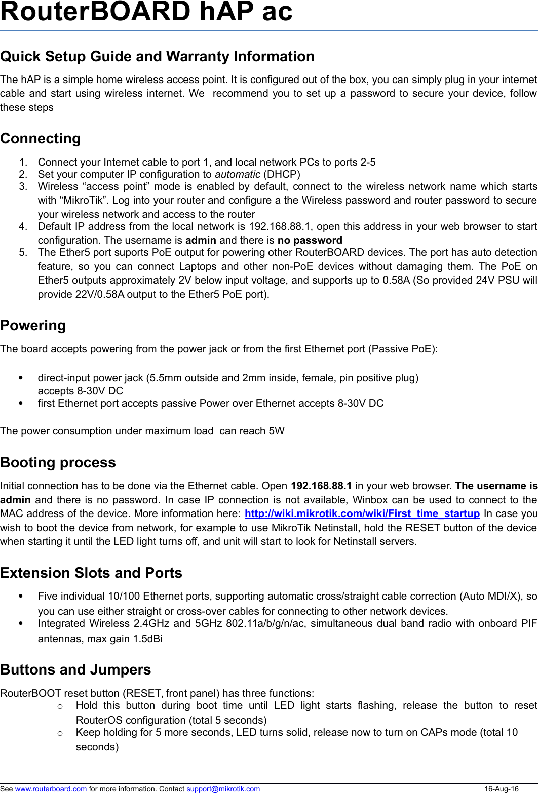 RouterBOARD hAP ac Quick Setup Guide and Warranty InformationThe hAP is a simple home wireless access point. It is configured out of the box, you can simply plug in your internetcable and start using wireless internet. We  recommend you to set up a password to secure your device, followthese stepsConnecting1. Connect your Internet cable to port 1, and local network PCs to ports 2-52. Set your computer IP configuration to automatic (DHCP)3. Wireless “access point” mode is enabled by default, connect to the wireless network name which startswith “MikroTik”. Log into your router and configure a the Wireless password and router password to secureyour wireless network and access to the router4. Default IP address from the local network is 192.168.88.1, open this address in your web browser to startconfiguration. The username is admin and there is no password5. The Ether5 port suports PoE output for powering other RouterBOARD devices. The port has auto detectionfeature, so you can connect Laptops and other non-PoE devices without damaging them. The PoE onEther5 outputs approximately 2V below input voltage, and supports up to 0.58A (So provided 24V PSU willprovide 22V/0.58A output to the Ether5 PoE port). PoweringThe board accepts powering from the power jack or from the first Ethernet port (Passive PoE):direct-input power jack (5.5mm outside and 2mm inside, female, pin positive plug) accepts 8-30V DCfirst Ethernet port accepts passive Power over Ethernet accepts 8-30V DCThe power consumption under maximum load  can reach 5WBooting processInitial connection has to be done via the Ethernet cable. Open 192.168.88.1 in your web browser. The username isadmin and there is no password. In case IP connection is not available, Winbox can be used to connect to theMAC address of the device. More information here: http://wiki.mikrotik.com/wiki/First_time_startup In case youwish to boot the device from network, for example to use MikroTik Netinstall, hold the RESET button of the devicewhen starting it until the LED light turns off, and unit will start to look for Netinstall servers.Extension Slots and PortsFive individual 10/100 Ethernet ports, supporting automatic cross/straight cable correction (Auto MDI/X), soyou can use either straight or cross-over cables for connecting to other network devices. Integrated Wireless 2.4GHz and 5GHz 802.11a/b/g/n/ac, simultaneous dual band radio with onboard PIFantennas, max gain 1.5dBiButtons and JumpersRouterBOOT reset button (RESET, front panel) has three functions:oHold   this   button   during   boot   time   until   LED   light   starts   flashing,   release   the   button   to   resetRouterOS configuration (total 5 seconds)oKeep holding for 5 more seconds, LED turns solid, release now to turn on CAPs mode (total 10 seconds)See www.routerboard.com for more information. Contact support@mikrotik.com 16-Aug-16