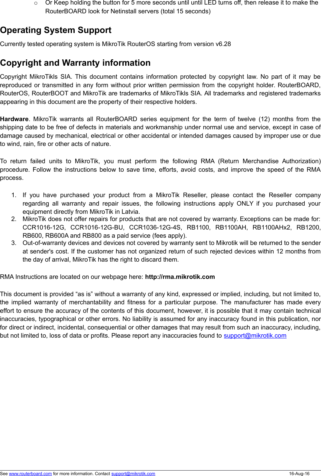 oOr Keep holding the button for 5 more seconds until until LED turns off, then release it to make the RouterBOARD look for Netinstall servers (total 15 seconds)Operating System SupportCurrently tested operating system is MikroTik RouterOS starting from version v6.28Copyright and Warranty informationCopyright MikroTikls SIA. This document contains information protected by copyright law. No part of it may bereproduced or transmitted in any form without prior written permission from the copyright holder. RouterBOARD,RouterOS, RouterBOOT and MikroTik are trademarks of MikroTikls SIA. All trademarks and registered trademarksappearing in this document are the property of their respective holders.Hardware.  MikroTik warrants all RouterBOARD series equipment for the term of twelve (12) months from theshipping date to be free of defects in materials and workmanship under normal use and service, except in case ofdamage caused by mechanical, electrical or other accidental or intended damages caused by improper use or dueto wind, rain, fire or other acts of nature.To  return   failed   units   to   MikroTik,   you   must   perform   the   following   RMA (Return   Merchandise  Authorization)procedure. Follow the instructions below to save time, efforts, avoid costs, and improve the speed of the RMAprocess.1. If  you  have  purchased   your  product  from  a   MikroTik  Reseller,  please  contact   the   Reseller  companyregarding all warranty and repair issues, the following instructions apply ONLY if you purchased yourequipment directly from MikroTik in Latvia.2. MikroTik does not offer repairs for products that are not covered by warranty. Exceptions can be made for:CCR1016-12G,   CCR1016-12G-BU,   CCR1036-12G-4S,   RB1100,   RB1100AH,   RB1100AHx2,   RB1200,RB600, RB600A and RB800 as a paid service (fees apply).3. Out-of-warranty devices and devices not covered by warranty sent to Mikrotik will be returned to the senderat sender&apos;s cost. If the customer has not organized return of such rejected devices within 12 months fromthe day of arrival, MikroTik has the right to discard them. RMA Instructions are located on our webpage here: http://rma.mikrotik.comThis document is provided “as is” without a warranty of any kind, expressed or implied, including, but not limited to,the implied warranty of merchantability and fitness for a particular purpose. The manufacturer has made everyeffort to ensure the accuracy of the contents of this document, however, it is possible that it may contain technicalinaccuracies, typographical or other errors. No liability is assumed for any inaccuracy found in this publication, norfor direct or indirect, incidental, consequential or other damages that may result from such an inaccuracy, including,but not limited to, loss of data or profits. Please report any inaccuracies found to support@mikrotik.comSee www.routerboard.com for more information. Contact support@mikrotik.com 16-Aug-16
