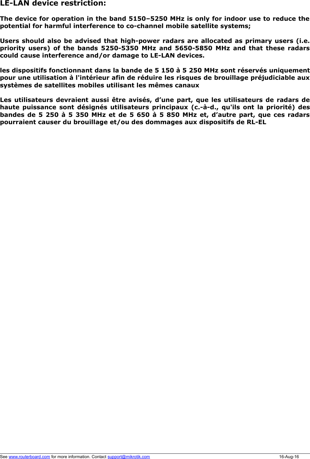 LE-LAN device restriction:The device for operation in the band 5150–5250 MHz is only for indoor use to reduce thepotential for harmful interference to co-channel mobile satellite systems;Users should also be advised that high-power radars are allocated as primary users (i.e.priority users) of the bands 5250-5350 MHz and 5650-5850 MHz and that these radarscould cause interference and/or damage to LE-LAN devices.les dispositifs fonctionnant dans la bande de 5 150 à 5 250 MHz sont réservés uniquementpour une utilisation à l&apos;intérieur afin de réduire les risques de brouillage préjudiciable auxsystèmes de satellites mobiles utilisant les mêmes canauxLes utilisateurs devraient aussi être avisés, d’une part, que les utilisateurs de radars dehaute puissance sont désignés utilisateurs principaux (c.-à-d., qu&apos;ils ont la priorité) desbandes de 5 250 à 5 350 MHz et de 5 650 à 5 850 MHz et, d’autre part, que ces radarspourraient causer du brouillage et/ou des dommages aux dispositifs de RL-ELSee www.routerboard.com for more information. Contact support@mikrotik.com 16-Aug-16