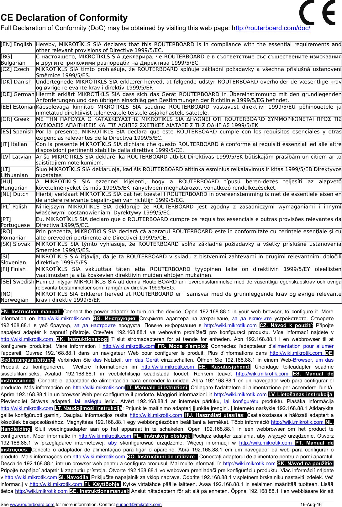 CE Declaration of ConformityFull Declaration of Conformity (DoC) may be obtained by visiting this web page: http://routerboard.com/doc/[EN] English Hereby, MIKROTĪKLS SIA declares that this  ROUTERBOARD  is in compliance with the essential requirements andother relevant provisions of Directive 1999/5/EC.[BG]BulgarianС настоящето, MIKROTĪKLS SIA декларира, че ROUTERBOARD е в съответствие със съществените изискванияи другитеприложими разпоредби на Директива 1999/5/EC.[CZ] Czech MIKROTĪKLS SIA tímto prohlašuje, že  ROUTERBOARD  splňuje základní požadavky a všechna příslušná ustanoveniSměrnice 1999/5/ES.[DK] Danish Undertegnede MIKROTĪKLS SIA erklærer herved, at følgende udstyr ROUTERBOARD overholder de væsentlige kravog øvrige relevante krav i direktiv 1999/5/EF.[DE] German Hiermit erklärt MIKROTĪKLS SIA dass sich das Gerät  ROUTERBOARD  in Übereinstimmung mit den grundlegendenAnforderungen und den übrigen einschlägigen Bestimmungen der Richtlinie 1999/5/EG be\ndet.[EE] EstonianKäesolevaga   kinnitab   MIKROTĪKLS   SIA   seadme  ROUTERBOARD  vastavust   direktiivi   1999/5/EÜ   põhinõuetele   janimetatud direktiivist tulenevatele teistele asjakohastele sätetele.[GR] Greek ΜΕ ΤΗΝ ΠΑΡΟΥΣΑ Ο ΚΑΤΑΣΚΕΥΑΣΤΗΣ MIKROTĪKLS SIA ΔΗΛΩΝΕΙ ΟΤΙ  ROUTERBOARD  ΣΥΜΜΟΡΦΩΝΕΤΑΙ ΠΡΟΣ ΤΙΣΟΥΣΙΩΔΕΙΣ ΑΠΑΙΤΗΣΕΙΣ ΚΑΙ ΤΙΣ ΛΟΙΠΕΣ ΣΧΕΤΙΚΕΣ ΔΙΑΤΑΞΕΙΣ ΤΗΣ ΟΔΗΓΙΑΣ 1999/5/ΕΚ[ES] Spanish Por  la presente, MIKROTĪKLS SIA declara  que este  ROUTERBOARD  cumple con los requisitos esenciales y otrasexigencias relevantes de la Directiva 1999/5/EC.[IT] Italian Con la presente MIKROTĪKLS SIA dichiara che questo ROUTERBOARD è conforme ai requisiti essenziali ed alle altredisposizioni pertinenti stabilite dalla direttiva 1999/5/CE.[LV] Latvian Ar šo MIKROTĪKLS SIA deklarē, ka ROUTERBOARD atbilst Direktīvas 1999/5/EK būtiskajām prasībām un citiem ar tosaistītajiem noteikumiem.[LT]LithuanianŠiuo MIKROTĪKLS SIA deklaruoja, kad šis ROUTERBOARD atitinka esminius reikalavimus ir kitas 1999/5/EB Direktyvosnuostatas[HU]HungarianA   MIKROTĪKLS   SIA   ezzennel   kijelenti,   hogy   a  ROUTERBOARD  típusú   beren-dezés   teljesíti   az   alapvetőkövetelményeket és más 1999/5/EK irányelvben meghatározott vonatkozó rendelkezéseket.[NL] Dutch Hierbij verklaart MIKROTĪKLS SIA dat het toestel l ROUTERBOARD in overeenstemming is met de essentiële eisen ende andere relevante bepalin-gen van richtlijn 1999/5/EG.[PL] Polish Niniejszym   MIKROTĪKLS   SIA   deklaruje   że  ROUTERBOARD  jest   zgodny   z   zasadniczymi   wymaganiami   i   innymiwłaściwymi postanowieniami Dyrektywy 1999/5/EC.[PT]PortugueseEu, MIKROTĪKLS SIA declaro que o ROUTERBOARD cumpre os requisitos essenciais e outras provisões relevantes daDirectiva 1999/5/EC.[RO]RomanianPrin prezenta, MIKROTĪKLS SIA declară că aparatul ROUTERBOARD este în conformitate cu cerinţele esenţiale şi cualte prevederi pertinente ale Directivei 1999/5/CE..[SK] Slovak MIKROTĪKLS SIA  týmto  vyhlasuje, že  ROUTERBOARD  spĺňa základné  požiadavky  a všetky príslušné ustanoveniaSmernice 1999/5/ES.[SI]SlovenianMIKROTĪKLS SIA izjavlja, da je ta ROUTERBOARD v skladu z bistvenimi zahtevami in drugimi relevantnimi določilidirektive 1999/5/ES.[FI] Finish MIKROTĪKLS   SIA   vakuuttaa   täten   että  ROUTERBOARD  tyyppinen   laite   on   direktiivin   1999/5/EY   oleellistenvaatimusten ja sitä koskevien direktiivin muiden ehtojen mukainen.[SE] Swedish Härmed intygar MIKROTĪKLS SIA att denna RouterBOARD är i överensstämmelse med de väsentliga egenskapskrav och övrigarelevanta bestämmelser som framgår av direktiv 1999/5/EG.[NO]NorwegianMIKROTĪKLS SIA Erklærer herved at ROUTERBOARD er i samsvar med de grunnleggende krav og øvrige relevantekrav i direktiv 1999/5/EF.EN. Instruction manual: Connect the power adapter to turn on the device. Open 192.168.88.1 in your web browser, to configure it. Moreinformation on  http://wiki.mikrotik.com BG.  Инструкция:  Свържете адаптера  на  захранване,  за да  включите  устройството. Отворете192.168.88.1 в  уеб  браузър,  за  да  настроите  продукта. Повече   информация в  http://wiki.mikrotik.com     CZ.  Návod  k  použití:  Připojtenapájecí   adaptér   k zapnutí přístroje. Otevřete 192.168.88.1 ve   webovém   prohlížeči pro   konfiguraci produktu. Více   informací   najdete   vhttp://wiki.mikrotik.com     DK.  Instruktionsbog:  Tilslut strømadapteren for at tænde for enheden.  Åbn 192.168.88.1 i  en  webbrowser til  atkonfigurere  produktet.  Mere  information i  http://wiki.mikrotik.com FR.   Mode   d&apos;emploi:  Connectez l&apos;adaptateur d&apos;alimentation pour  allumerl&apos;appareil. Ouvrez 192.168.88.1 dans  un  navigateur Web  pour configurer  le produit. Plus d&apos;informations dans  http://wiki.mikrotik.com     DE.Bedienungsanleitung:  Verbinden Sie  das  Netzteil, um das Gerät  einzuschalten. Öffnen Sie 192.168.88.1 in einem Web-Browser, um dasProdukt   zu   konfigurieren.    Weitere   Informationen   im  http://wiki.mikrotik.com     EE.   Kasutusjuhend:  Ühendage toiteadapter seadmesisselülitamiseks.  Avatud 192.168.88.1 in veebilehitseja seadistada toodet. Rohkem teavet  http://wiki.mikrotik.com     ES.   Manual   deinstrucciones: Conecte el adaptador de alimentación para encender la unidad. Abra 192.168.88.1 en un navegador web para configurar elproducto. Más información en http://wiki.mikrotik.com    IT. Manuale di istruzioni: Collegare l&apos;adattatore di alimentazione per accendere l&apos;unità.Aprire 192.168.88.1 in un browser Web per configurare il prodotto. Maggiori informazioni in http://wiki.mikrotik.com    LV. Lietošanas instrukcija:Pievienojiet   Strāvas adapteri,   lai   ieslēgtu  ierīci. Atvērt 192.168.88.1 ar interneta   pārlūku,   lai   konfigurētu  produktu. Plašāka informācijahttp://wiki.mikrotik.com    LT. Naudojimosi instrukcija: Prijunkite maitinimo adapterį įjunkite įrenginį. Į interneto naršyklę 192.168.88.1 Atidarykitegalite konfigūruoti gaminį.  Daugiau informacijos rasite http://wiki.mikrotik.com     HU.  Használati utasítás:  Csatlakoztassa a hálózati adaptert akészülék bekapcsolásához. Megnyitása 192.168.88.1 egy webböngészőben beállítani a terméket. Több információ http://wiki.mikrotik.com    NL.Handleiding:  Sluit voedingsadapter aan op het apparaat   in   te   schakelen.  Open 192.168.88.1 in een   webbrowser   om het product   teconfigureren.  Meer informatie in  http://wiki.mikrotik.com    PL. Instrukcja obsługi:  Podłącz adapter zasilania, aby włączyć urządzenie. Otwórz192.168.88.1 w   przeglądarce   internetowej,   aby  skonfigurować   urządzenie.  Więcej   informacji   w  http://wiki.mikrotik.com     PT.  Manual   deinstruções:  Conecte o adaptador de  alimentação para  ligar o aparelho. Abra 192.168.88.1 em um navegador da web para configurar oproduto. Mais informações em http://wiki.mikrotik.com RO. Instruc iuni de utilizareț : Conecta iț adaptorul de alimentare pentru a porni aparatul.Deschide 192.168.88.1 într-un browser web pentru a configura produsul. Mai multe informa iiț în http://wiki.mikrotik.com    SK. Návod na použitie:Pripojte napájací adaptér k zapnutiu prístroja. Otvorte 192.168.88.1 vo webovom prehliadači pre konfiguráciu produktu. Viac informácií nájdetev http://wiki.mikrotik.com    SI. Navodila: Priključite napajalnik za vklop naprave. Odprite 192.168.88.1 v spletnem brskalniku nastaviti izdelek. Večinformacij v http://wiki.mikrotik.com    FI.  Käyttöohje: Kytke virtalähde päälle laitteen. Avaa 192.168.88.1 in selaimen määrittää tuotteen.  Lisäätietoa http://wiki.mikrotik.com    SE. Instruktionsmanual: Anslut nätadaptern för att slå på enheten. Öppna 192.168.88.1 i en webbläsare för attSee www.routerboard.com for more information. Contact support@mikrotik.com 16-Aug-16