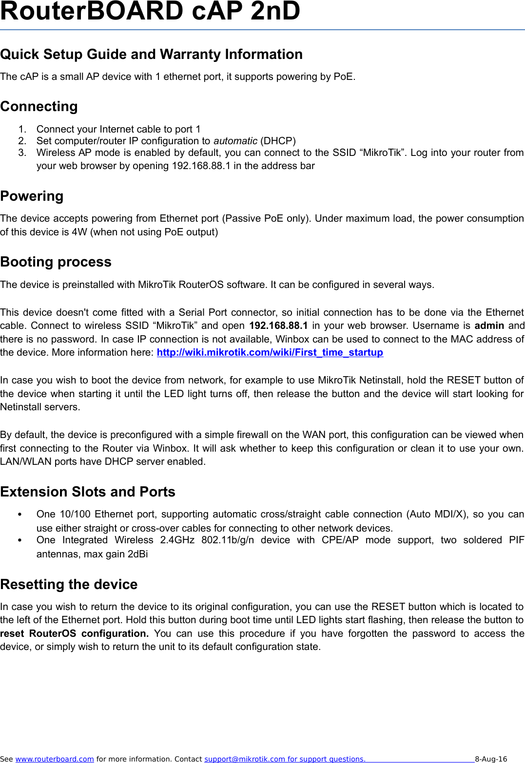 RouterBOARD cAP 2nDQuick Setup Guide and Warranty InformationThe cAP is a small AP device with 1 ethernet port, it supports powering by PoE. Connecting1. Connect your Internet cable to port 12. Set computer/router IP configuration to automatic (DHCP)3. Wireless AP mode is enabled by default, you can connect to the SSID “MikroTik”. Log into your router fromyour web browser by opening 192.168.88.1 in the address barPoweringThe device accepts powering from Ethernet port (Passive PoE only). Under maximum load, the power consumptionof this device is 4W (when not using PoE output)Booting processThe device is preinstalled with MikroTik RouterOS software. It can be configured in several ways.This device doesn&apos;t come fitted with a Serial Port connector, so initial connection has to be done via the Ethernetcable. Connect to wireless SSID “MikroTik” and open 192.168.88.1 in your web browser. Username is admin andthere is no password. In case IP connection is not available, Winbox can be used to connect to the MAC address ofthe device. More information here: http://wiki.mikrotik.com/wiki/First_time_startupIn case you wish to boot the device from network, for example to use MikroTik Netinstall, hold the RESET button ofthe device when starting it until the LED light turns off, then release the button and the device will start looking forNetinstall servers.By default, the device is preconfigured with a simple firewall on the WAN port, this configuration can be viewed whenfirst connecting to the Router via Winbox. It will ask whether to keep this configuration or clean it to use your own.LAN/WLAN ports have DHCP server enabled.Extension Slots and PortsOne 10/100 Ethernet port, supporting automatic cross/straight cable connection (Auto MDI/X), so you canuse either straight or cross-over cables for connecting to other network devices. One   Integrated   Wireless   2.4GHz   802.11b/g/n   device   with   CPE/AP   mode   support,   two   soldered   PIFantennas, max gain 2dBiResetting the deviceIn case you wish to return the device to its original configuration, you can use the RESET button which is located tothe left of the Ethernet port. Hold this button during boot time until LED lights start flashing, then release the button toreset  RouterOS  configuration.  You can use this procedure if you have forgotten the password to access thedevice, or simply wish to return the unit to its default configuration state.See www.routerboard.com for more information. Contact support@mikrotik.com    for support questions.                                                   8-Aug-16