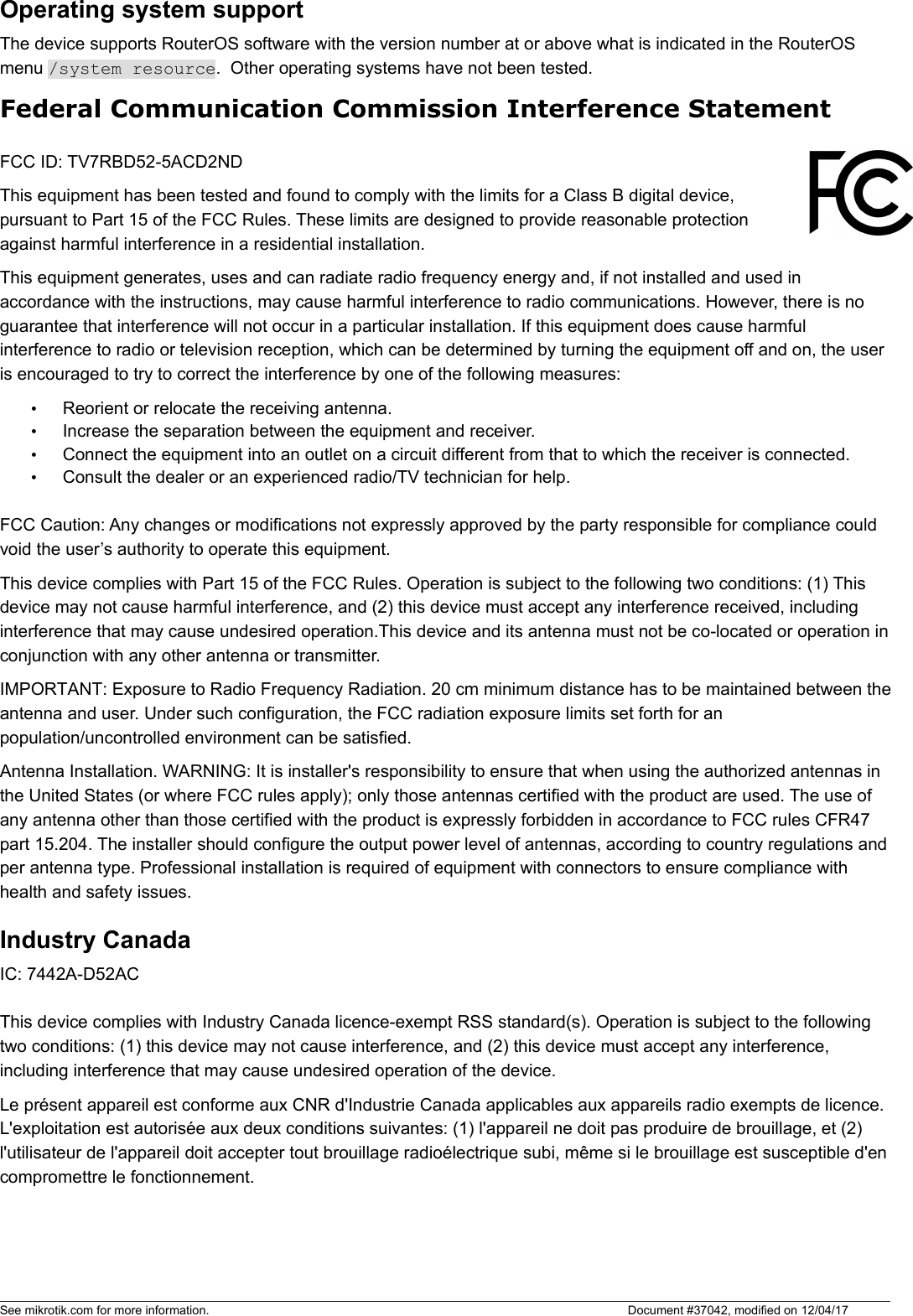 Operating system supportThe device supports RouterOS software with the version number at or above what is indicated in the RouterOS menu /system resource.  Other operating systems have not been tested. Federal Communication Commission Interference StatementFCC ID: TV7RBD52-5ACD2NDThis equipment has been tested and found to comply with the limits for a Class B digital device,pursuant to Part 15 of the FCC Rules. These limits are designed to provide reasonable protectionagainst harmful interference in a residential installation.This equipment generates, uses and can radiate radio frequency energy and, if not installed and used in accordance with the instructions, may cause harmful interference to radio communications. However, there is no guarantee that interference will not occur in a particular installation. If this equipment does cause harmful interference to radio or television reception, which can be determined by turning the equipment off and on, the user is encouraged to try to correct the interference by one of the following measures:•Reorient or relocate the receiving antenna.•Increase the separation between the equipment and receiver.•Connect the equipment into an outlet on a circuit different from that to which the receiver is connected.•Consult the dealer or an experienced radio/TV technician for help.FCC Caution: Any changes or modifications not expressly approved by the party responsible for compliance could void the user’s authority to operate this equipment.This device complies with Part 15 of the FCC Rules. Operation is subject to the following two conditions: (1) This device may not cause harmful interference, and (2) this device must accept any interference received, including interference that may cause undesired operation.This device and its antenna must not be co-located or operation inconjunction with any other antenna or transmitter.IMPORTANT: Exposure to Radio Frequency Radiation. 20 cm minimum distance has to be maintained between theantenna and user. Under such configuration, the FCC radiation exposure limits set forth for an population/uncontrolled environment can be satisfied.Antenna Installation. WARNING: It is installer&apos;s responsibility to ensure that when using the authorized antennas in the United States (or where FCC rules apply); only those antennas certified with the product are used. The use of any antenna other than those certified with the product is expressly forbidden in accordance to FCC rules CFR47 part 15.204. The installer should configure the output power level of antennas, according to country regulations andper antenna type. Professional installation is required of equipment with connectors to ensure compliance with health and safety issues. Industry Canada IC: 7442A-D52ACThis device complies with Industry Canada licence-exempt RSS standard(s). Operation is subject to the following two conditions: (1) this device may not cause interference, and (2) this device must accept any interference, including interference that may cause undesired operation of the device.Le présent appareil est conforme aux CNR d&apos;Industrie Canada applicables aux appareils radio exempts de licence. L&apos;exploitation est autorisée aux deux conditions suivantes: (1) l&apos;appareil ne doit pas produire de brouillage, et (2) l&apos;utilisateur de l&apos;appareil doit accepter tout brouillage radioélectrique subi, même si le brouillage est susceptible d&apos;encompromettre le fonctionnement.See mikrotik.com for more information.  Document #37042, modified on 12/04/17
