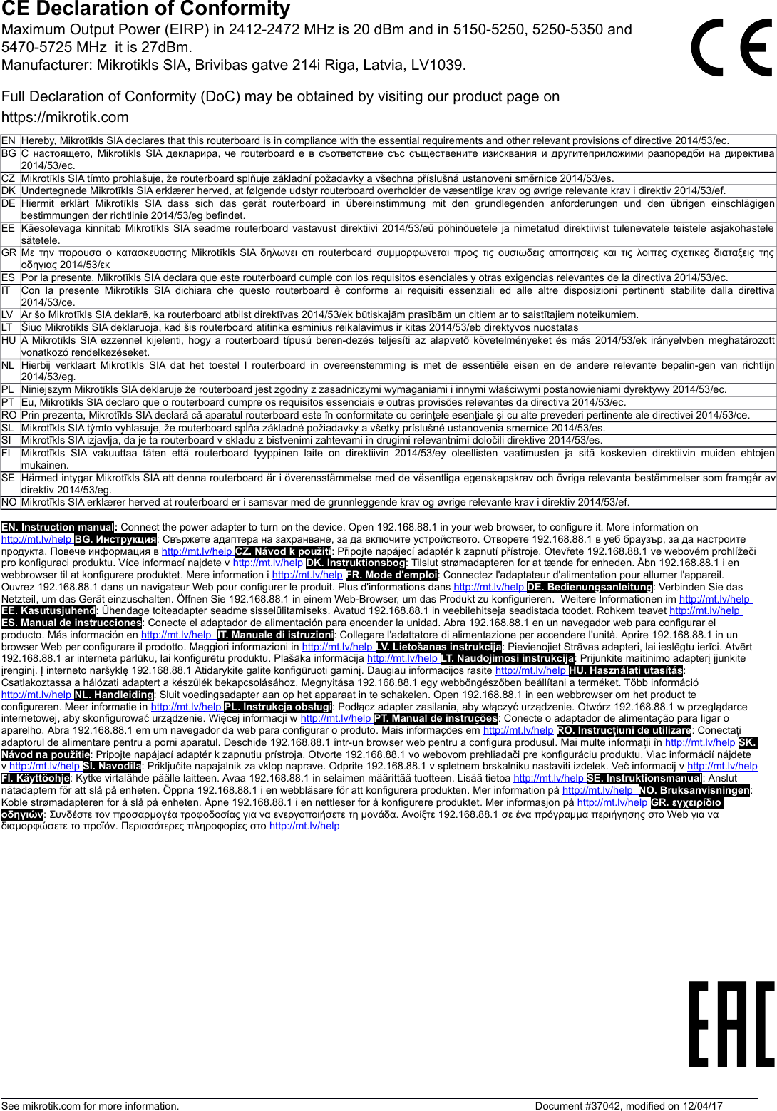 CE Declaration of ConformityFull Declaration of Conformity (DoC) may be obtained by visiting our product page onhttps://mikrotik.comEN Hereby, Mikrotīkls SIA declares that this routerboard is in compliance with the essential requirements and other relevant provisions of directive 2014/53/ec.BG С настоящето, Mikrotīkls SIA декларира, че routerboard е в съответствие със съществените изисквания и другитеприложими разпоредби на директива2014/53/ec.CZ Mikrotīkls SIA tímto prohlašuje, že routerboard splňuje základní požadavky a všechna příslušná ustanoveni směrnice 2014/53/es.DK Undertegnede Mikrotīkls SIA erklærer herved, at følgende udstyr routerboard overholder de væsentlige krav og øvrige relevante krav i direktiv 2014/53/ef.DE Hiermit   erklärt   Mikrotīkls  SIA dass   sich   das   gerät  routerboard   in   übereinstimmung   mit   den   grundlegenden   anforderungen   und   den   übrigen  einschlägigenbestimmungen der richtlinie 2014/53/eg befindet.EE Käesolevaga kinnitab Mikrotīkls SIA seadme routerboard vastavust direktiivi 2014/53/eü põhinõuetele ja nimetatud direktiivist tulenevatele teistele asjakohastelesätetele.GR Με την παρουσα ο κατασκευαστης Mikrotīkls SIA δηλωνει οτι routerboard συμμορφωνεται προς τις ουσιωδεις απαιτησεις και τις λοιπες σχετικες διαταξεις τηςοδηγιας 2014/53/εκES Por la presente, Mikrotīkls SIA declara que este routerboard cumple con los requisitos esenciales y otras exigencias relevantes de la directiva 2014/53/ec.IT Con la  presente Mikrotīkls SIA  dichiara che questo  routerboard è conforme  ai  requisiti essenziali  ed alle altre disposizioni pertinenti stabilite dalla direttiva2014/53/ce.LV Ar šo Mikrotīkls SIA deklarē, ka routerboard atbilst direktīvas 2014/53/ek būtiskajām prasībām un citiem ar to saistītajiem noteikumiem.LT Šiuo Mikrotīkls SIA deklaruoja, kad šis routerboard atitinka esminius reikalavimus ir kitas 2014/53/eb direktyvos nuostatasHU A Mikrotīkls SIA ezzennel kijelenti, hogy a routerboard típusú beren-dezés teljesíti az alapvető követelményeket és más 2014/53/ek irányelvben meghatározottvonatkozó rendelkezéseket.NL Hierbij verklaart Mikrotīkls SIA dat het toestel l routerboard in overeenstemming is met de essentiële eisen en de andere relevante bepalin-gen van richtlijn2014/53/eg.PL Niniejszym Mikrotīkls SIA deklaruje że routerboard jest zgodny z zasadniczymi wymaganiami i innymi właściwymi postanowieniami dyrektywy 2014/53/ec.PT Eu, Mikrotīkls SIA declaro que o routerboard cumpre os requisitos essenciais e outras provisões relevantes da directiva 2014/53/ec.RO Prin prezenta, Mikrotīkls SIA declară că aparatul routerboard este în conformitate cu cerinţele esenţiale şi cu alte prevederi pertinente ale directivei 2014/53/ce.SL Mikrotīkls SIA týmto vyhlasuje, že routerboard spĺňa základné požiadavky a všetky príslušné ustanovenia smernice 2014/53/es.SI Mikrotīkls SIA izjavlja, da je ta routerboard v skladu z bistvenimi zahtevami in drugimi relevantnimi določili direktive 2014/53/es.FI Mikrotīkls SIA  vakuuttaa   täten   että routerboard tyyppinen laite on  direktiivin   2014/53/ey   oleellisten   vaatimusten   ja sitä koskevien direktiivin muiden ehtojenmukainen.SE Härmed intygar Mikrotīkls SIA att denna routerboard är i överensstämmelse med de väsentliga egenskapskrav och övriga relevanta bestämmelser som framgår avdirektiv 2014/53/eg.NO Mikrotīkls SIA erklærer herved at routerboard er i samsvar med de grunnleggende krav og øvrige relevante krav i direktiv 2014/53/ef.EN. Instruction manual: Connect the power adapter to turn on the device. Open 192.168.88.1 in your web browser, to configure it. More information on http://mt.lv/help      BG. Инструкция: Свържете адаптера на захранване, за да включите устройството. Отворете 192.168.88.1 в уеб браузър, за да настроите продукта. Повече информация в http://mt.lv/help      CZ. Návod k použití: Připojte napájecí adaptér k zapnutí přístroje. Otevřete 192.168.88.1 ve webovém prohlížečipro konfiguraci produktu. Více informací najdete v http://mt.lv/help      DK. Instruktionsbog: Tilslut strømadapteren for at tænde for enheden. Åbn 192.168.88.1 i en webbrowser til at konfigurere produktet. Mere information i http://mt.lv/help FR. Mode d&apos;emploi: Connectez l&apos;adaptateur d&apos;alimentation pour allumer l&apos;appareil. Ouvrez 192.168.88.1 dans un navigateur Web pour configurer le produit. Plus d&apos;informations dans http://mt.lv/help      DE. Bedienungsanleitung: Verbinden Sie das Netzteil, um das Gerät einzuschalten. Öffnen Sie 192.168.88.1 in einem Web-Browser, um das Produkt zu konfigurieren.  Weitere Informationen im http://mt.lv/help      EE. Kasutusjuhend: Ühendage toiteadapter seadme sisselülitamiseks. Avatud 192.168.88.1 in veebilehitseja seadistada toodet. Rohkem teavet http://mt.lv/help      ES. Manual de instrucciones: Conecte el adaptador de alimentación para encender la unidad. Abra 192.168.88.1 en un navegador web para configurar el producto. Más información en http://mt.lv/help       IT. Manuale di istruzioni: Collegare l&apos;adattatore di alimentazione per accendere l&apos;unità. Aprire 192.168.88.1 in un browser Web per configurare il prodotto. Maggiori informazioni in http://mt.lv/help      LV. Lietošanas instrukcija: Pievienojiet Strāvas adapteri, lai ieslēgtu ierīci. Atvērt 192.168.88.1 ar interneta pārlūku, lai konfigurētu produktu. Plašāka informācija http://mt.lv/help      LT. Naudojimosi instrukcija: Prijunkite maitinimo adapterį įjunkite įrenginį. Į interneto naršyklę 192.168.88.1 Atidarykite galite konfigūruoti gaminį. Daugiau informacijos rasite http://mt.lv/help      HU. Használati utasítás: Csatlakoztassa a hálózati adaptert a készülék bekapcsolásához. Megnyitása 192.168.88.1 egy webböngészőben beállítani a terméket. Több információ http://mt.lv/help      NL. Handleiding: Sluit voedingsadapter aan op het apparaat in te schakelen. Open 192.168.88.1 in een webbrowser om het product te configureren. Meer informatie in http://mt.lv/help      PL. Instrukcja obsługi: Podłącz adapter zasilania, aby włączyć urządzenie. Otwórz 192.168.88.1 w przeglądarce internetowej, aby skonfigurować urządzenie. Więcej informacji w http://mt.lv/help      PT. Manual de instruções: Conecte o adaptador de alimentação para ligar o aparelho. Abra 192.168.88.1 em um navegador da web para configurar o produto. Mais informações em http://mt.lv/help RO. Instrucțiuni de utilizare: Conectați adaptorul de alimentare pentru a porni aparatul. Deschide 192.168.88.1 într-un browser web pentru a configura produsul. Mai multe informații în http://mt.lv/help      SK. Návod na použitie: Pripojte napájací adaptér k zapnutiu prístroja. Otvorte 192.168.88.1 vo webovom prehliadači pre konfiguráciu produktu. Viac informácií nájdete v http://mt.lv/help      SI. Navodila: Priključite napajalnik za vklop naprave. Odprite 192.168.88.1 v spletnem brskalniku nastaviti izdelek. Več informacij v http://mt.lv/helpFI. Käyttöohje: Kytke virtalähde päälle laitteen. Avaa 192.168.88.1 in selaimen määrittää tuotteen. Lisää tietoa http://mt.lv/help      SE. Instruktionsmanual: Anslut nätadaptern för att slå på enheten. Öppna 192.168.88.1 i en webbläsare för att konfigurera produkten. Mer information på http://mt.lv/help       NO. Bruksanvisningen: Koble strømadapteren for å slå på enheten. Åpne 192.168.88.1 i en nettleser for å konfigurere produktet. Mer informasjon på http://mt.lv/help      GR. εγχειρίδιο οδηγιών: Συνδέστε τον προσαρμογέα τροφοδοσίας για να ενεργοποιήσετε τη μονάδα. Ανοίξτε 192.168.88.1 σε ένα πρόγραμμα περιήγησης στο Web για να διαμορφώσετε το προϊόν. Περισσότερες πληροφορίες στο http://mt.lv/helpSee mikrotik.com for more information.  Document #37042, modified on 12/04/17Maximum Output Power (EIRP) in 2412-2472 MHz is 20 dBm and in 5150-5250, 5250-5350 and 5470-5725 MHz  it is 27dBm.Manufacturer: Mikrotikls SIA, Brivibas gatve 214i Riga, Latvia, LV1039.