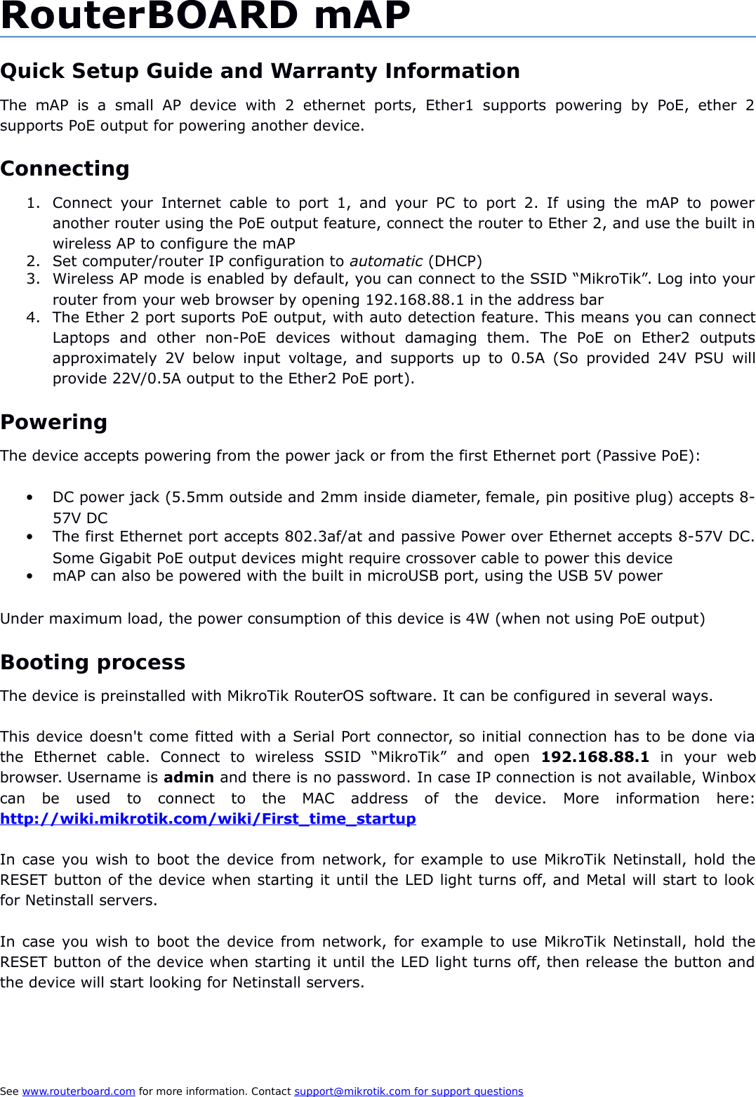 RouterBOARD mAPQuick Setup Guide and Warranty InformationThe  mAP is a small  AP  device   with   2   ethernet   ports,  Ether1  supports  powering   by   PoE,  ether   2supports PoE output for powering another device.Connecting1. Connect your Internet  cable to  port 1,   and  your PC   to  port  2. If using the mAP to poweranother router using the PoE output feature, connect the router to Ether 2, and use the built inwireless AP to configure the mAP2. Set computer/router IP configuration to automatic (DHCP)3. Wireless AP mode is enabled by default, you can connect to the SSID “MikroTik”. Log into yourrouter from your web browser by opening 192.168.88.1 in the address bar4. The Ether 2 port suports PoE output, with auto detection feature. This means you can connectLaptops   and   other   non-PoE   devices   without   damaging   them.   The   PoE   on   Ether2   outputsapproximately 2V below input voltage, and supports up to 0.5A (So provided 24V PSU willprovide 22V/0.5A output to the Ether2 PoE port). PoweringThe device accepts powering from the power jack or from the first Ethernet port (Passive PoE):DC power jack (5.5mm outside and 2mm inside diameter, female, pin positive plug) accepts 8-57V DCThe first Ethernet port accepts 802.3af/at and passive Power over Ethernet accepts 8-57V DC.Some Gigabit PoE output devices might require crossover cable to power this devicemAP can also be powered with the built in microUSB port, using the USB 5V powerUnder maximum load, the power consumption of this device is 4W (when not using PoE output)Booting processThe device is preinstalled with MikroTik RouterOS software. It can be configured in several ways.This device doesn&apos;t come fitted with a Serial Port connector, so initial connection has to be done viathe   Ethernet   cable.   Connect   to   wireless   SSID   “MikroTik”   and   open  192.168.88.1  in   your   webbrowser. Username is admin and there is no password. In case IP connection is not available, Winboxcan   be   used   to   connect   to   the   MAC   address   of   the   device.   More   information   here:http://wiki.mikrotik.com/wiki/First_time_startupIn case you wish to boot the device from network, for example to use MikroTik Netinstall, hold theRESET button of the device when starting it until the LED light turns off, and Metal will start to lookfor Netinstall servers.In case you wish to boot the device from network, for example to use MikroTik Netinstall, hold theRESET button of the device when starting it until the LED light turns off, then release the button andthe device will start looking for Netinstall servers.See www.routerboard.com for more information. Contact support@mikrotik.com    for support questions