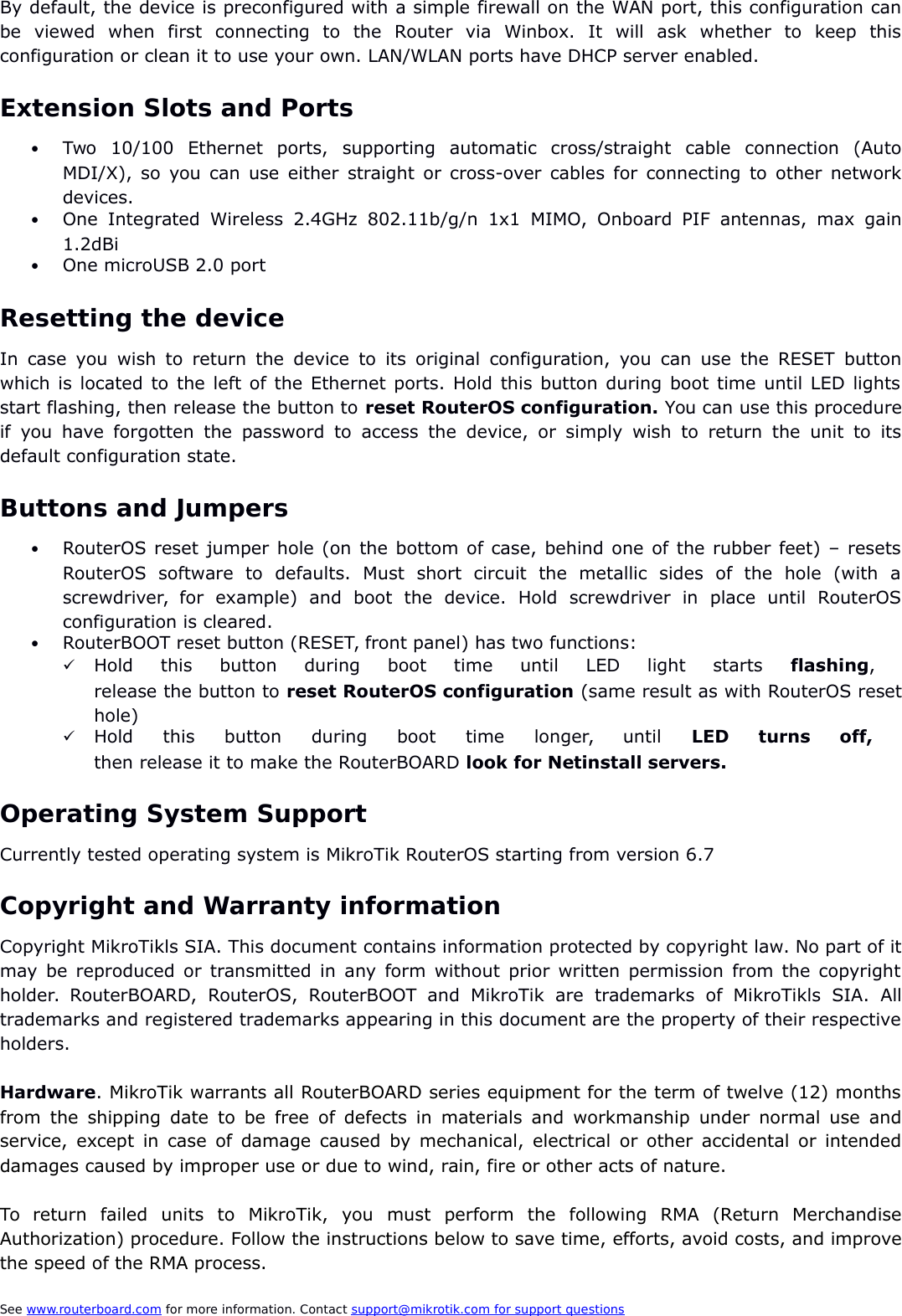 By default, the device is preconfigured with a simple firewall on the WAN port, this configuration canbe   viewed   when   first   connecting   to   the   Router   via   Winbox.   It   will   ask   whether   to   keep   thisconfiguration or clean it to use your own. LAN/WLAN ports have DHCP server enabled.Extension Slots and PortsTwo   10/100   Ethernet   ports,   supporting   automatic   cross/straight   cable   connection   (AutoMDI/X), so you can use either straight or cross-over cables for connecting to other networkdevices. One  Integrated  Wireless  2.4GHz   802.11b/g/n  1x1   MIMO,  Onboard  PIF  antennas,  max  gain1.2dBiOne microUSB 2.0 portResetting the deviceIn case you wish to return  the device to its original configuration, you  can use the RESET  buttonwhich is located to the left of the Ethernet ports. Hold this button during boot time until LED lightsstart flashing, then release the button to reset RouterOS configuration. You can use this procedureif you have forgotten the password  to access the device,  or simply wish  to   return the unit  to   itsdefault configuration state.Buttons and JumpersRouterOS reset jumper hole (on the bottom of case, behind one of the rubber feet) – resetsRouterOS   software   to   defaults.   Must   short   circuit   the   metallic   sides   of   the   hole   (with   ascrewdriver,  for   example)   and   boot   the   device.   Hold   screwdriver   in   place   until   RouterOSconfiguration is cleared.  RouterBOOT reset button (RESET, front panel) has two functions:Hold   this   button   during   boot   time   until   LED   light   starts  flashing,  release the button to reset RouterOS configuration (same result as with RouterOS resethole)Hold   this   button   during   boot   time   longer,   until  LED   turns   off, then release it to make the RouterBOARD look for Netinstall servers.Operating System SupportCurrently tested operating system is MikroTik RouterOS starting from version 6.7Copyright and Warranty informationCopyright MikroTikls SIA. This document contains information protected by copyright law. No part of itmay be reproduced or transmitted in any form without prior written permission from the copyrightholder.  RouterBOARD,  RouterOS,   RouterBOOT   and   MikroTik   are   trademarks  of   MikroTikls   SIA.   Alltrademarks and registered trademarks appearing in this document are the property of their respectiveholders.Hardware. MikroTik warrants all RouterBOARD series equipment for the term of twelve (12) monthsfrom the shipping date to be free of defects in materials and workmanship under normal use andservice, except in case of damage caused by mechanical, electrical or other accidental or intendeddamages caused by improper use or due to wind, rain, fire or other acts of nature.To   return   failed   units   to   MikroTik,   you   must   perform   the   following   RMA   (Return   MerchandiseAuthorization) procedure. Follow the instructions below to save time, efforts, avoid costs, and improvethe speed of the RMA process.See www.routerboard.com for more information. Contact support@mikrotik.com    for support questions