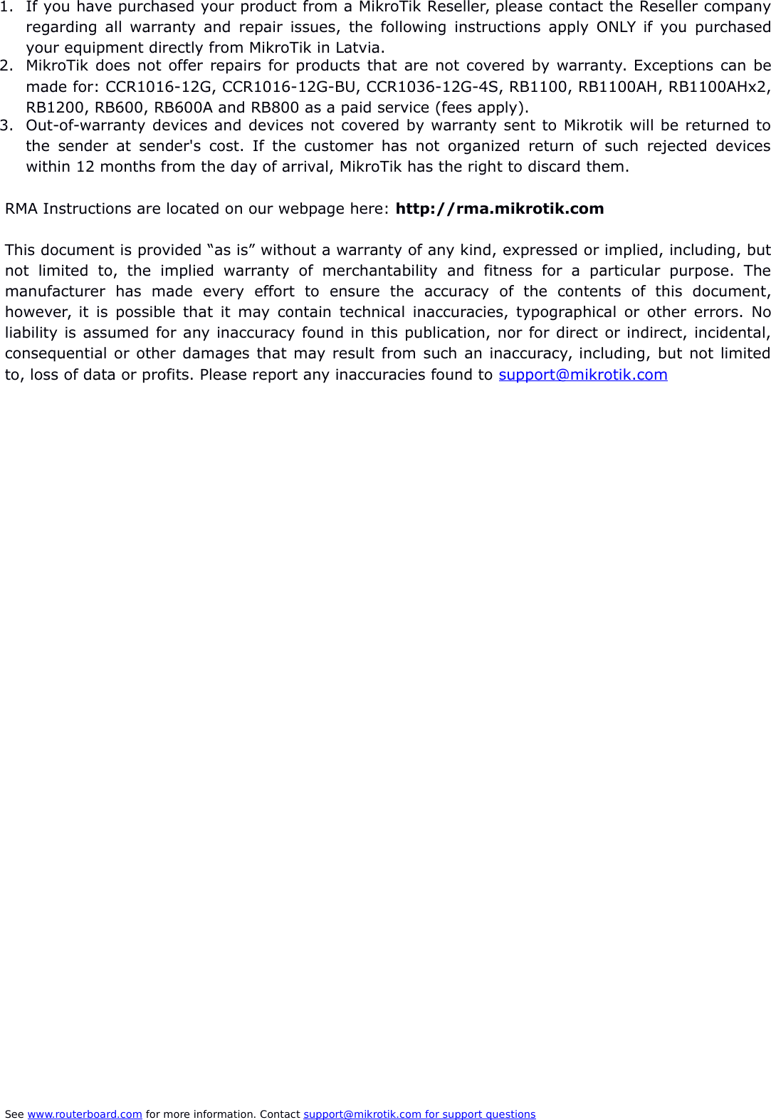 1. If you have purchased your product from a MikroTik Reseller, please contact the Reseller companyregarding all warranty and repair issues, the following instructions apply ONLY if you purchasedyour equipment directly from MikroTik in Latvia.2. MikroTik does not offer repairs for products that are not covered by warranty. Exceptions can bemade for: CCR1016-12G, CCR1016-12G-BU, CCR1036-12G-4S, RB1100, RB1100AH, RB1100AHx2,RB1200, RB600, RB600A and RB800 as a paid service (fees apply).3. Out-of-warranty devices and devices not covered by warranty sent to Mikrotik will be returned tothe sender at sender&apos;s cost. If the customer has not organized return of such rejected deviceswithin 12 months from the day of arrival, MikroTik has the right to discard them. RMA Instructions are located on our webpage here: http://rma.mikrotik.comThis document is provided “as is” without a warranty of any kind, expressed or implied, including, butnot   limited   to,   the   implied   warranty   of   merchantability   and   fitness   for   a   particular   purpose.   Themanufacturer   has   made   every   effort   to   ensure   the   accuracy   of   the   contents   of   this   document,however, it is possible that it may contain technical inaccuracies, typographical or other errors. Noliability is assumed for any inaccuracy found in this publication, nor for direct or indirect, incidental,consequential or other damages that may result from such an inaccuracy, including, but not limitedto, loss of data or profits. Please report any inaccuracies found to support@mikrotik.comSee www.routerboard.com for more information. Contact support@mikrotik.com    for support questions