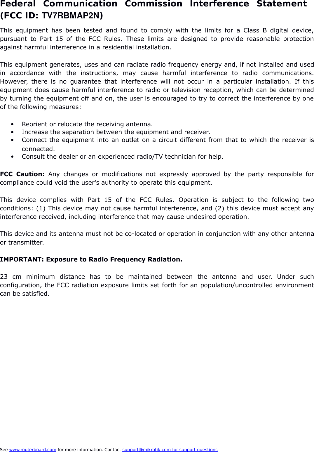Federal   Communication   Commission   Interference   Statement  (FCC ID: TV7RBMAP2N)This  equipment has  been tested and found  to comply with the limits for a   Class B digital device,pursuant to Part 15 of the FCC Rules. These limits are designed  to provide reasonable protectionagainst harmful interference in a residential installation.This equipment generates, uses and can radiate radio frequency energy and, if not installed and usedin   accordance   with   the   instructions,   may   cause   harmful   interference   to   radio   communications.However, there  is  no  guarantee  that   interference  will not  occur  in  a   particular  installation.  If  thisequipment does cause harmful interference to radio or television reception, which can be determinedby turning the equipment off and on, the user is encouraged to try to correct the interference by oneof the following measures:Reorient or relocate the receiving antenna.Increase the separation between the equipment and receiver.Connect the equipment into an outlet on a circuit different from that to which the receiver isconnected.Consult the dealer or an experienced radio/TV technician for help.FCC  Caution:  Any  changes  or   modifications  not   expressly   approved  by  the   party  responsible   forcompliance could void the user’s authority to operate this equipment.This   device   complies   with   Part   15   of   the   FCC   Rules.   Operation   is   subject   to   the   following   twoconditions: (1) This device may not cause harmful interference, and (2) this device must accept anyinterference received, including interference that may cause undesired operation.This device and its antenna must not be co-located or operation in conjunction with any other antennaor transmitter.IMPORTANT: Exposure to Radio Frequency Radiation.23   cm   minimum   distance   has   to   be   maintained   between   the   antenna   and   user.   Under   suchconfiguration, the FCC radiation exposure limits set forth for an population/uncontrolled environmentcan be satisfied.See www.routerboard.com for more information. Contact support@mikrotik.com    for support questions