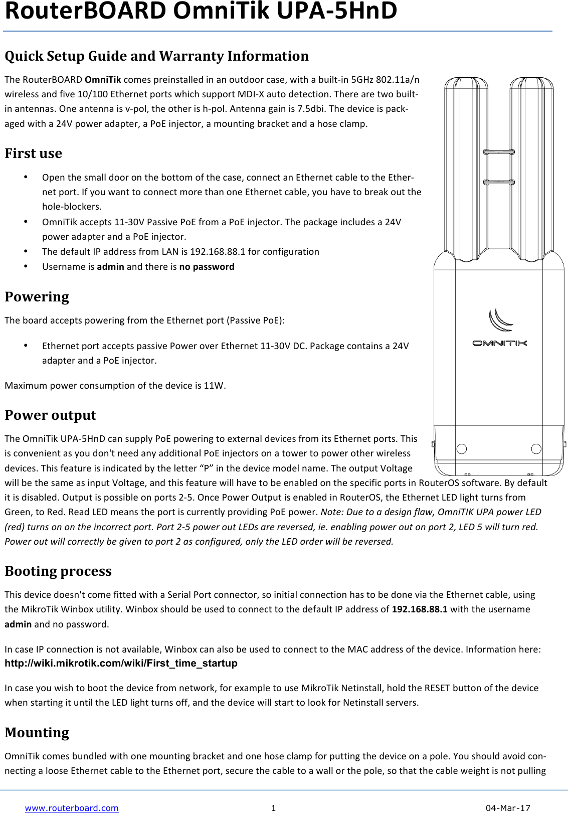     www.routerboard.com  1    04-Mar-17    RouterBOARD+OmniTik+UPA35HnD+Quick&amp;Setup&amp;Guide&amp;and&amp;Warranty&amp;Information&amp;!&quot;#$%&amp;&apos;(#)*+,%-$OmniTik$.&amp;/#0$1)#230(455#6$23$43$&amp;&apos;(6&amp;&amp;)$.40#7$82(&quot;$4$9&apos;25(:23$;&lt;=&gt;$?@ABCC4D3$82)#5#00$436$E2F#$C@DC@@$G(&quot;#)3#($1&amp;)(0$8&quot;2.&quot;$0&apos;11&amp;)($H-I:J$4&apos;(&amp;$6#(#.(2&amp;3B$!&quot;#)#$4)#$(8&amp;$9&apos;25(:23$43(#3340B$+3#$43(#334$20$F:1&amp;57$(&quot;#$&amp;(&quot;#)$20$&quot;:1&amp;5B$,3(#334$K423$20$LB;692B$!&quot;#$6#F2.#$20$14.M:4K#6$82(&quot;$4$ANO$1&amp;8#)$4641(#)7$4$P&amp;G$23Q#.(&amp;)7$4$/&amp;&apos;3(23K$9)4.M#($436$4$&quot;&amp;0#$.54/1B$First&amp;use&amp;• +1#3$(&quot;#$0/455$6&amp;&amp;)$&amp;3$(&quot;#$9&amp;((&amp;/$&amp;E$(&quot;#$.40#7$.&amp;33#.($43$G(&quot;#)3#($.495#$(&amp;$(&quot;#$G(&quot;#):3#($1&amp;)(B$IE$R&amp;&apos;$843($(&amp;$.&amp;33#.($/&amp;)#$(&quot;43$&amp;3#$G(&quot;#)3#($.495#7$R&amp;&apos;$&quot;4F#$(&amp;$9)#4M$&amp;&apos;($(&quot;#$&quot;&amp;5#:95&amp;.M#)0B$• +/32!2M$4..#1(0$CC:S@O$P4002F#$P&amp;G$E)&amp;/$4$P&amp;G$23Q#.(&amp;)B$!&quot;#$14.M4K#$23.5&apos;6#0$4$ANO1&amp;8#)$4641(#)$436$4$P&amp;G$23Q#.(&amp;)B$• !&quot;#$6#E4&apos;5($IP$466)#00$E)&amp;/$T,U$20$CVABCW?B??BC$E&amp;)$.&amp;3E2K&apos;)4(2&amp;3$• X0#)34/#$20$admin$436$(&quot;#)#$20$no+password$Powering&amp;!&quot;#$9&amp;4)6$4..#1(0$1&amp;8#)23K$E)&amp;/$(&quot;#$G(&quot;#)3#($1&amp;)($YP4002F#$P&amp;GZ[$• G(&quot;#)3#($1&amp;)($4..#1(0$14002F#$P&amp;8#)$&amp;F#)$G(&quot;#)3#($CC:S@O$-\B$P4.M4K#$.&amp;3(4230$4$ANO$4641(#)$436$4$P&amp;G$23Q#.(&amp;)B$H4]2/&apos;/$1&amp;8#)$.&amp;30&apos;/1(2&amp;3$&amp;E$(&quot;#$6#F2.#$20$CC^B$Power&amp;output&amp;!&quot;#$+/32!2M$XP,:;=3-$.43$0&apos;115R$P&amp;G$1&amp;8#)23K$(&amp;$#](#)345$6#F2.#0$E)&amp;/$2(0$G(&quot;#)3#($1&amp;)(0B$!&quot;20$20$.&amp;3F#32#3($40$R&amp;&apos;$6&amp;3_($3##6$43R$4662(2&amp;345$P&amp;G$23Q#.(&amp;)0$&amp;3$4$(&amp;8#)$(&amp;$1&amp;8#)$&amp;(&quot;#)$82)#5#00$6#F2.#0B$!&quot;20$E#4(&apos;)#$20$2362.4(#6$9R$(&quot;#$5#((#)$`Pa$23$(&quot;#$6#F2.#$/&amp;6#5$34/#B$!&quot;#$&amp;&apos;(1&apos;($O&amp;5(4K#$8255$9#$(&quot;#$04/#$40$231&apos;($O&amp;5(4K#7$436$(&quot;20$E#4(&apos;)#$8255$&quot;4F#$(&amp;$9#$#3495#6$&amp;3$(&quot;#$01#.2E2.$1&amp;)(0$23$%&amp;&apos;(#)+b$0&amp;E(84)#B$*R$6#E4&apos;5($2($20$620495#6B$+&apos;(1&apos;($20$1&amp;00295#$&amp;3$1&amp;)(0$A:;B$+3.#$P&amp;8#)$+&apos;(1&apos;($20$#3495#6$23$%&amp;&apos;(#)+b7$(&quot;#$G(&quot;#)3#($TG-$52K&quot;($(&apos;)30$E)&amp;/$&lt;)##37$(&amp;$%#6B$%#46$TG-$/#430$(&quot;#$1&amp;)($20$.&apos;))#3(5R$1)&amp;F2623K$P&amp;G$1&amp;8#)B$!&quot;#$%&amp;&apos;($&amp;#&quot;&amp;)&amp;*$+,-.&amp;/0)12&amp;34.,567&amp;89:&amp;;&quot;1$&lt;&amp;=&gt;&apos;&amp;?&lt;$*@&amp;#(&lt;.+&amp;&quot;.&amp;&quot;.&amp;#A$&amp;,.B&quot;&lt;&lt;$B#&amp;;&quot;&lt;#C&amp;9&quot;&lt;#&amp;DEF&amp;;&quot;1$&lt;&amp;&quot;(#&amp;=&gt;&apos;+&amp;)&lt;$&amp;&lt;$G$&lt;+$*2&amp;,$C&amp;$.)H0,.-&amp;;&quot;1$&lt;&amp;&quot;(#&amp;&quot;.&amp;;&quot;&lt;#&amp;D2&amp;=&gt;&apos;&amp;F&amp;1,00&amp;#(&lt;.&amp;&lt;$*C&amp;9&quot;1$&lt;&amp;&quot;(#&amp;1,00&amp;B&quot;&lt;&lt;$B#0I&amp;H$&amp;-,G$.&amp;#&quot;&amp;;&quot;&lt;#&amp;D&amp;)+&amp;B&quot;./,-(&lt;$*2&amp;&quot;.0I&amp;#A$&amp;=&gt;&apos;&amp;&quot;&lt;*$&lt;&amp;1,00&amp;H$&amp;&lt;$G$&lt;+$*C$$Booting&amp;process&amp;!&quot;20$6#F2.#$6&amp;#03_($.&amp;/#$E2((#6$82(&quot;$4$b#)245$P&amp;)($.&amp;33#.(&amp;)7$0&amp;$232(245$.&amp;33#.(2&amp;3$&quot;40$(&amp;$9#$6&amp;3#$F24$(&quot;#$G(&quot;#)3#($.495#7$&apos;023K$(&quot;#$H2M)&amp;!2M$^239&amp;]$&apos;(252(RB$^239&amp;]$0&quot;&amp;&apos;56$9#$&apos;0#6$(&amp;$.&amp;33#.($(&amp;$(&quot;#$6#E4&apos;5($IP$466)#00$&amp;E$192.168.88.1+82(&quot;$(&quot;#$&apos;0#)34/#$admin$436$3&amp;$14008&amp;)6B$I3$.40#$IP$.&amp;33#.(2&amp;3$20$3&amp;($4F425495#7$^239&amp;]$.43$450&amp;$9#$&apos;0#6$(&amp;$.&amp;33#.($(&amp;$(&quot;#$H,\$466)#00$&amp;E$(&quot;#$6#F2.#B$I3E&amp;)/4(2&amp;3$&quot;#)#[$http://wiki.mikrotik.com/wiki/First_time_startup$I3$.40#$R&amp;&apos;$820&quot;$(&amp;$9&amp;&amp;($(&quot;#$6#F2.#$E)&amp;/$3#(8&amp;)M7$E&amp;)$#]4/15#$(&amp;$&apos;0#$H2M)&amp;!2M$U#(230(4557$&quot;&amp;56$(&quot;#$%GbG!$9&apos;((&amp;3$&amp;E$(&quot;#$6#F2.#$8&quot;#3$0(4)(23K$2($&apos;3(25$(&quot;#$TG-$52K&quot;($(&apos;)30$&amp;EE7$436$(&quot;#$6#F2.#$8255$0(4)($(&amp;$5&amp;&amp;M$E&amp;)$U#(230(455$0#)F#)0B$Mounting&amp;+/32!2M$.&amp;/#0$9&apos;365#6$82(&quot;$&amp;3#$/&amp;&apos;3(23K$9)4.M#($436$&amp;3#$&quot;&amp;0#$.54/1$E&amp;)$1&apos;((23K$(&quot;#$6#F2.#$&amp;3$4$1&amp;5#B$c&amp;&apos;$0&quot;&amp;&apos;56$4F&amp;26$.&amp;3:3#.(23K$4$5&amp;&amp;0#$G(&quot;#)3#($.495#$(&amp;$(&quot;#$G(&quot;#)3#($1&amp;)(7$0#.&apos;)#$(&quot;#$.495#$(&amp;$4$8455$&amp;)$(&quot;#$1&amp;5#7$0&amp;$(&quot;4($(&quot;#$.495#$8#2K&quot;($20$3&amp;($1&apos;5523K$