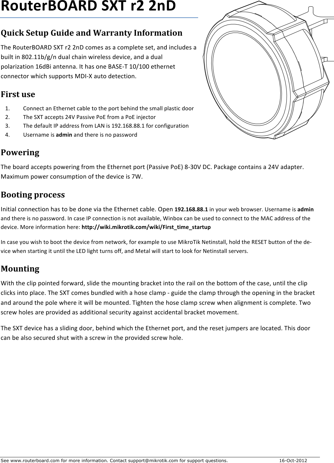 See www.routerboard.com for more information. Contact support@mikrotik.com for support questions. 16-Oct-2012 RouterBOARD+SXT+r2+2nD+Quick&amp;Setup&amp;Guide&amp;and&amp;Warranty&amp;Information&amp;!&quot;#$%&amp;&apos;(#)*+,%-$./!$)0$01-$2&amp;3#4$54$5$2&amp;367#(#$4#(8$519$:127&apos;9#4$5$;&apos;:7($:1$&lt;=0&gt;??;@A@1$9&apos;57$2&quot;5:1$B:)#7#44$9#C:2#8$519$5$9&apos;57$6&amp;75):D5(:&amp;1$?E9*:$51(#115&gt;$F($&quot;54$&amp;1#$*,.GH!$?=@?==$#(&quot;#)1#($2&amp;11#2(&amp;)$B&quot;:2&quot;$4&apos;66&amp;)(4$I-FH/$5&apos;(&amp;$9#(#2(:&amp;1&gt;$First&amp;use&amp;?&gt; J&amp;11#2($51$G(&quot;#)1#($25;7#$(&amp;$(&quot;#$6&amp;)($;#&quot;:19$(&quot;#$43577$6754(:2$9&amp;&amp;)$0&gt; !&quot;#$./!$522#6(4$0KL$M544:C#$M&amp;G$N)&amp;3$5$M&amp;G$:1O#2(&amp;)$P&gt; !&quot;#$9#N5&apos;7($FM$599)#44$N)&amp;3$Q,R$:4$?S0&gt;?E&lt;&gt;&lt;&lt;&gt;?$N&amp;)$2&amp;1N:A&apos;)5(:&amp;1$K&gt; T4#)153#$:4$admin$519$(&quot;#)#$:4$1&amp;$6544B&amp;)9$Powering&amp;!&quot;#$;&amp;5)9$522#6(4$6&amp;B#):1A$N)&amp;3$(&quot;#$G(&quot;#)1#($6&amp;)($UM544:C#$M&amp;GV$&lt;HP=L$-J&gt;$M52W5A#$2&amp;1(5:14$5$0KL$5956(#)&gt;$I5X:3&apos;3$6&amp;B#)$2&amp;14&apos;36(:&amp;1$&amp;N$(&quot;#$9#C:2#$:4$YZ&gt;$Booting&amp;process&amp;F1:(:57$2&amp;11#2(:&amp;1$&quot;54$(&amp;$;#$9&amp;1#$C:5$(&quot;#$G(&quot;#)1#($25;7#&gt;$+6#1$192.168.88.1+:1$[&amp;&apos;)$B#;$;)&amp;B4#)&gt;+T4#)153#$:4$admin$519$(&quot;#)#$:4$1&amp;$6544B&amp;)9&gt;$F1$254#$FM$2&amp;11#2(:&amp;1$:4$1&amp;($5C5:75;7#8$Z:1;&amp;X$251$;#$&apos;4#9$(&amp;$2&amp;11#2($(&amp;$(&quot;#$I,J$599)#44$&amp;N$(&quot;#$9#C:2#&gt;$I&amp;)#$:1N&amp;)35(:&amp;1$&quot;#)#\$http://wiki.mikrotik.com/wiki/First_time_startup$F1$254#$[&amp;&apos;$B:4&quot;$(&amp;$;&amp;&amp;($(&quot;#$9#C:2#$N)&amp;3$1#(B&amp;)W8$N&amp;)$#X5367#$(&amp;$&apos;4#$I:W)&amp;!:W$R#(:14(5778$&quot;&amp;79$(&quot;#$%G.G!$;&apos;((&amp;1$&amp;N$(&quot;#$9#HC:2#$B&quot;#1$4(5)(:1A$:($&apos;1(:7$(&quot;#$QG-$7:A&quot;($(&apos;)14$&amp;NN8$519$I#(57$B:77$4(5)($(&amp;$7&amp;&amp;W$N&amp;)$R#(:14(577$4#)C#)4&gt;$Mounting&amp;Z:(&quot;$(&quot;#$27:6$6&amp;:1(#9$N&amp;)B5)98$47:9#$(&quot;#$3&amp;&apos;1(:1A$;)52W#($:1(&amp;$(&quot;#$)5:7$&amp;1$(&quot;#$;&amp;((&amp;3$&amp;N$(&quot;#$254#8$&apos;1(:7$(&quot;#$27:6$27:2W4$:1(&amp;$6752#&gt;$!&quot;#$./!$2&amp;3#4$;&apos;197#9$B:(&quot;$5$&quot;&amp;4#$27536$H$A&apos;:9#$(&quot;#$27536$(&quot;)&amp;&apos;A&quot;$(&quot;#$&amp;6#1:1A$:1$(&quot;#$;)52W#($519$5)&amp;&apos;19$(&quot;#$6&amp;7#$B&quot;#)#$:($B:77$;#$3&amp;&apos;1(#9&gt;$!:A&quot;(#1$(&quot;#$&quot;&amp;4#$27536$42)#B$B&quot;#1$57:A13#1($:4$2&amp;367#(#&gt;$!B&amp;$42)#B$&quot;&amp;7#4$5)#$6)&amp;C:9#9$54$599:(:&amp;157$4#2&apos;):([$5A5:14($522:9#1(57$;)52W#($3&amp;C#3#1(&gt;$!&quot;#$./!$9#C:2#$&quot;54$5$47:9:1A$9&amp;&amp;)8$;#&quot;:19$B&quot;:2&quot;$(&quot;#$G(&quot;#)1#($6&amp;)(8$519$(&quot;#$)#4#($O&apos;36#)4$5)#$7&amp;25(#9&gt;$!&quot;:4$9&amp;&amp;)$251$;#$574&amp;$4#2&apos;)#9$4&quot;&apos;($B:(&quot;$5$42)#B$:1$(&quot;#$6)&amp;C:9#9$42)#B$&quot;&amp;7#&gt;&amp;&amp;$&amp;