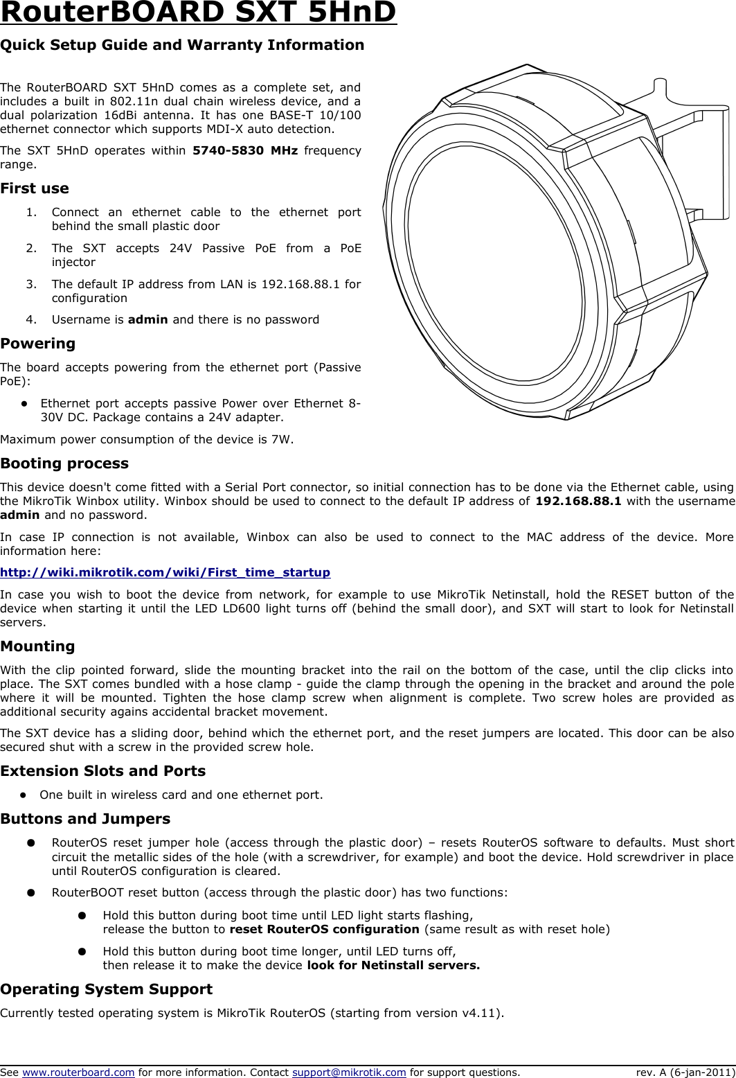 RouterBOARD SXT 5HnDQuick Setup Guide and Warranty InformationThe RouterBOARD SXT 5HnD comes as a complete set, and includes a built in 802.11n dual chain wireless device, and a dual polarization 16dBi antenna. It has  one BASE-T 10/100 ethernet connector which supports MDI-X auto detection. The  SXT 5HnD operates within  5740-5830  MHz  frequency range.First use1. Connect   an  ethernet   cable   to   the   ethernet   port behind the small plastic door2. The   SXT   accepts   24V   Passive   PoE   from   a   PoE injector3. The default IP address from LAN is 192.168.88.1 for configuration4. Username is admin and there is no passwordPoweringThe board accepts powering from the ethernet port (Passive PoE):●Ethernet port accepts passive Power over Ethernet 8-30V DC. Package contains a 24V adapter. Maximum power consumption of the device is 7W.Booting processThis device doesn&apos;t come fitted with a Serial Port connector, so initial connection has to be done via the Ethernet cable, using  the MikroTik Winbox utility. Winbox should be used to connect to the default IP address of 192.168.88.1 with the username admin and no password. In   case   IP   connection   is   not   available,   Winbox   can   also   be   used   to   connect  to   the  MAC   address   of   the   device.   More  information here: http://wiki.mikrotik.com/wiki/First_time_startupIn case you wish to boot the device from network, for  example to use MikroTik Netinstall, hold the RESET button of the  device when starting it until the LED LD600 light turns off (behind the small door), and SXT will start to look for Netinstall  servers. MountingWith the clip pointed forward, slide the mounting bracket into the rail on the bottom of the case, until the clip clicks into  place. The SXT comes bundled with a hose clamp - guide the clamp through the opening in the bracket and around the pole where it will be mounted. Tighten the  hose  clamp screw   when alignment is complete. Two  screw  holes are provided as  additional security agains accidental bracket movement.The SXT device has a sliding door, behind which the ethernet port, and the reset jumpers are located. This door can be also secured shut with a screw in the provided screw hole. Extension Slots and Ports●One built in wireless card and one ethernet port. Buttons and Jumpers●RouterOS reset jumper hole (access through the plastic door) – resets RouterOS software to defaults. Must short circuit the metallic sides of the hole (with a screwdriver, for example) and boot the device. Hold screwdriver in place  until RouterOS configuration is cleared.  ●RouterBOOT reset button (access through the plastic door) has two functions:●Hold this button during boot time until LED light starts flashing, release the button to reset RouterOS configuration (same result as with reset hole)●Hold this button during boot time longer, until LED turns off, then release it to make the device look for Netinstall servers.Operating System SupportCurrently tested operating system is MikroTik RouterOS (starting from version v4.11).See www.routerboard.com for more information. Contact support@mikrotik.com for support questions. rev. A (6-jan-2011)