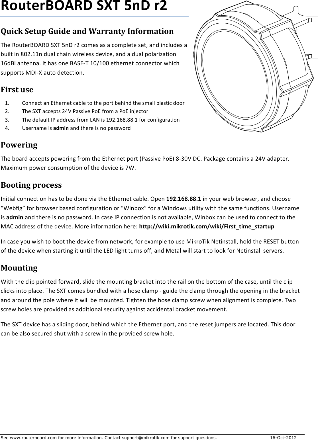 See www.routerboard.com for more information. Contact support@mikrotik.com for support questions. 16-Oct-2012 RouterBOARD+SXT+5nD+r2+Quick&amp;Setup&amp;Guide&amp;and&amp;Warranty&amp;Information&amp;The$RouterBOARD$SXT$5nD$r2$comes$as$a$complete$set,$and$includes$a$built$in$802.11n$dual$chain$wireless$device,$and$a$dual$polarization$16dBi$antenna.$It$has$one$BASEGT$10/100$ethernet$connector$which$supports$MDIGX$auto$detection.$First&amp;use&amp;1. Connect$an$Ethernet$cable$to$the$port$behind$the$small$plastic$door$2. The$SXT$accepts$24V$Passive$PoE$from$a$PoE$injector$3. The$default$IP$address$from$LAN$is$192.168.88.1$for$configuration$4. Username$is$admin$and$there$is$no$password$Powering&amp;The$board$accepts$powering$from$the$Ethernet$port$(Passive$PoE)$8G30V$DC.$Package$contains$a$24V$adapter.$Maximum$power$consumption$of$the$device$is$7W.$Booting&amp;process&amp;Initial$connection$has$to$be$done$via$the$Ethernet$cable.$Open$192.168.88.1+in$your$web$browser,$and$choose$“Webfig”$for$browser$based$configuration$or$“Winbox”$for$a$Windows$utility$with$the$same$functions.+Username$is$admin$and$there$is$no$password.$In$case$IP$connection$is$not$available,$Winbox$can$be$used$to$connect$to$the$MAC$address$of$the$device.$More$information$here:$http://wiki.mikrotik.com/wiki/First_time_startup$In$case$you$wish$to$boot$the$device$from$network,$for$example$to$use$MikroTik$Netinstall,$hold$the$RESET$button$of$the$device$when$starting$it$until$the$LED$light$turns$off,$and$Metal$will$start$to$look$for$Netinstall$servers.$Mounting&amp;With$the$clip$pointed$forward,$slide$the$mounting$bracket$into$the$rail$on$the$bottom$of$the$case,$until$the$clip$clicks$into$place.$The$SXT$comes$bundled$with$a$hose$clamp$G$guide$the$clamp$through$the$opening$in$the$bracket$and$around$the$pole$where$it$will$be$mounted.$Tighten$the$hose$clamp$screw$when$alignment$is$complete.$Two$screw$holes$are$provided$as$additional$security$against$accidental$bracket$movement.$The$SXT$device$has$a$sliding$door,$behind$which$the$Ethernet$port,$and$the$reset$jumpers$are$located.$This$door$can$be$also$secured$shut$with$a$screw$in$the$provided$screw$hole.&amp;&amp;$&amp;