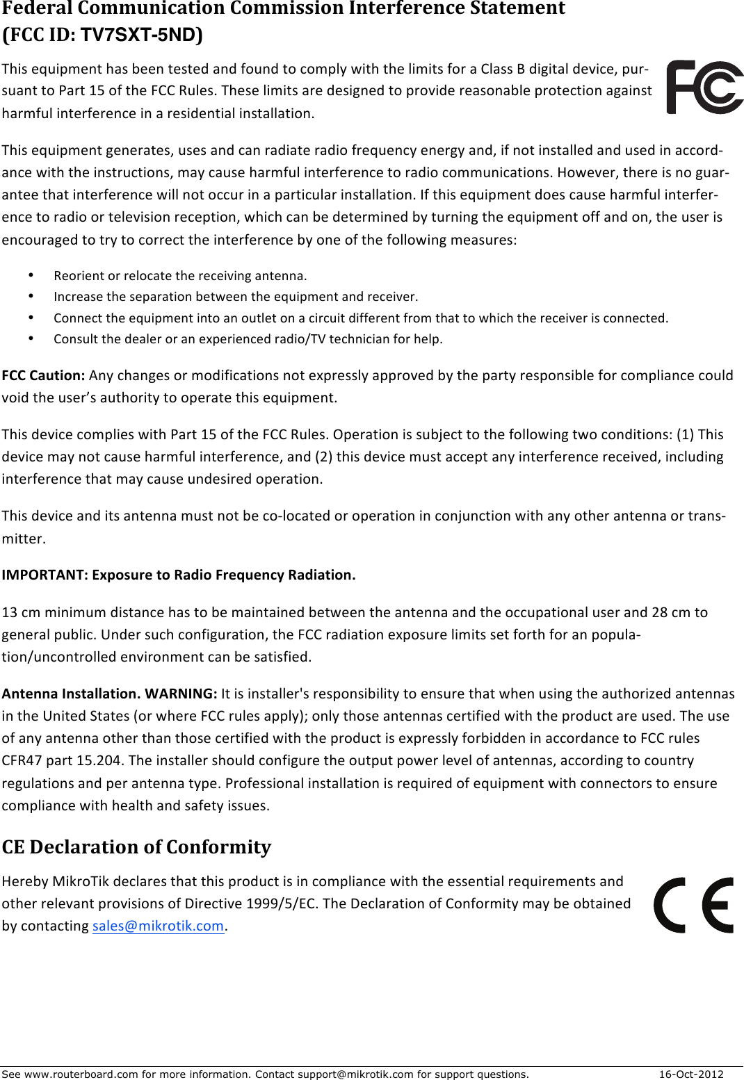See www.routerboard.com for more information. Contact support@mikrotik.com for support questions. 16-Oct-2012 Federal&amp;Communication&amp;Commission&amp;Interference&amp;Statement&amp;&amp;(FCC&amp;ID:&amp;TV7SXT-5ND)&amp;This$equipment$has$been$tested$and$found$to$comply$with$the$limits$for$a$Class$B$digital$device,$purGsuant$to$Part$15$of$the$FCC$Rules.$These$limits$are$designed$to$provide$reasonable$protection$against$harmful$interference$in$a$residential$installation.$This$equipment$generates,$uses$and$can$radiate$radio$frequency$energy$and,$if$not$installed$and$used$in$accordGance$with$the$instructions,$may$cause$harmful$interference$to$radio$communications.$However,$there$is$no$guarGantee$that$interference$will$not$occur$in$a$particular$installation.$If$this$equipment$does$cause$harmful$interferGence$to$radio$or$television$reception,$which$can$be$determined$by$turning$the$equipment$off$and$on,$the$user$is$encouraged$to$try$to$correct$the$interference$by$one$of$the$following$measures:$• Reorient$or$relocate$the$receiving$antenna.$• Increase$the$separation$between$the$equipment$and$receiver.$• Connect$the$equipment$into$an$outlet$on$a$circuit$different$from$that$to$which$the$receiver$is$connected.$• Consult$the$dealer$or$an$experienced$radio/TV$technician$for$help.$FCC+Caution:$Any$changes$or$modifications$not$expressly$approved$by$the$party$responsible$for$compliance$could$void$the$user’s$authority$to$operate$this$equipment.$This$device$complies$with$Part$15$of$the$FCC$Rules.$Operation$is$subject$to$the$following$two$conditions:$(1)$This$device$may$not$cause$harmful$interference,$and$(2)$this$device$must$accept$any$interference$received,$including$interference$that$may$cause$undesired$operation.$This$device$and$its$antenna$must$not$be$coGlocated$or$operation$in$conjunction$with$any$other$antenna$or$transGmitter.$$IMPORTANT:+Exposure+to+Radio+Frequency+Radiation.$13$cm$minimum$distance$has$to$be$maintained$between$the$antenna$and$the$occupational$user$and$28$cm$to$general$public.$Under$such$configuration,$the$FCC$radiation$exposure$limits$set$forth$for$an$populaGtion/uncontrolled$environment$can$be$satisfied.$Antenna+Installation.+WARNING:$It$is$installer&apos;s$responsibility$to$ensure$that$when$using$the$authorized$antennas$in$the$United$States$(or$where$FCC$rules$apply);$only$those$antennas$certified$with$the$product$are$used.$The$use$of$any$antenna$other$than$those$certified$with$the$product$is$expressly$forbidden$in$accordance$to$FCC$rules$CFR47$part$15.204.$The$installer$should$configure$the$output$power$level$of$antennas,$according$to$country$regulations$and$per$antenna$type.$Professional$installation$is$required$of$equipment$with$connectors$to$ensure$compliance$with$health$and$safety$issues.$$CE&amp;Declaration&amp;of&amp;Conformity&amp;Hereby$MikroTik$declares$that$this$product$is$in$compliance$with$the$essential$requirements$and$other$relevant$provisions$of$Directive$1999/5/EC.$The$Declaration$of$Conformity$may$be$obtained$by$contacting$sales@mikrotik.com.$$$