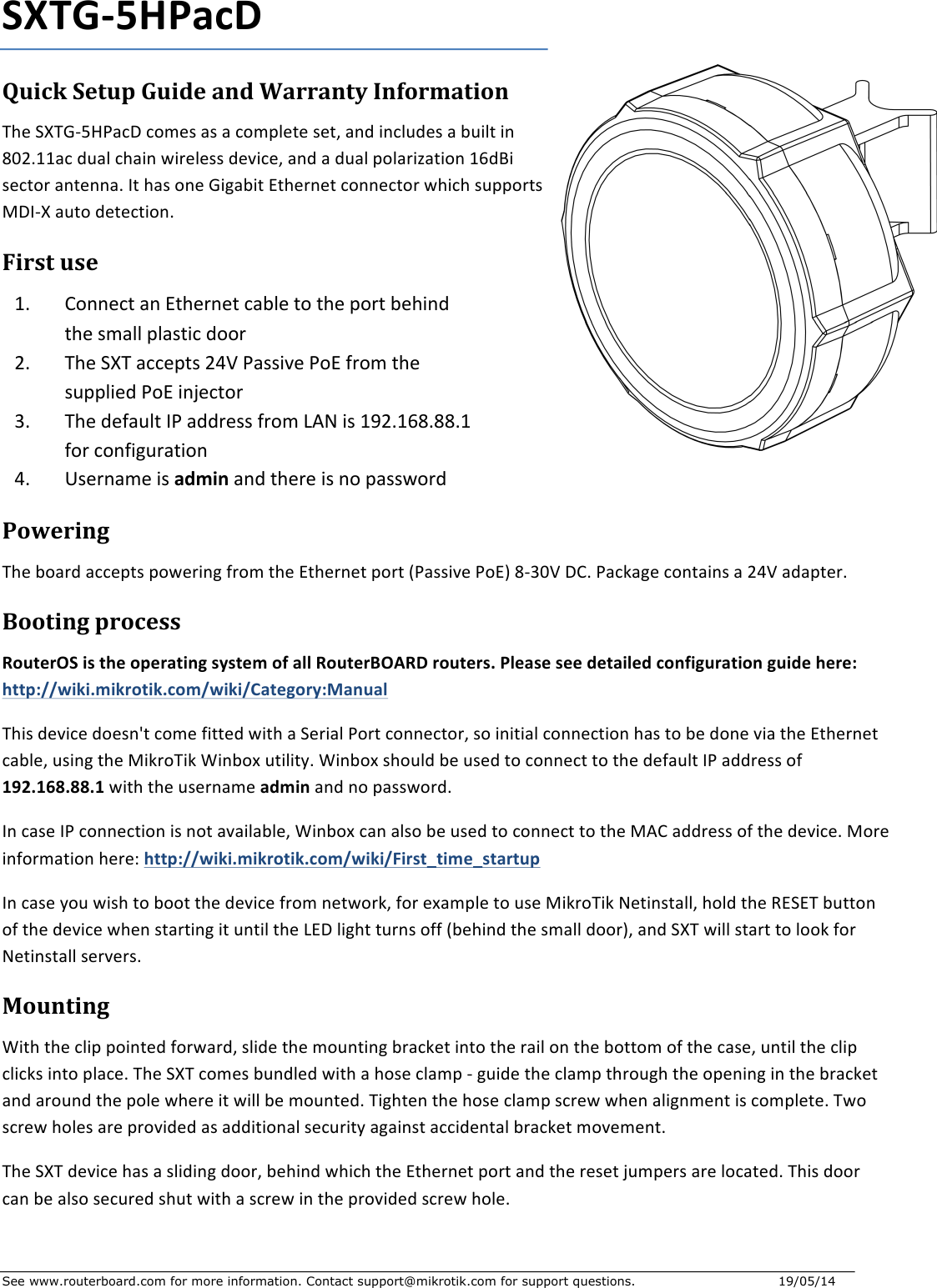 See www.routerboard.com for more information. Contact support@mikrotik.com for support questions.   19/05/14   SXTG-5HPacDQuickSetupGuideandWarrantyInformationTheSXTG-5HPacDcomesasacompleteset,andincludesabuiltin802.11acdualchainwirelessdevice,andadualpolarization16dBisectorantenna.IthasoneGigabitEthernetconnectorwhichsupportsMDI-Xautodetection.Firstuse1. ConnectanEthernetcabletotheportbehindthesmallplasticdoor2. TheSXTaccepts24VPassivePoEfromthesuppliedPoEinjector3. ThedefaultIPaddressfromLANis192.168.88.1forconfiguration4. UsernameisadminandthereisnopasswordPoweringTheboardacceptspoweringfromtheEthernetport(PassivePoE)8-30VDC.Packagecontainsa24Vadapter.BootingprocessRouterOSistheoperatingsystemofallRouterBOARDrouters.Pleaseseedetailedconfigurationguidehere:http://wiki.mikrotik.com/wiki/Category:ManualThisdevicedoesn&apos;tcomefittedwithaSerialPortconnector,soinitialconnectionhastobedoneviatheEthernetcable,usingtheMikroTikWinboxutility.WinboxshouldbeusedtoconnecttothedefaultIPaddressof192.168.88.1withtheusernameadminandnopassword.IncaseIPconnectionisnotavailable,WinboxcanalsobeusedtoconnecttotheMACaddressofthedevice.Moreinformationhere:http://wiki.mikrotik.com/wiki/First_time_startupIncaseyouwishtobootthedevicefromnetwork,forexampletouseMikroTikNetinstall,holdtheRESETbuttonofthedevicewhenstartingituntiltheLEDlightturnsoff(behindthesmalldoor),andSXTwillstarttolookforNetinstallservers.MountingWiththeclippointedforward,slidethemountingbracketintotherailonthebottomofthecase,untiltheclipclicksintoplace.TheSXTcomesbundledwithahoseclamp-guidetheclampthroughtheopeninginthebracketandaroundthepolewhereitwillbemounted.Tightenthehoseclampscrewwhenalignmentiscomplete.Twoscrewholesareprovidedasadditionalsecurityagainstaccidentalbracketmovement.TheSXTdevicehasaslidingdoor,behindwhichtheEthernetportandtheresetjumpersarelocated.Thisdoorcanbealsosecuredshutwithascrewintheprovidedscrewhole.