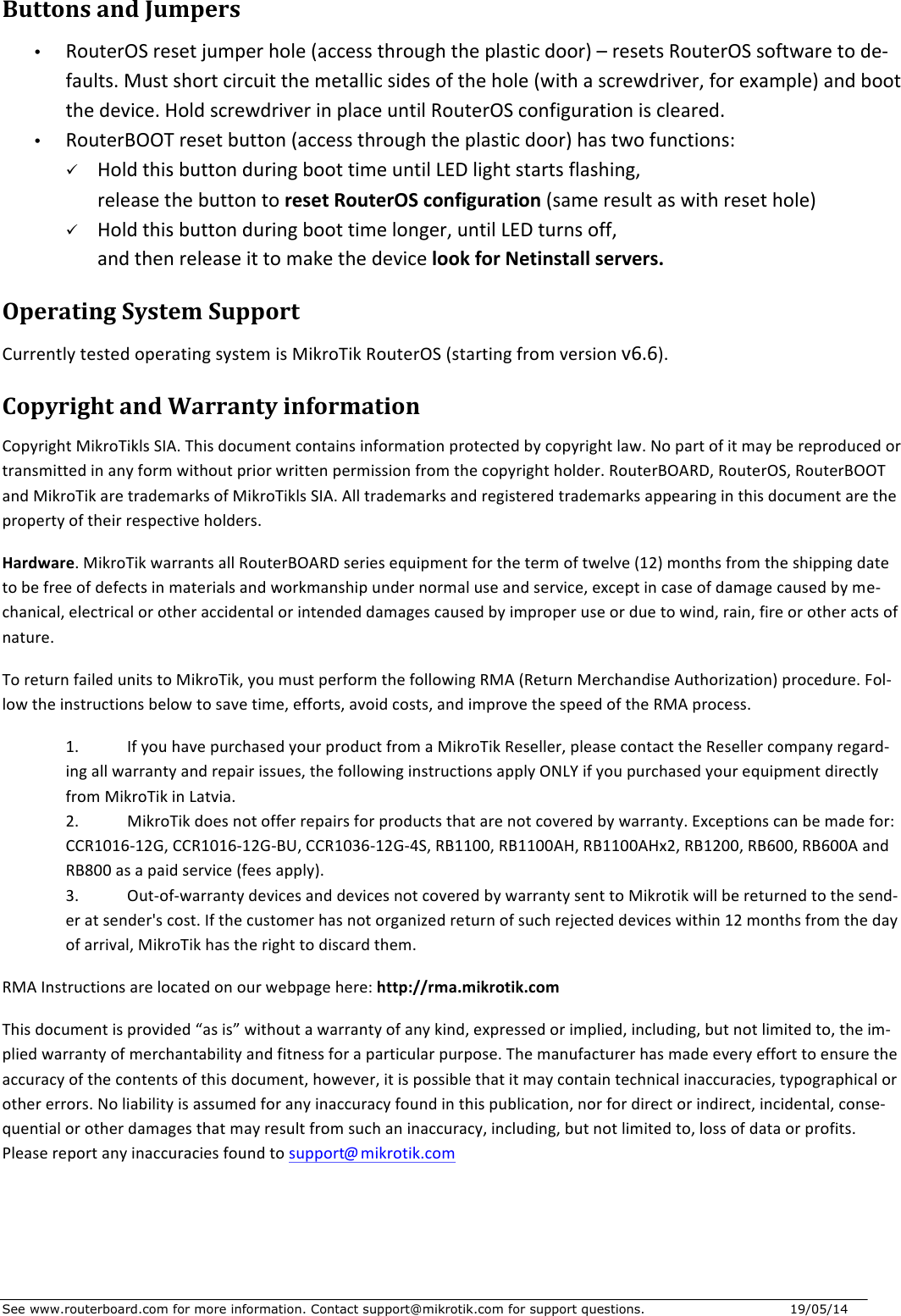 See www.routerboard.com for more information. Contact support@mikrotik.com for support questions.   19/05/14   ButtonsandJumpers• RouterOSresetjumperhole(accessthroughtheplasticdoor)–resetsRouterOSsoftwaretode-faults.Mustshortcircuitthemetallicsidesofthehole(withascrewdriver,forexample)andbootthedevice.HoldscrewdriverinplaceuntilRouterOSconfigurationiscleared.• RouterBOOTresetbutton(accessthroughtheplasticdoor)hastwofunctions:ü HoldthisbuttonduringboottimeuntilLEDlightstartsflashing,releasethebuttontoresetRouterOSconfiguration(sameresultaswithresethole)ü Holdthisbuttonduringboottimelonger,untilLEDturnsoff,andthenreleaseittomakethedevicelookforNetinstallservers.OperatingSystemSupportCurrentlytestedoperatingsystemisMikroTikRouterOS(startingfromversionv6.6).CopyrightandWarrantyinformationCopyrightMikroTiklsSIA.Thisdocumentcontainsinformationprotectedbycopyrightlaw.Nopartofitmaybereproducedortransmittedinanyformwithoutpriorwrittenpermissionfromthecopyrightholder.RouterBOARD,RouterOS,RouterBOOTandMikroTikaretrademarksofMikroTiklsSIA.Alltrademarksandregisteredtrademarksappearinginthisdocumentarethepropertyoftheirrespectiveholders.Hardware.MikroTikwarrantsallRouterBOARDseriesequipmentforthetermoftwelve(12)monthsfromtheshippingdatetobefreeofdefectsinmaterialsandworkmanshipundernormaluseandservice,exceptincaseofdamagecausedbyme-chanical,electricalorotheraccidentalorintendeddamagescausedbyimproperuseorduetowind,rain,fireorotheractsofnature.ToreturnfailedunitstoMikroTik,youmustperformthefollowingRMA(ReturnMerchandiseAuthorization)procedure.Fol-lowtheinstructionsbelowtosavetime,efforts,avoidcosts,andimprovethespeedoftheRMAprocess.1. IfyouhavepurchasedyourproductfromaMikroTikReseller,pleasecontacttheResellercompanyregard-ingallwarrantyandrepairissues,thefollowinginstructionsapplyONLYifyoupurchasedyourequipmentdirectlyfromMikroTikinLatvia.2. MikroTikdoesnotofferrepairsforproductsthatarenotcoveredbywarranty.Exceptionscanbemadefor:CCR1016-12G,CCR1016-12G-BU,CCR1036-12G-4S,RB1100,RB1100AH,RB1100AHx2,RB1200,RB600,RB600AandRB800asapaidservice(feesapply).3. Out-of-warrantydevicesanddevicesnotcoveredbywarrantysenttoMikrotikwillbereturnedtothesend-eratsender&apos;scost.Ifthecustomerhasnotorganizedreturnofsuchrejecteddeviceswithin12monthsfromthedayofarrival,MikroTikhastherighttodiscardthem.RMAInstructionsarelocatedonourwebpagehere:http://rma.mikrotik.comThisdocumentisprovided“asis”withoutawarrantyofanykind,expressedorimplied,including,butnotlimitedto,theim-pliedwarrantyofmerchantabilityandfitnessforaparticularpurpose.Themanufacturerhasmadeeveryefforttoensuretheaccuracyofthecontentsofthisdocument,however,itispossiblethatitmaycontaintechnicalinaccuracies,typographicalorothererrors.Noliabilityisassumedforanyinaccuracyfoundinthispublication,norfordirectorindirect,incidental,conse-quentialorotherdamagesthatmayresultfromsuchaninaccuracy,including,butnotlimitedto,lossofdataorprofits.Pleasereportanyinaccuraciesfoundtosupport@mikrotik.com 