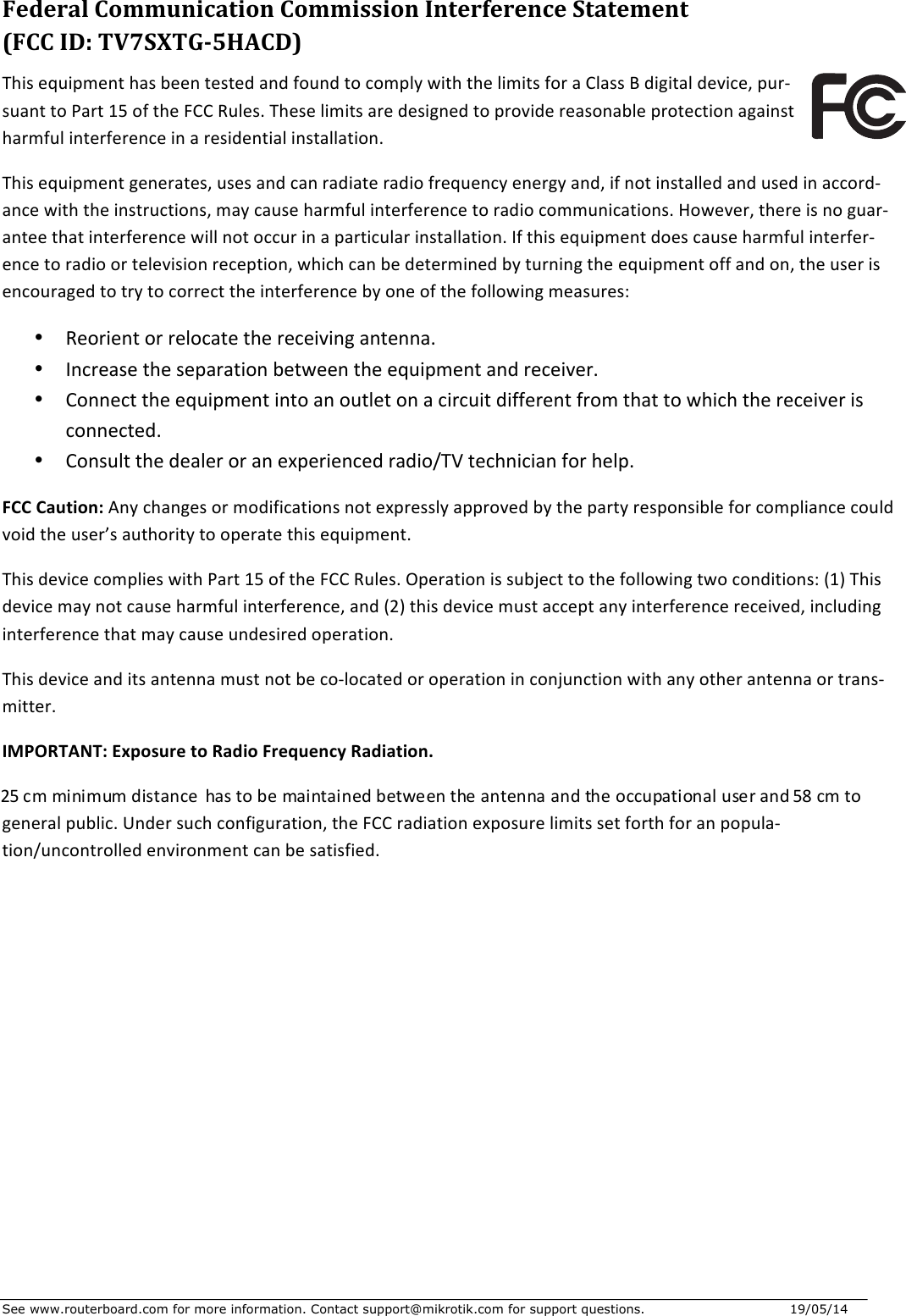 See www.routerboard.com for more information. Contact support@mikrotik.com for support questions.   19/05/14   FederalCommunicationCommissionInterferenceStatement(FCCID:TV7SXTG-5HACD)ThisequipmenthasbeentestedandfoundtocomplywiththelimitsforaClassBdigitaldevice,pur-suanttoPart15oftheFCCRules.Theselimitsaredesignedtoprovidereasonableprotectionagainstharmfulinterferenceinaresidentialinstallation.Thisequipmentgenerates,usesandcanradiateradiofrequencyenergyand,ifnotinstalledandusedinaccord-ancewiththeinstructions,maycauseharmfulinterferencetoradiocommunications.However,thereisnoguar-anteethatinterferencewillnotoccurinaparticularinstallation.Ifthisequipmentdoescauseharmfulinterfer-encetoradioortelevisionreception,whichcanbedeterminedbyturningtheequipmentoffandon,theuserisencouragedtotrytocorrecttheinterferencebyoneofthefollowingmeasures:• Reorientorrelocatethereceivingantenna.• Increasetheseparationbetweentheequipmentandreceiver.• Connecttheequipmentintoanoutletonacircuitdifferentfromthattowhichthereceiverisconnected.• Consultthedealeroranexperiencedradio/TVtechnicianforhelp.FCCCaution:Anychangesormodificationsnotexpresslyapprovedbythepartyresponsibleforcompliancecouldvoidtheuser’sauthoritytooperatethisequipment.ThisdevicecomplieswithPart15oftheFCCRules.Operationissubjecttothefollowingtwoconditions:(1)Thisdevicemaynotcauseharmfulinterference,and(2)thisdevicemustacceptanyinterferencereceived,includinginterferencethatmaycauseundesiredoperation.Thisdeviceanditsantennamustnotbeco-locatedoroperationinconjunctionwithanyotherantennaortrans-mitter.IMPORTANT:ExposuretoRadioFrequencyRadiation.25cmminimumdistance hastobemaintainedbetweentheantennaandtheoccupationaluserand58cmtogeneralpublic.Undersuchconfiguration,theFCCradiationexposurelimitssetforthforanpopula-tion/uncontrolledenvironmentcanbesatisfied.