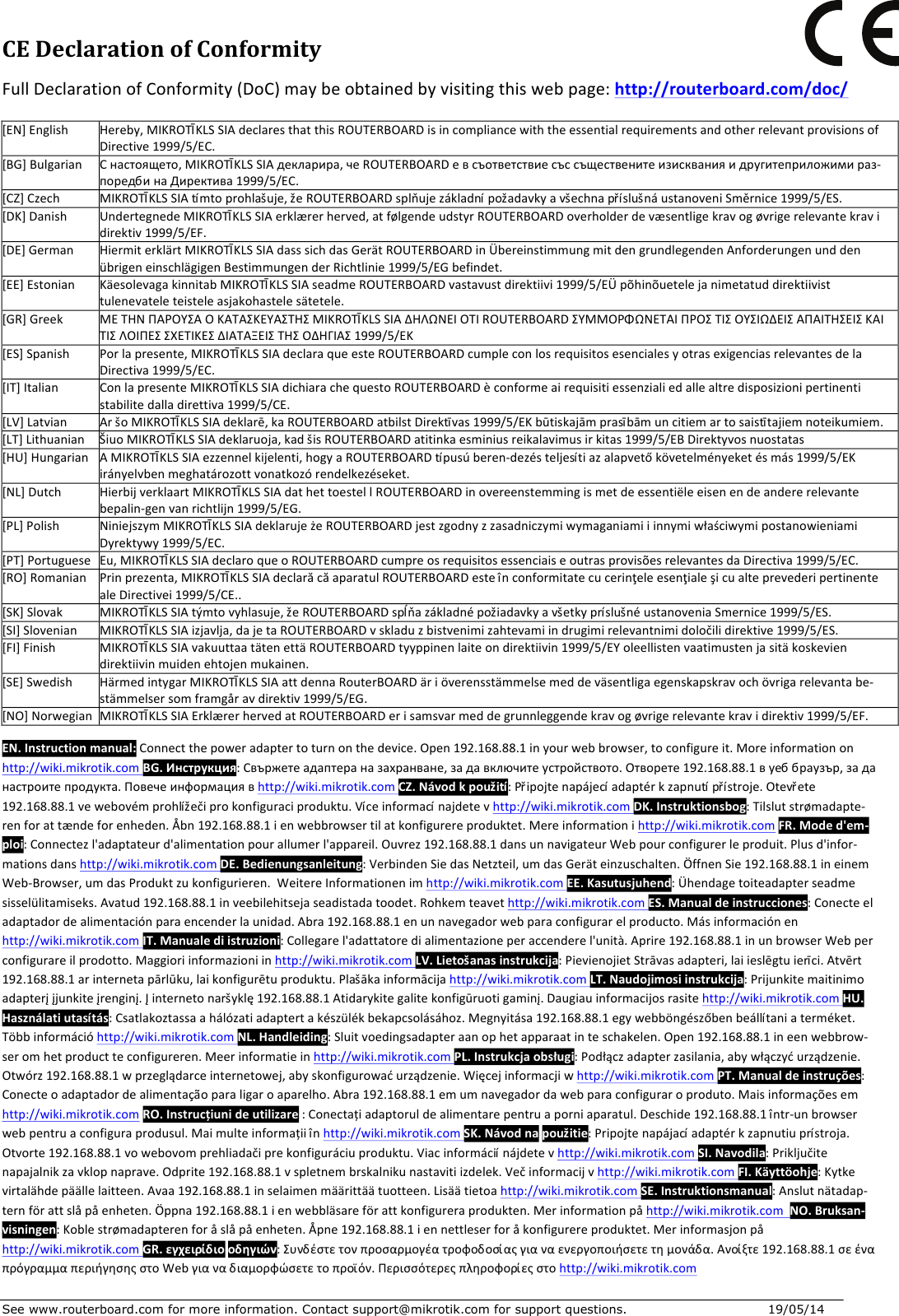 See www.routerboard.com for more information. Contact support@mikrotik.com for support questions.   19/05/14   CEDeclarationofConformityFullDeclarationofConformity(DoC)maybeobtainedbyvisitingthiswebpage:http://routerboard.com/doc/[EN]EnglishHereby,MIKROTĪKLSSIAdeclaresthatthisROUTERBOARDisincompliancewiththeessentialrequirementsandotherrelevantprovisionsofDirective1999/5/EC.[BG]BulgarianСнастоящето,MIKROTĪKLSSIAдекларира,чеROUTERBOARDевсъответствиесъссъщественитеизискванияидругитеприложимираз-поредбинаДиректива1999/5/EC.[CZ]CzechMIKROTĪKLSSIAtímtoprohlašuje,žeROUTERBOARDsplňujezákladnípožadavkyavšechnapříslušnáustanoveniSměrnice1999/5/ES.[DK]DanishUndertegnedeMIKROTĪKLSSIAerklærerherved,atfølgendeudstyrROUTERBOARDoverholderdevæsentligekravogøvrigerelevantekravidirektiv1999/5/EF.[DE]GermanHiermiterklärtMIKROTĪKLSSIAdasssichdasGerätROUTERBOARDinÜbereinstimmungmitdengrundlegendenAnforderungenunddenübrigeneinschlägigenBestimmungenderRichtlinie1999/5/EGbefindet.[EE]EstonianKäesolevagakinnitabMIKROTĪKLSSIAseadmeROUTERBOARDvastavustdirektiivi1999/5/EÜpõhinõuetelejanimetatuddirektiivisttulenevateleteisteleasjakohastelesätetele.[GR]GreekΜΕΤΗΝΠΑΡΟΥΣΑΟΚΑΤΑΣΚΕΥΑΣΤΗΣMIKROTĪKLSSIAΔΗΛΩΝΕΙΟΤΙROUTERBOARDΣΥΜΜΟΡΦΩΝΕΤΑΙΠΡΟΣΤΙΣΟΥΣΙΩΔΕΙΣΑΠΑΙΤΗΣΕΙΣΚΑΙΤΙΣΛΟΙΠΕΣΣΧΕΤΙΚΕΣΔΙΑΤΑΞΕΙΣΤΗΣΟΔΗΓΙΑΣ1999/5/ΕΚ[ES]SpanishPorlapresente,MIKROTĪKLSSIAdeclaraqueesteROUTERBOARDcumpleconlosrequisitosesencialesyotrasexigenciasrelevantesdelaDirectiva1999/5/EC.[IT]ItalianConlapresenteMIKROTĪKLSSIAdichiarachequestoROUTERBOARDèconformeairequisitiessenzialiedallealtredisposizionipertinentistabilitedalladirettiva1999/5/CE.[LV]LatvianAršoMIKROTĪKLSSIAdeklarē,kaROUTERBOARDatbilstDirektīvas1999/5/EKbūtiskajāmprasībāmuncitiemartosaistītajiemnoteikumiem.[LT]LithuanianŠiuoMIKROTĪKLSSIAdeklaruoja,kadšisROUTERBOARDatitinkaesminiusreikalavimusirkitas1999/5/EBDirektyvosnuostatas[HU]HungarianAMIKROTĪKLSSIAezzennelkijelenti,hogyaROUTERBOARDtípusúberen-dezésteljesítiazalapvetőkövetelményeketésmás1999/5/EKirányelvbenmeghatározottvonatkozórendelkezéseket.[NL]DutchHierbijverklaartMIKROTĪKLSSIAdathettoestellROUTERBOARDinovereenstemmingismetdeessentiëleeisenendeandererelevantebepalin-genvanrichtlijn1999/5/EG.[PL]PolishNiniejszymMIKROTĪKLSSIAdeklarujeżeROUTERBOARDjestzgodnyzzasadniczymiwymaganiamiiinnymiwłaściwymipostanowieniamiDyrektywy1999/5/EC.[PT]PortugueseEu,MIKROTĪKLSSIAdeclaroqueoROUTERBOARDcumpreosrequisitosessenciaiseoutrasprovisõesrelevantesdaDirectiva1999/5/EC.[RO]RomanianPrinprezenta,MIKROTĪKLSSIAdeclarăcăaparatulROUTERBOARDesteînconformitatecucerinţeleesenţialeşicualteprevederipertinentealeDirectivei1999/5/CE..[SK]SlovakMIKROTĪKLSSIAtýmtovyhlasuje,žeROUTERBOARDspĺňazákladnépožiadavkyavšetkypríslušnéustanoveniaSmernice1999/5/ES.[SI]SlovenianMIKROTĪKLSSIAizjavlja,dajetaROUTERBOARDvskladuzbistvenimizahtevamiindrugimirelevantnimidoločilidirektive1999/5/ES.[FI]FinishMIKROTĪKLSSIAvakuuttaatätenettäROUTERBOARDtyyppinenlaiteondirektiivin1999/5/EYoleellistenvaatimustenjasitäkoskeviendirektiivinmuidenehtojenmukainen.[SE]SwedishHärmedintygarMIKROTĪKLSSIAattdennaRouterBOARDäriöverensstämmelsemeddeväsentligaegenskapskravochövrigarelevantabe-stämmelsersomframgåravdirektiv1999/5/EG.[NO]NorwegianMIKROTĪKLSSIAErklærerhervedatROUTERBOARDerisamsvarmeddegrunnleggendekravogøvrigerelevantekravidirektiv1999/5/EF.EN.Instructionmanual:Connectthepoweradaptertoturnonthedevice.Open192.168.88.1inyourwebbrowser,toconfigureit.Moreinformationonhttp://wiki.mikrotik.com BG.Инструкция:Свържетеадаптераназахранване,задавключитеустройството.Отворете192.168.88.1вуеббраузър,заданастроитепродукта.Повечеинформациявhttp://wiki.mikrotik.comCZ.Návodkpoužití:Připojtenapájecíadaptérkzapnutípřístroje.Otevřete192.168.88.1vewebovémprohlížečiprokonfiguraciproduktu.Víceinformacínajdetevhttp://wiki.mikrotik.comDK.Instruktionsbog:Tilslutstrømadapte-renforattændeforenheden.Åbn192.168.88.1ienwebbrowsertilatkonfigurereproduktet.Mereinformationihttp://wiki.mikrotik.comFR.Moded&apos;em-ploi:Connectezl&apos;adaptateurd&apos;alimentationpourallumerl&apos;appareil.Ouvrez192.168.88.1dansunnavigateurWebpourconfigurerleproduit.Plusd&apos;infor-mationsdanshttp://wiki.mikrotik.comDE.Bedienungsanleitung:VerbindenSiedasNetzteil,umdasGeräteinzuschalten.ÖffnenSie192.168.88.1ineinemWeb-Browser,umdasProduktzukonfigurieren.WeitereInformationenimhttp://wiki.mikrotik.comEE.Kasutusjuhend:Ühendagetoiteadapterseadmesisselülitamiseks.Avatud192.168.88.1inveebilehitsejaseadistadatoodet.Rohkemteavethttp://wiki.mikrotik.comES.Manualdeinstrucciones:Conecteeladaptadordealimentaciónparaencenderlaunidad.Abra192.168.88.1enunnavegadorwebparaconfigurarelproducto.Másinformaciónenhttp://wiki.mikrotik.comIT.Manualediistruzioni:Collegarel&apos;adattatoredialimentazioneperaccenderel&apos;unità.Aprire192.168.88.1inunbrowserWebperconfigurareilprodotto.Maggioriinformazioniinhttp://wiki.mikrotik.comLV.Lietošanasinstrukcija:PievienojietStrāvasadapteri,laiieslēgtuierīci.Atvērt192.168.88.1arinternetapārlūku,laikonfigurētuproduktu.Plašākainformācijahttp://wiki.mikrotik.comLT.Naudojimosiinstrukcija:Prijunkitemaitinimoadapterįįjunkiteįrenginį.Įinternetonaršyklę192.168.88.1Atidarykitegalitekonfigūruotigaminį.Daugiauinformacijosrasitehttp://wiki.mikrotik.comHU.Használatiutasítás:Csatlakoztassaahálózatiadaptertakészülékbekapcsolásához.Megnyitása192.168.88.1egywebböngészőbenbeállítaniaterméket.Többinformációhttp://wiki.mikrotik.comNL.Handleiding:Sluitvoedingsadapteraanophetapparaatinteschakelen.Open192.168.88.1ineenwebbrow-seromhetproductteconfigureren.Meerinformatieinhttp://wiki.mikrotik.comPL.Instrukcjaobsługi:Podłączadapterzasilania,abywłączyćurządzenie.Otwórz192.168.88.1wprzeglądarceinternetowej,abyskonfigurowaćurządzenie.Więcejinformacjiwhttp://wiki.mikrotik.comPT.Manualdeinstruções:Conecteoadaptadordealimentaçãoparaligaroaparelho.Abra192.168.88.1emumnavegadordawebparaconfiguraroproduto.Maisinformaçõesemhttp://wiki.mikrotik.comRO.Instrucțiunideutilizare:Conectațiadaptoruldealimentarepentruaporniaparatul.Deschide192.168.88.1într-unbrowserwebpentruaconfiguraprodusul.Maimulteinformațiiînhttp://wiki.mikrotik.comSK.Návodnapoužitie:Pripojtenapájacíadaptérkzapnutiuprístroja.Otvorte192.168.88.1vowebovomprehliadačiprekonfiguráciuproduktu.Viacinformáciínájdetevhttp://wiki.mikrotik.comSI.Navodila:Priključitenapajalnikzavklopnaprave.Odprite192.168.88.1vspletnembrskalnikunastavitiizdelek.Večinformacijvhttp://wiki.mikrotik.comFI.Käyttöohje:Kytkevirtalähdepäällelaitteen.Avaa192.168.88.1inselaimenmäärittäätuotteen.Lisäätietoahttp://wiki.mikrotik.comSE.Instruktionsmanual:Anslutnätadap-ternförattslåpåenheten.Öppna192.168.88.1ienwebbläsareförattkonfigureraprodukten.Merinformationpåhttp://wiki.mikrotik.comNO.Bruksan-visningen:Koblestrømadapterenforåslåpåenheten.Åpne192.168.88.1iennettleserforåkonfigurereproduktet.Merinformasjonpåhttp://wiki.mikrotik.comGR.εγχειρίδιοοδηγιών:Συνδέστετονπροσαρμογέατροφοδοσίαςγιαναενεργοποιήσετετημονάδα.Ανοίξτε192.168.88.1σεέναπρόγραμμαπεριήγησηςστοWebγιαναδιαμορφώσετετοπροϊόν.Περισσότερεςπληροφορίεςστοhttp://wiki.mikrotik.com  