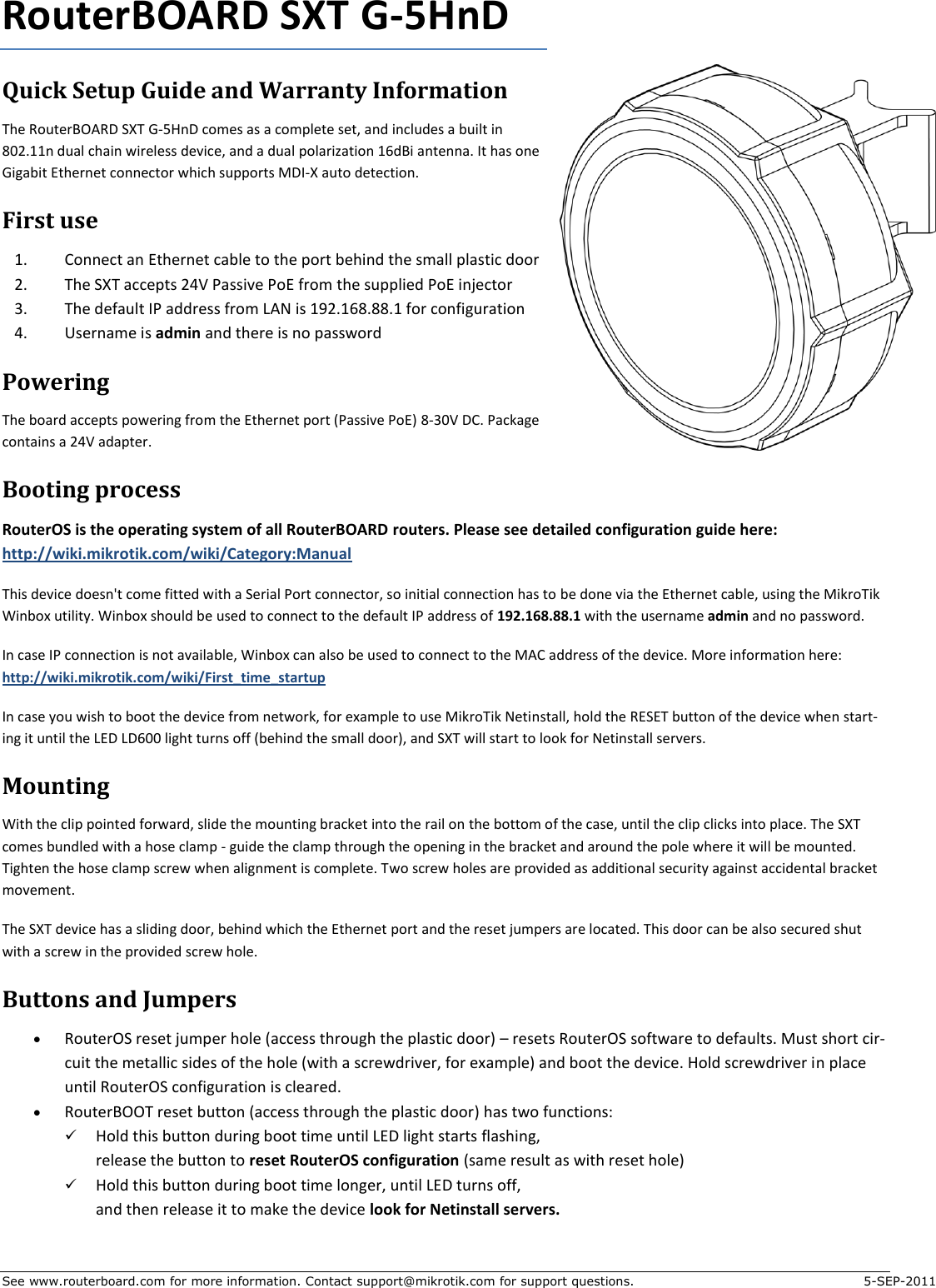 See www.routerboard.com for more information. Contact support@mikrotik.com for support questions.  5-SEP-2011 RouterBOARD SXT G-5HnD Quick Setup Guide and Warranty Information The RouterBOARD SXT G-5HnD comes as a complete set, and includes a built in 802.11n dual chain wireless device, and a dual polarization 16dBi antenna. It has one Gigabit Ethernet connector which supports MDI-X auto detection. First use 1. Connect an Ethernet cable to the port behind the small plastic door 2. The SXT accepts 24V Passive PoE from the supplied PoE injector 3. The default IP address from LAN is 192.168.88.1 for configuration 4. Username is admin and there is no password Powering The board accepts powering from the Ethernet port (Passive PoE) 8-30V DC. Package contains a 24V adapter.  Booting process RouterOS is the operating system of all RouterBOARD routers. Please see detailed configuration guide here:  http://wiki.mikrotik.com/wiki/Category:Manual This device doesn&apos;t come fitted with a Serial Port connector, so initial connection has to be done via the Ethernet cable, using the MikroTik Winbox utility. Winbox should be used to connect to the default IP address of 192.168.88.1 with the username admin and no password.  In case IP connection is not available, Winbox can also be used to connect to the MAC address of the device. More information here: http://wiki.mikrotik.com/wiki/First_time_startup In case you wish to boot the device from network, for example to use MikroTik Netinstall, hold the RESET button of the device when start-ing it until the LED LD600 light turns off (behind the small door), and SXT will start to look for Netinstall servers. Mounting With the clip pointed forward, slide the mounting bracket into the rail on the bottom of the case, until the clip clicks into place. The SXT comes bundled with a hose clamp - guide the clamp through the opening in the bracket and around the pole where it will be mounted. Tighten the hose clamp screw when alignment is complete. Two screw holes are provided as additional security against accidental bracket movement. The SXT device has a sliding door, behind which the Ethernet port and the reset jumpers are located. This door can be also secured shut with a screw in the provided screw hole. Buttons and Jumpers  RouterOS reset jumper hole (access through the plastic door) – resets RouterOS software to defaults. Must short cir-cuit the metallic sides of the hole (with a screwdriver, for example) and boot the device. Hold screwdriver in place until RouterOS configuration is cleared.    RouterBOOT reset button (access through the plastic door) has two functions:  Hold this button during boot time until LED light starts flashing,  release the button to reset RouterOS configuration (same result as with reset hole)  Hold this button during boot time longer, until LED turns off,  and then release it to make the device look for Netinstall servers. 