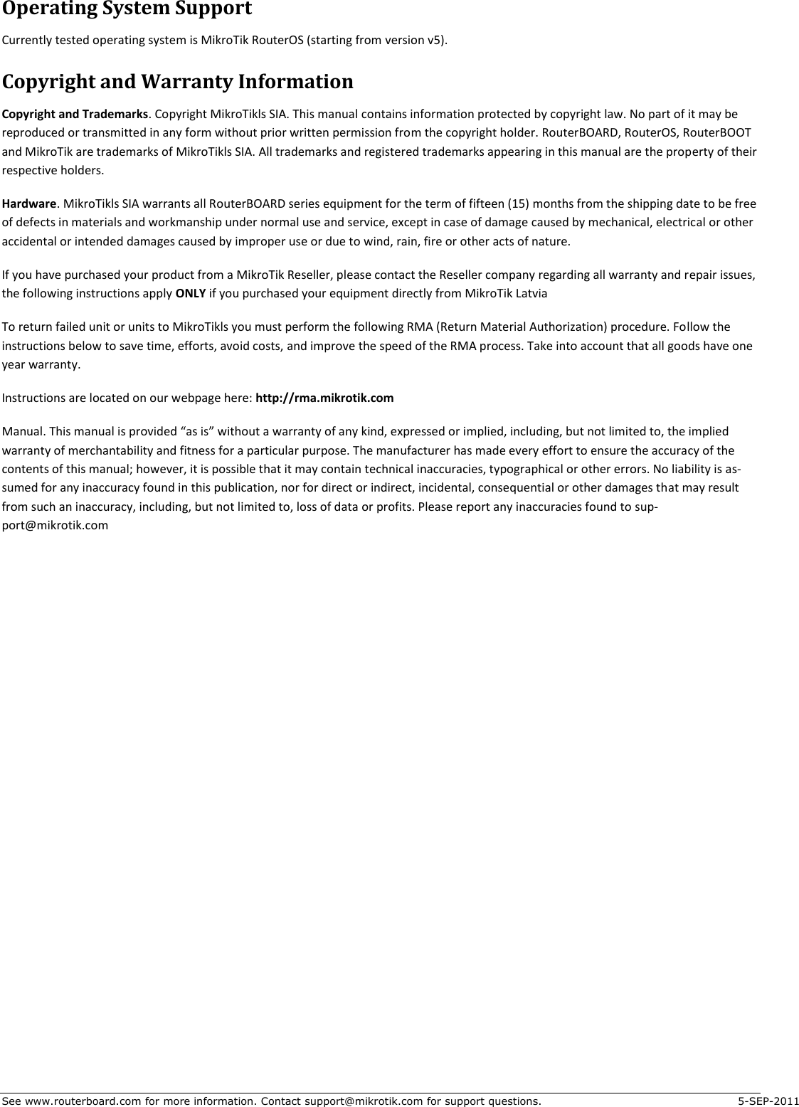 See www.routerboard.com for more information. Contact support@mikrotik.com for support questions.  5-SEP-2011 Operating System Support Currently tested operating system is MikroTik RouterOS (starting from version v5). Copyright and Warranty Information Copyright and Trademarks. Copyright MikroTikls SIA. This manual contains information protected by copyright law. No part of it may be reproduced or transmitted in any form without prior written permission from the copyright holder. RouterBOARD, RouterOS, RouterBOOT and MikroTik are trademarks of MikroTikls SIA. All trademarks and registered trademarks appearing in this manual are the property of their respective holders. Hardware. MikroTikls SIA warrants all RouterBOARD series equipment for the term of fifteen (15) months from the shipping date to be free of defects in materials and workmanship under normal use and service, except in case of damage caused by mechanical, electrical or other accidental or intended damages caused by improper use or due to wind, rain, fire or other acts of nature. If you have purchased your product from a MikroTik Reseller, please contact the Reseller company regarding all warranty and repair issues, the following instructions apply ONLY if you purchased your equipment directly from MikroTik Latvia To return failed unit or units to MikroTikls you must perform the following RMA (Return Material Authorization) procedure. Follow the instructions below to save time, efforts, avoid costs, and improve the speed of the RMA process. Take into account that all goods have one year warranty. Instructions are located on our webpage here: http://rma.mikrotik.com Manual. This manual is provided “as is” without a warranty of any kind, expressed or implied, including, but not limited to, the implied warranty of merchantability and fitness for a particular purpose. The manufacturer has made every effort to ensure the accuracy of the contents of this manual; however, it is possible that it may contain technical inaccuracies, typographical or other errors. No liability is as-sumed for any inaccuracy found in this publication, nor for direct or indirect, incidental, consequential or other damages that may result from such an inaccuracy, including, but not limited to, loss of data or profits. Please report any inaccuracies found to sup-port@mikrotik.com    